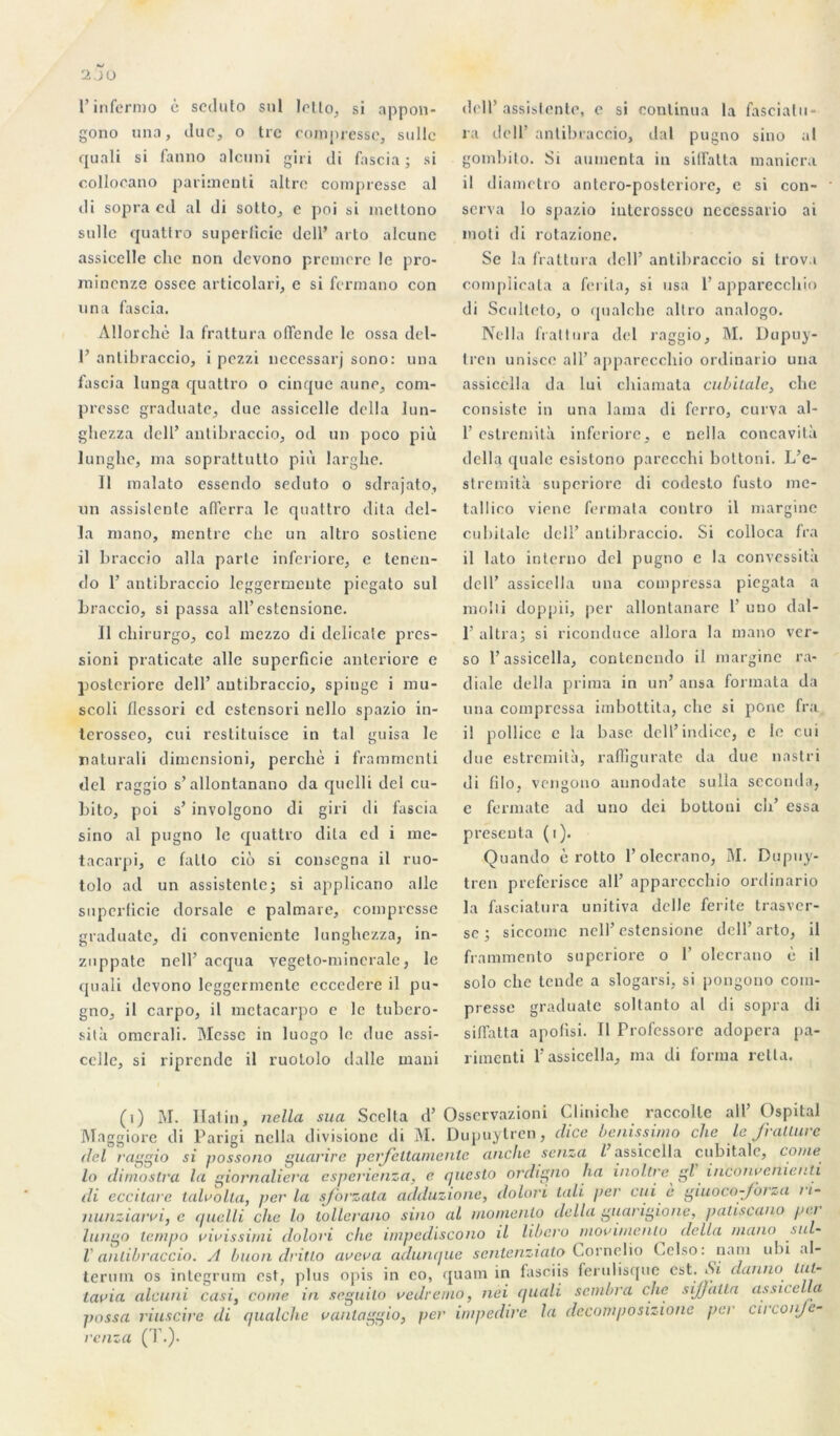 l’infermo è scdufo snl letto, si appon- gono una, duc, o tre compresse, sullc quali si fanno alcuni giri di fascia; si collocano pariraenti altre compresse al di sopra ed al di sotto, e poi si meltono sulle quattro superficie dell’ arto alcunc assicelle clic non devono premore le pro- minenze ossee articolari, e si fermano con una fascia. Allorchè la fraltura olTende le ossa del- 1’ antibraccio, i pezzi necessarj sono: una fascia lunga quattro o cinque aune, com- presse graduate, due assicelle délia lun- ghezza dell’ antibraccio, od un poco più lunghe, ma soprattutto più larghe. Il raalato essendo seduto o sdrajato, un assistente afïerra le quattro dita dél- ia raano, mentre ehe un altro sostiene il braccio alla parte inferiore, e tenen- do 1’ antibraccio leggermeute piegato sul Lraccio, si passa all’estensione. Il ebirurgo, col mezzo di délicate pres- sioni praticate aile superficie anteriore e posteriore dell’ antibraccio, spitige i mu- scoli llessori cd estensori nello spazio in- terosseo, cui restituisce in tal guisa le naturali dimensioni, pereliè i frammenti del raggio s’allontanano da quelli del cu- bito, poi s’ involgono di giri di fascia sino al pugno le quattro dita ed i me- tacarpi, e fatto cio si consegna il ruo- tolo ad un assistente; si applicano aile superficie dorsale e palmare, compresse graduate, di convenientc lunghezza, in- znppate nell’acqua vegeto-mincrale, le quali devono leggermente eccedere il pu- gno, il carpo, il metacarpo e le tubero- sità omerali. Messe in luogo le due assi- cclle, si riprende il ruololo dalle maui dell’assistente, e si continua la fasciatu- ra dell’ antibraccio, dal pugno sino al gombito. Si aumenta in sidatta maniera il diametro antero-posteriore, e si con- serva lo spazio interosseo nccessario ai moti di rotazione. Se la fraltura dell’ antibraccio si trovi complicata a ferila, si usa 1’ apparecchio di Sculteto, o qualchc altro analogo. Nella fraltura del raggio, M. Dupuy- tren unisce ail’ apparecchio ordinario una assicclla da lui chiamata cubitale, che consiste in una lama di ferro, curva al- 1’ estremità inferiore, e nella concavità délia quale esistono parecchi bottoni. L’e- stremità superiorc di codesto fusto me- tallico viene fermata coutro il margine cubitale dell’ antibraccio. Si colloca fra il lato interno del pugno e la convessità dell’ assicclla una compressa piegata a molli doppii, per allontanare 1’ uno dal- 1’ altra; si riconduce allora la mano ver- so l’assicclla, conlcncndo il margine ra- diale délia prima in un’ ansa formata da una compressa imbottita, che si ponc fra il pollice c la base dell’indice, e le cui due estremità, raffiguratc da due nastri di filo, vengono aunodate sulla seconda, e formate ad uno dei bottoni ch’ essa présenta (i). Quando è rotto l’olecrano, M. Dupuy- tren preferisce ail’ apparecchio ordinario la fasciatura unitiva delle ferite trasver- sc ; siccomc nell’ estensione dell’arto, il frammento superiore o 1’ olecrano è il solo che tende a slogarsi, si pongono com- presse graduate soltanto al di sopra di siffatta apofisi. Il Frofcssorc adopera pa- riraenti F assicclla, ma di forma relia. (i) M. liai in, nella sua Scelta d’Osservazioni Cliniehc raccolle ail’ Ospital Maggiore di Parigi nella divisione di M. Dupuytren, clice benissimo che lej'ratluie del raggio si possono guarire perjeltamenlc anche senza l assicclla cubitale, corne lo dimostra la giornaliera esperienza, e questo ordigno ha inoltre gl inconrcnienti di eccitare talvolta, perla sjbrzata adduzione, dolori tali per cui c giuoco-foi *,a i1- nunziatvi, e quelli che lo tollerano sino al momenlo délia guangione, patiscano pci lungo tempo riuissimi dolori che impediscono il liberu movimenlo délia mano sul- V antibraccio. A buon dritlo aveva adunque sentenziato Cornelio t.clso: nam ubi al- terum os integrum est, plus opis in eo, quam in fasciis ferulisque est. Si danno Lul- Lavia alcuni casi, corne in seguito redremo, nei quali sombra che sijjatta assice a passa riuscire di qualche vanlaggio, per impedire la deeomposizione per cu\onJe- renza (T.).