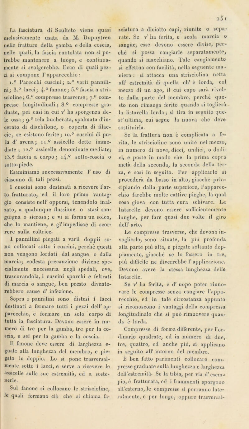 La fasciatura di Sculteto viene quasi cjclusivamente usata da M. Dupuytren «elle fratture délia gamba e délia coscia, uelle quali, la fascia ruotolata non si po- trebbe mantenere a luogo, e continua- mentc si svolgerebbe. Ecco di quali pez- zi si compone 1’apparecchio : i.° Parecchi cuscini; a.° varii pannili- ni; 3.° lacci; 4-Q^anonei 5.° fascia a stri- scioline; 6.° compresse trasverse; y.9 com- presse longitudinali ; 8.° compresse gra- duate, pei casi in cui v’ lia sporgenza de- le ossa ; 9.9 tela bucherata, spalmata d’in- cerato di diacbilone, o coperta di lilac- cie, se esistono ferite ; 10.9 cuscini di pil- la d’ avena ; il.9 assicelle dette immé- diate ; i2.° assicelle denominate médiate; i3.8 fascia a corpo ; i4*9 sotto-coscia o sotto-piede. Esaminiamo successivamente E uso di ciascuno di tali pezzi. I cuscini sono destinati a ricevere l’ar- to fratturato, ed il loro primo vantag- gio consiste nell’ opporsi, tenendolo inal- zato, a qualunque llussione o stasi san- guigna o sierosa ; e vi si forma un solco, che lo mantiene, e gl’ impedisce di scor- rere sulla coltrice. I pannillini piegati a varii doppii so- no collocati sotto i cuscini, perché questi non vengono lordati dal sangue o dalla marcia; codesta prccauzione diviene spe- cialmente necessaria negli spedali, ove, trascurandola, i cuscini sporchi e feltrati di marcia o sangue, ben presto divente- rebbero cause d’infezione. Sopra i pannilini sono distesi i lacci destinati a fermare tutti i pezzi dell’ ap- parecchio, e formare un solo corpo di tutta la fasciatura. Devono essere in nu- méro di tre per la gamba. Ire per la co- scia, e sei per la gamba e la coscia. II fanonc deve essere di larghezza e- guale alla lunghezza del mcmbro, e pie- gato in doppio. Lo si ponc trasversal- rnenle sotto i lacci, e serve a ricevere le assicelle sulle sue estremiti, ed a soste- nerlc. Sul fanone si collocano le strisciolinc, le quali formano cio che si chiama fa- sciatura a diciotto capi, riunite 0 sepa- rate. Se v’ ha ferita, e scola marcia o sangue, esse devono essere divise, per- ché si possa cangiarle scparatamente, quando si macchiano. 'l'ale cangiamento si effeltua con facilita, nella seguente ma- niera : si attacca una strisciolina netta ail’ estretnità di quella ch’ é lorda, col mezzo di un ago, il cui capo sarà rivol- to dalla parte del rnembro, perché que- sto non rimanga ferito quando si toglierà la listarella lorda; si tira in seguito que- st’ ultima, cui segue la nuoya che deve sostituirla. Se la frattura non é complicata a fe- rita, le striscioline sono unité nel mezzo, in numéro di nove, dieci, undici, o dodi- ci, e poste in modo che la prima copra meta délia seconda, la seconda délia ter- za, e cosi in seguito. Per applicarle si procédera da basso in alto, giacchè prin- cipiando dalla parte superiore, l’apparec- chio farcbbe moite catlive pieghe, la quai cosa giova con tutta cura schivare. Le listarelle devono essere sufficienlemente lunghe, per fare quasi due voile il giro dell’ arlo. Le compresse trasverse, che devono in- voglierlo, sono situatc, la più profonda alla parte più alta, e picgate soltanto dop- piamente, giacchè se lo fossero in tre, più difficile ne diverrebbe P applicazione. Devono avéré la stessa lunghezza delle listarelle. Se v’ ha ferita, é d’uopo poter rinno- vare le compresse senza cangiare l’appa- recchio, ed in talc circostanza appunto si riconoscono i vantaggi délia compressa longitudinale che si puo rimuovere quau- do é lorda. Compresse di forma differente, per l*or- dinari.o quadrate, ed in numéro di due, tre, quattro, ed anche più, si applicano in seguito ail’ intorno del mcmbro. È ben fatto parimcnti collocare com- presse graduate sulla lunghezza c larghezza dcll’estremità. Se la tibia, jier via d’esem- ]>io, è fratturata, cd i frammenti sporgono all’esterno, le compresse si porranno late- ralmcntc, c per lungo, oppure trasversal-
