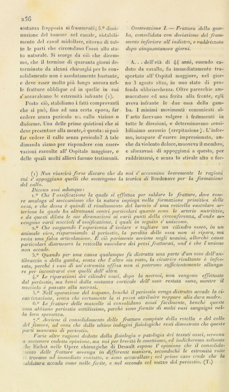 sostanza frapposla ai frammenli; 5.° dimi- nuzionc del lu more ncl canalc, ristabili- mento del canal midollare, rilorno di lut- te le parti clie circondano l'osso allô sta- to naturalc. Si scorge da cio che dicem- ino, che il termine di quaranta giorni de- terminato da alcuni chirurghi per lo con- solidamento non c assolutamcnte bastante, c devc esser niolto più lungo ancora nel- le fratture obblique ed in quelle in cui s’accavalcano le estremità infrante (1). Posto ciô, stabiliamo i falli comprovanti clie si puô, bno ad una certa epoca, far cedere senza pericolo ur. callo vizioso o disforme. Una delle prime quistioni clie si deve presentare alla mente, è questa : si puô far cedcre il callo senza pericolo? À taie dimanda siamo per rispondere con osser- ■vazioni raccolte ail’ Ospitale maggiore, e delle quali molli allievi furono tcstimonii. Osseivazione I. — Fratlura délia gam- ba, consolidata con deviazione del fram- mento inferiore ail' indielro, e raddrizzala dopo cinquanlanove giorni. A. . . dell’età di 44 anni, essendo ca- duto da cavallo, fu immediatamente tra- sportato ail’ Ospital maggiore, ncl gior- no 3 agosto 1820, in uno stato di pro- fonda ubbriacchezza. Oltre parecchie ara- maccature cd una ferita alla fronle, egli aveva infrante le due ossa délia gam- ba. I minimi movimenti comunicati al- 1’ arto faccvano volgere i frahimenti in tultc le direzioni, e determinavano sensi- bilissiino scroscio (crepitazione ) . L’infcr- mo, incapace d’essere impressionato, an- che da violcnto dolore, muovcva il mcmbro, e sforzavasi di appoggiarsi a questo, per raddrizzarsi, e senza lo stivale alto c for- (1) Non riuscirà forse discaro clæ da noi s' accennino brève mente le ragioni cui s’ appoggiano quelli clie soslengono la teorica di Bordenave per la formazione del callo. Dicono essi adunque: 1Che V ossificazionc la quale si effcltua per saldare le fratture, deve esso- re analoga al meccanismo che la nalura impiega nella formazione primiliva delle ossa, e che dessa è quindi il risultamento del lavorio d' una relicella vascolare ar- teriosa la quale ha allrettanti centri parlicolari qualité sono le arterie nulritizie, e da questi dilata le sue diramazioni ai varii punti délia circonferenza, d’onde av- vengono varii noccioli d'os sificazio ne, i quali in seguilo s’ uniscono. 2.0 Che cseguendo l’esperienza d’isolave c tagliare un cilindro osseo, in un animale vivo, risparmiando il periostio, la perdila delle ossa non si ripara, ma resta una falsa arlicolazione. K cio parimenle avviene negli uomini, allorcliè cause parlicolari dislrussero la relicella vascolare dei pezzi fratturali, ond’ è che l unione non accade. 3.° Quando per una causa qualunque fu distrutta una parte d un osso dell’ an- tibraccio o délia gamba, senza che l’ altro sia rollo, la cicatrice risultante è infos- sata, perché i vasi di un’ estremità offesa non si polerono s itjf dente mente allunga- re per incontrarsi con quelli dell’ ultra. 4.0 Le riparazioni dei cilindri ossei, dopo la necrosi, non vengono effelluate dal periostio, ma bensl dalla sostanza corticale dell’ osso restala sana, mentre il nocciolo è passato alla necrosi. 5.° Ne II’ operazione del trapano, benchè il periostio venga distrutto accade la ci- catrizzazione, senza che certamente la si possa attribuire neppure alla dura madré. G.° Le fratture delle mascelle si consolidano asscii facilmente, benchè queste ossa abbiano periostio sottilissimo, perche sono fornile di molli vasi sanguigni nel- la loro spessezza. rj.° Avviene il consolidamcnto delle fratture compiute délia rotella e del collo del femore, ad onia che dalle ultime indagini fsiologiche resti dimostrato che queste jiarti mancano di periostio. Varie altrc ragioni dedolte dalla fisiologia e patologia dei tessuti ossei, servono a sostenere codesta. opinione, ma noi per brevità le ometliaino, ed indicheremo soltanto lie Bichat nclle Opère cbirurgic.be di Desault espone l’ opinione che il consolida- >enlo delle fratture avvenga in differente maniera, secondochè le estremità rôtie trovano ad immediato contallo, o sono accavallale ; ncl primo caso cre.de che la ■aldutiira accada corne nelle ferite, e ncl secondo ccl mezzo del periostio. (1.)