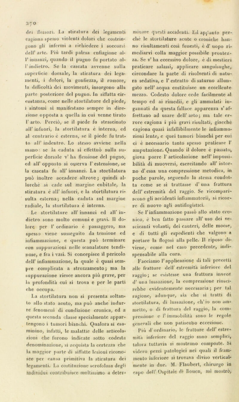 270 dei flessori. La stiralura dei legamcnti cagiona spesso violenti dolori che costrin- gono gli intérim a rieliiedere i soccorsi dell’ arte. Più tardi palésa cnfiagione al- 1’ innanzi, quando il pugno fu portato al- l’indietro. Se la cascata avvenne sulla superficie dorsale, la stiratura dei lega- înenti, i dolori, la gontiezza, il rossore, la ditficoltà dei movimenti, insorgono alla parte posleriore dei pugno. In sifïatta cir- costanza, corne nelle stortilature dcl piede, 1 sintotui si manifestant) sempre in dire- zione opposta a quella in cui venne tirato 1' arto. Perciô, se il piede fu strascinato ail’ infuori, la stortilatura è interna, ed al contrario è esterna, se il piede fu trat- to ail’ indentro. Lo stesso avviene nella mano : se la caduta si efi'ettuô sulla su- perficie dorsale v’ lia llessione dei pugno, ed ail’ opposto si observa 1’ estensione, se la cascata fu ail’ innanzi. La stortilatura puô inultrc accadere allrove ; quindi al- lorchè si cade sul margine cubitale, la stiratura è ail’ infuori, e la stortilatura ri- sulta esterna; nella caduta sul margine radiale, la stortilatura è interna. Le stortilature ail’ innanzi ed ail' in- dietro sono molto comuni e gravi. Il do- lore per I’ ordinario è passaggero, ma spesso viene susseguito da tensione ed infiammazione, e questa puô terminare con suppuraziom nelle scanalature tendi- nose, e fra i vasi. Si concepisce il pericolo dell’ infiammazione, la quale è quasi sem- pre complicata a strozzamento ; ma la suppurazione riesce ancora più grave, per la profondità cui si trova e per le parti che occupa. La stortilatura non si présenta soltan- lo allô stato acuto, ma puô anche itidur- re fenomeni di condizione cronioa, ed a questa seconda classe specialmente appar- tengono i tuinori bianchi. Qualora si esa- minino, infatti, le malattie delle articola- zioni che furono indicate sotto codesta denominazione, si acquista la certezza che la maggior parte di sifi’atte lesioui ricono- sce per causa primitiva la stiratura dei legamenti. La costituzione scrofolosa degli mitiarc quesli accidenti. Ld apj uuto per- ché le stortilature acute o crouiche han- no risultamenti cosi fuuesti, è d’uopo ri- mediarvi colla maggior possihile pronlez- za. Se v’ha eccessivo dolore, è di mestieri praticare salassi, applicare sanguisughe, circondare la parte di risolventi di natu- ra sedativa, e 1’ estralto di saturno albin- gato nell’ acqua costituiscc un ecccllente mezzo. Godesto dolore cede facilmente al tempo ed ai rimedii, e gli ammalali in- gannati da questa fallace apparenza s’af- fretlano ad usare dell’arto; ma taie er- rore cagiona i più gravi risultati, giacché cagiona quasi infallibilinente le infiamma- zioni lente, e quei tumori bianchi per cui ci è necessario tanto spesso praticare 1’ amputazione. Quando il dolore è passato, giova poire 1’ articolazione nell’ impossi- bilité di muoversi, esercitando ail’ intor- no d’essa una compressione metodica, in poche parole, seguendo la slessa condot- ta corne se si trattasse d’una frattura dell’ estremità dei raggio. Se ricompari- seono gli accidenti infiammatorii, si ricor- re di nuovo agli anliflogistici. Se l’infiammazione passé allô stato cro- nico, è ben fatto passare ail’ uso dei ve- scicanti volanti, dei cauteri, delle moese, e di tutti gli espedienti che valgono a portare la flogosi alla pelle. Il riposo di- viene, corne nel caso precedente, indi- spensable alla cura. Facciamo l’applicazionc di tali precetli aile fratture dell’ estremità inferiore dei raggio; se esistesse una frattura invece d’ una lussazione, la compressions riusci* rebbe evidentemente necessaria ; per tal r agio ne, adunque, sia che si tratti di stortilatura, di lussazione, ch’ io non am- metto, o di frattura dei raggio, la com- pressione e 1’ immobilité sono le regole «enerali che non patiscobo eccezioue. Più d ordinario, le fratture dell’estre- mità inferiore dcl raggio sono semplici, talora tuttavia si mostrano composte. Si videro pezzi palologici nei quali il fram- meuto inferiore si trovava divise vertical- mente in due. M. Flaubert, ebirurgo in