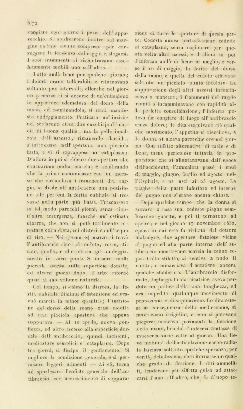 cangim* ogni giorno i pczzi delb app.n- recchio. Si applicarono incltrc stil mar* ginc radiale alcuuc compresse per cor- reggere la lendenza del raggio a slogarsi. I suoi frammenti si riscontravano asso- lutamcnte mobili nno sull’ altro. futto ando bene per qualche giorno j i dolori erano tollerabili, e ritoruavano soltanto per inlervalli, allorchè nel gior- no 9 marzo si si accorse di un’enfiagione in apparenza edematosa del dorso délia manQ, ed esaminandola, si senti manife- sto ondeggianiento. Praticata un’ incisio- ne, seolarono circa due cucchiaja di mar- ri.» di buona qualità ; ma la pelle innal- zata dair ascesso, rimanendo flaccida, s introdusse nell’ apertura una picciola tasta, e vi si soprappose un cataplasma. D'allora in poi si ebbcro due aperlure che evacnarono inolta ma ici a; e sembrando che la prima comunicasse con un asces- so che circondava i frammenti del rag- gio, si diede ali’ antibraccio una posizio- ne talc per oui la fcrita cubitale si tro- vasse nella parte più bassa. Trascorsero in tal modo parecchi giorni, senza aleu- n’altra insorgenza, fiiorcl»è un’ ostinata diarrea, che non si potè totalmente ar- restare colla dicta, coi clisteri e coll’acqua di riso. — Nel giorno 24 marzo si trovô 1’ antibraccio sino al cubito, rosso, sti- ralo, gonfio, e che offriva già ondeggia- mento in varii punü. S’ incisero molti piccioli ascessi sulla snperficie dorsale, ed alcuni giorni dopo, F arto ritornô quasi al suo volume naturaîe. Col tempo, si calmô la diarrea, la fe- rita cubitale diminui d’estensione ed eva- ciiô marcia in minor quantilà; )’ incisio- ne del dorso délia mano erasi ridotta ad una picciola apertura che appena suppurava. — Ai 10 aprile, nuova gon- fiezza. ed altro ascesso alla superficie dor- sale delb antibraccio, quindi incisior.i, medioature semplici e cataplasmi. Dopo Ire giorni, si dissipô il gonfiamenlo. bi migliorô la condizione generale, e si per- misero leggeri alimenli. — Ai 25, torna ad appalesarsi l’enfiato generale dell’ an- tibraccio, con acerescimento di suppura- zione di tutte le aperture di quesla par- te. Codcsta nuova perturbazione cedctte ai cataplasmi, senza cagionare per que- sta voila altri ascessi, e d’allora in poi l’inferma ando di bcne in meglio, e ver- so il io di maggio, la fprita del dorso délia mano, c quella del cubito offrivano soltanto un picciolo punto fistoloso. La snppurazione degli altri ascessi incomin- ciava a mancare 3 i frammenti del raggio riunili s’incamminavano con rapidità al- la perfetta consoîidazione; l’inferma po- teva far cangiare di luogo ail’antibraccio senza dolore; le dita eseguivano già qual- clie movimento, l’appetito si rieccitava, e la donna si alzava parecchie ore nel gior- no. Con siffatte alternative di male e di bene, rneno pericolose tuttavia in pro- porzione che si allonlanavano d a 11 ' epoca dell’accidente, l’ammalala passo i mesi di maggio, giugno, luglio ed agosto nel- 1 Ospitale, e ne nsci ai 25 agosto. Le piagbe délia parte inferiorc ed interna del pugno non s’erano ancora chiuse. Dopo qualche tempo che la donna si trovava a casa sua, codeste piagbe sem- brarono guarite, e poi si tornarono ad aprire j e nel giorno 17 novembre i832, epoca in cui essa fu visitata dal doltore Malgaigne, due aperture fistolose vicine al pugno eel alla parte interna dell’ an- tibraccio emettevano marcia in tenue co- pia. Collo stiletto, si sentiva a nudo il cubito, e minacciava d’accadere ancora qualche sfaldatura. L’antibraccio disfor- mato, taglieggiato da cicatrice, aveva per- duto un pollice délia sua lunghezza, ed era impedito qualunque movimento di pronazione e di supinazione. Le dita este- sc in conseguenza délia medicazione, si moslravano irrigidite, e non si potevano piegare; mancava parimenti la flessione délia mano, bcncliè 1’ inferma tentasse di muoverla varie volte al giorno. Una lie- vc inobilità dell’articolazione carpo-radia- le lasciava soltanto qualche speranza, per venta, debolissima, che ritornasse un qual- che grado di flessione. I diti ammolli- ti, tendevano per siffatta guisa ad attac- carsi l’uno ail’altro, che fu d’uopo te-