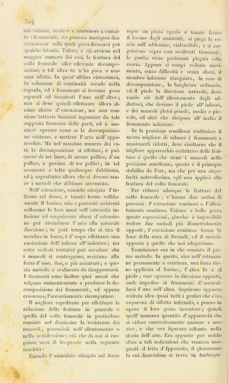 ncl riduire, meltere a mantenere a contat- îo i frammenti; ma possono insorgere duc circostanzo suîle quali giova fermarci per qualchc istantc. Talora, c cio avvienc nel maggior numéro ilei casi, la fraltura dcl collo fémorale offre rilcvanlc dccompo* sizione, c tal altra ve n’ha poca o nes- suna aflatto. In quest’ ultima circostanza, la soluzionc di continuité accadc nella capsula, cd i frammenti si trovano poco separati od incastrati l’uno ncll’ altro ; non si deve quindi efTettuare allora al- cuno sforzo d’estensione, ma non con- vicnc tuttavia lasciai’si ingannarc da talc supposta fermezza dclle parti, ed è me- sticri operare corne se la dccomposizio- ne csistcsse, e mettere 1’ arto ncll’ appa- rccchio. Ma ncl massimo numéro dei ca- si, la dccomposizionc si elfcttua, e puô csscre di sci linee, di mezzo pollice, d’un pollicc, c persino di tre pollici ; in tal occasionc c tolta qualunque dubbiezza, cd è soprattutlo allora clic si devono usa- re i metodi clic abbiamo acccnnato. Ncll’estensione, essendo sdrajato l’in* fermo sul dorso, c tenuto fermo valida- mente il bacino, uno o parecchi assistenti collocano le loro niani suif cstrcniità in- feriore cd cseguiscono sforzi d’estensio- nc per ricondurrc 1’ arto alla naturale direzione ; in pari tempo clic si tira il membro in basso, è d’uopo cffettuarc una ruotazione dall’ infuori ail’ indentro ; ma sotto codcsti tentativi puo acc.adcrc clic i muscoli si contraggano, rcsistano alla forza d’uno, duc, o più assistenti ; e que- sto metodo c realmente da disapprovarsi. I tiramenti sono inoltrc quei mezzi cbe valgono eminentemente a produrre la de- composizionc dei frannnenti, cd appena ccssarono, l’accorciamento ricomparisce. Il migliorc espediente per efTettuare la riduzione dclle fratture in generale c quclla dcl collo fémorale in particolarc consiste nel diminuirc la resistenza dei muscoli, ponendoli ncll’allentamcnto o nella semiflessionej ciô cbe da noi si ese- guisce assai di frequente nella seguente maniera : Essendo 1’ ammalato sdrajato sul dorso sopra un piano egualc e tenuto fermo il bacino dagli assistenti, si piega la co- scia sul 1 addominc, rialzandola, c si csc- guiscono sopra essa moderati tiramenti ; la gamba vicnc parimcnli piegala sulla coscia. Appena si compi codcslo movi- rncnlo,, senza difficollà c senza sforzi, il membro inferiorc riacquista, in caso di decomposizione, la lunghezza ordinaria, ed il piede la direzione naturale, deri- vando ciô dall’ allentamcnto dcgli ad- duttori, chc deviano il piede ail’ infuori, e dei muscoli glutei grande, medio e pic- colo, ed altri che dirigono ail’ inalto il frammento inferiorc. Se la posizione scmiflcssa costituisce il mezzo migliorc di ridurre i frammenti e mantenerli ridotti, deve risultarne clic il migliorc apparecchio costrittivo dclle frat- lure è qucllo chc ticnc i muscoli nella posizione scmiflcssa; questo c il principio stabilito da Pott, nia chc per una singo- larità notevolissirna, cgli non applicô alla frattura dcl collo fcmorale. Per ridurre adunque le fratture dcl collo fcmorale , v’ banno duc ordini di processi : F estensione continua o l’allen* tamento coulinno. Usiamo a bclla posta qucslc espressioni,. giaccliè è impossibile vedere duc metodi più diamctralmcnte opposti ; P estensione continua forma la base délia cura di Desault, cd il metodo opposto è qucllo chc noi adoperiamo. Esaminiamo ora in chc consista il pri- mo metodo. In questo, cioc ncll’ estensio- ne permanente o continua, una forza vic- nc applicata al bacino, l’altra lo è al piede ; esse operano in direzione opposta, onde impedirc ai frammenti d’accaval- larsi l’uno sull altro. Seguirono appunlo codcsta idea quasi tutti i pratici che s’oc- cuparono di siflatta infcfmità, e posero in opéra il loro genio inventore ; quindi qucll’ immensa quantità d’apparecclii che si videro succcssivamcntc nascerc e mo- rire, e che ora figurano soltanto nella storia dcll’ artc. Era appunto per soddi- sfarc a tali indicazioni chc vennero ima- ginati il lclto d’Ippocratc, il glossocoino la cui descrizionc si trova in Anibrogio