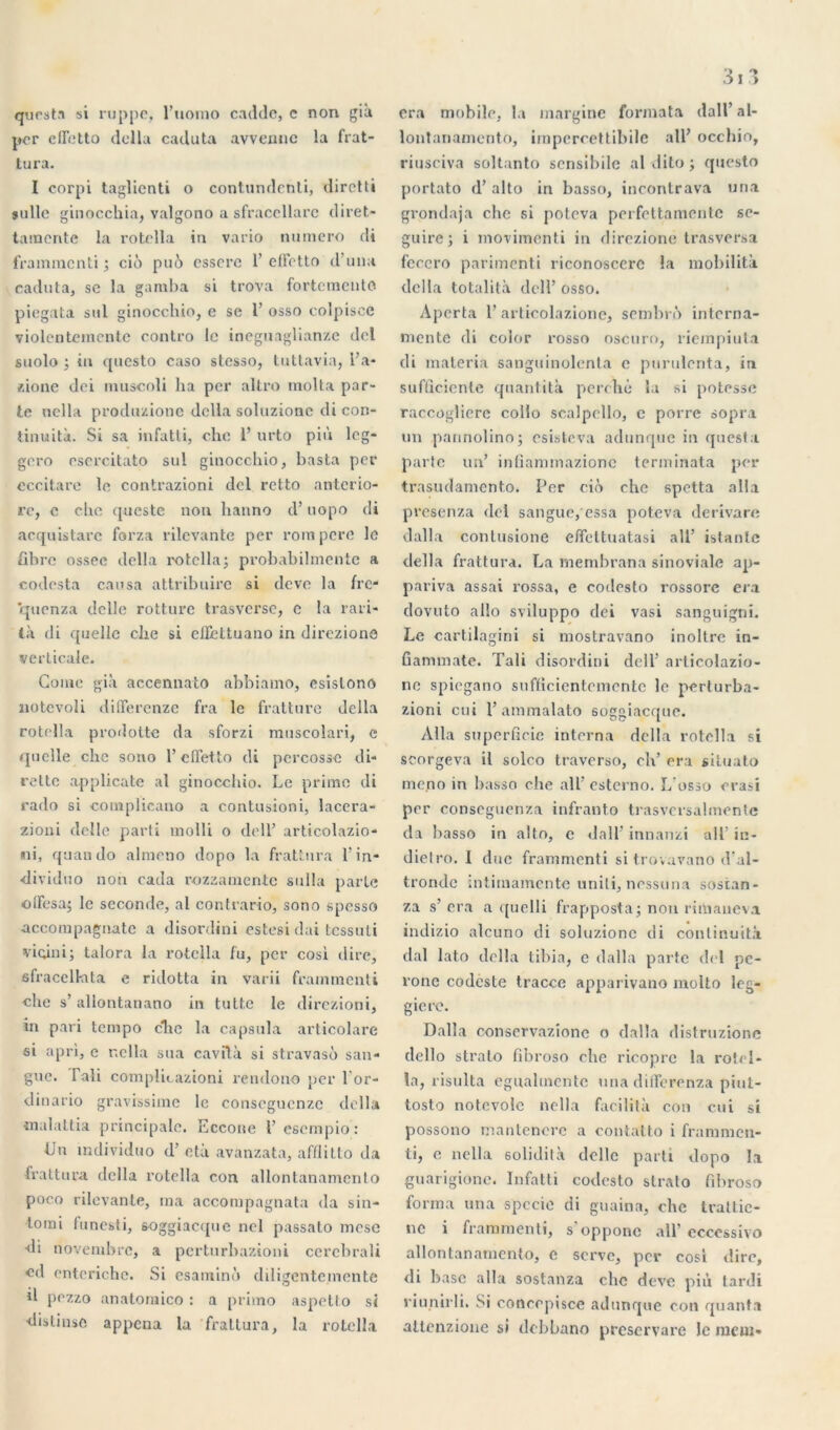 qurst.n si ruppe. l’uomo cadde, c non già per cflctto délia caduta avvennc la frat- tura. I corpi taglicnti o contundenti, dirctti sullc ginocchia, valgono a sfraccllarc diret- tainerite la rotella in vario numéro di frainmcnti ; cio pué essore 1’ eiretto d una caduta, se la gamba si trova fortcmeuto piegata sul ginocchio, e se 1’ osso colpiscé violentemcnte contro le ineguaglianze del suolo ; in questo caso stesso, tuttavia, l’a- zione dei muscoli ha per altro molta par- te nella produzionc délia soluzionc di con- tinuité. Si sa infatli, che 1’ urto più lcg- gero esercitato sul ginocchio, basta per eccitare le contrazioni del retto antcrio- rc, c clie questc non hanno d’uopo di acquistarc forza rilevante per rom pore le fibre ossee délia rotella; probabilmente a codesta causa attribuire si deve la fre- quenza delle rotture trasverse, e la rari- là di quelle che si elfettuano in direzionô verticale. Corne già accennato abbiamo, esislono notcvoli difTerenze fra le fratture délia rotella prodotte da sforzi muscolari, c quelle clic sono l’elletto di percossc di- rette applicatc al ginocchio. Le prime di rado si complicano a contusioni, lacera- zioni delle parti molli o dell’ articolazio- ni, quan do almeno dopo la frattura l’in- dividuo non cada rozzamente sulla parte offesa; le seconde, al contrario, sono spesso accompagnatc a disordini estesi dai tessuti vicini; talora la rotella fu, per cosi dire, 6fracelhita e ridotta in varii frammenti che s’allontanano in tutt.e le direzioni, in pari tempo che la capsula articolare si apri, c r.clla sua cavftà si stravasô san- gue. Fali complicazioni rendono per l'or- dinario gravissime le conseguenzc délia malaltia principale. Eccoite l’esempio: Un mdividuo d’età avanzata, afflitto da frattura délia rotella con allontanamcnto poco rilevante, ma accompagnata da sin- -tomi funesti, 60ggiacque nel passato mese di novembre, a perturbazioni cerebrali cd enteriche. Si esaminù diligente,mente d pezzo anatomico : a primo aspetto si distinse appena la frattura, la rotella 3i3 era mobile, la margine formata dall’ al- lontanamento, impercettibile ail’ occhio, riusciva soltanto sensibile al dito ; questo portato d’alto in basso, incontrava una grondaja che si poteva perfettamente se- guire; i movimenti in direzione trasversa fcccro parimenti riconoscerc la mobilità delta totalità dell’ osso. Apcrta l’articolazione, sombré interna- tnente di color rosso oscuro, riempiuta di materia sanguinolenta e puruienta, in sufûciente qitantità perché la si potesse raccoglierc collo scaîpello, c porre sopra un pannolino; osisteva adunque in questa parte un’ infiammazionc terni inata per trasudamento. Per ciô che spetta alla presenza del sangue, essa poteva derivare dalla contusione elïettuatasi ail’ istante délia frattura. La rnembrana sinoviale ap- pariva assai rossa, e codesto rossore era dovuto allô sviluppo dei vasi sanguigni. Le cartilagini si niostravano inoltre in- ûammate. Tali disordini dell’ articolazio- ne spiegano sufficientemente le perturba- zioni cui l’ammalato soggiacque. Alla superficie interna délia rotella si scorgeva il solco traverso, ch’ era siiuato mono in basso che ail’ esterno. L’osso erasi per conseguenza infranto trasversalinente da l)asso in alto, e dall’ innanzi ail’ in- dietro. I duc frammenti si trovavano d’al- tronde intimamente unili, nessuna sosian- za s’ era a ((uelli frapposta; non rimaueva indizio alcuno di soluzionc di continuité dal lato délia tibia, e dalla parte del pé- roné codcste tracce apparivano molto leg- gicre. Dalla conservazîone o dalla distruzione dello stralo fibroso che ricopre la rotel- la, risulta eguahnente una diflerenza piut- tosto notevole nella facilita con cui si possono niantencrc a contatto i frammen- ti, e nella solidità delle parti dopo la guarigione. Infatti codesto stralo fibroso forma una spccie di guaina, che trattic- nc i frammenti, s opponc ail’ ccocssivo allontanamcnto, e serve, per cosi dire, di base alla sostanza clic deve più tardi riunirli. Si concrpisce adunque con quanta attenzione si debbano preservare le meut*