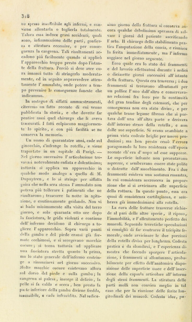 ne »pe**o insoffribiltt agli infermi, c con- sume allentarla o toglierla totalniente. Talora essa incUice gravi accidenli, quali sono, infiammazione delle parti, gonfiez- za e stiratura eccessive, e per conse- guenza la cangrena. Tali risultamenti ac- caclono più facilmente quando si applicô 1’ apparecchio troppo presto dopo l’istan- te délia frattura. Perciô si dcvc aver cu- ra innanzi tutto di stringerlo moderata- inente, cd in seguito sopravvedere attcn- tamente 1’ aramalato, onde potere a tem- po prevenire le conseguenze funeste che indicannno. In sostegno di siffatti ammacstramcnti, citeremo un fatto recentc di cui venne pubblicata la storia, e che dovette far pentire assai quel chirurgo che li aveva trascurati. I fatti colpiscono maggiormen- te lo spirito, e con più facilita se ne conserva la rnemoria. Un iiomo di quarantatre anni, cade sul ginocchio, s’infrange la rotclla, e viene traportato in un ospitale di Parigi. Nel giorno successivo 1’ articolazioue tro- vavasi notevohnente cnfiata e dolcntissima; tnttavia si applica un apparecchio in qualche modo analogo a quello di M. Dupuytren, e lo si stringe per siffatta guisa che nella sera stessa P ammalato non poteva più tollerare i patimenti che ne risultarono ; trascorrc la notte in aeita- O zionc, e continuamente gridando. Non vi *i bada miniraamentc alla visita del terzo giorno, e solo quaranta otto ore dopo la fasciatura, le grida violenti e continue del P infermo decidono il chirurgo a to- gliere P apparecchio. Sopra varii punti délia gamba e del piede eransi già for- mate ecchimosi, e si scorgevano macchie oscure ; si torna tuttavia ad applicare una fasciatura stretta quanto la prima, ma lo slato generale delPinfermo costrin- ge a rinunziarvi nel giorno successivo. Moite macchie oscure esistevano allora sul dorso del piede e sulla gamba ; la cangrena si palesa , insorge il delirio , la pelle si fa calda e secca , ben presto la paitc inferiore délia gamba diviene fredda, imensibile, e cade infracidita. Nel sedice- suno gioino délia fratlura si conserva an- cora qualclie debolissima speranza di sal- vare i giorni del paziente sacrilicando 1 ai'to. 11 chirurgo dello stabilimento pra- tica Pamputazione délia coscia, c riunisce la ferita immediatamente, ma P infermo soggiace nel giorno seguente. Ecco quale era lo stato dei frainmenti c del lavorio effettuatosi durante i sedici o diciasette giorni successivi ail’ islantc délia frattura. Questa era trasversa ; i due frammenti si trovavano allontanati per un pollice 1 uno dall’altro e conscrvava- no relazioni fra loro per la continuilà del gran tendine degli estensori, che per consegucnza non era stato diviso , e per qualche tenue legaine fibroso che si por- tava dalP una all’altra parte e derivava dalE interno stesso délia rotella, e non dalle sue superficie. Si erano sc.imbiate a prima vista codeste biiglic per nuove pro- duzioni ; ma ben presto cesse» P errore paragonando la loro resistenza coîl’epoca recente ch’ era d’uopo ad esse supporre. Le superficie inf ante non presentavano asprezze, e sembravano esscre state polite 0 distrutte dalP assorbimento. Fra i duc frammenti esisteva una sostanza rossastra, la cui consistenza accrcsceva in propor- zione che si si avvicinava aile superficie délia rottura. In questo punto, essa era quasi di consistenza cartilaginosa, e sem- brava già immedesimarsi alla rotella. La cura delle fratture trasversc richie- de al pari delle altre specie, il riposo, 1 immobilità, e P allentamento perfetto dei muscoli. Seguendo teoretiche speculazioni si consigliù di far contrarie il tricipite fé- morale, onde avvicinare le due porzioni délia rotella divisa per lunghezza. Codesta pratica é da sbandirsi, c P esperienza ui- mostra che facendo sporgere P articola- zione, i frammenti si allontanano, proba- bilmente per circtlo dell’anatomiea dispo- sizione delle superficie ossee e dell’ inser- zione délia capsula articolare ail’ intorno degli stessi frammenti. La stiratura delle parti molli non convien meglio in tal caso che per la riunione delle ferite lon- gitudinal! dei muscoli. Codeste idee, pw*