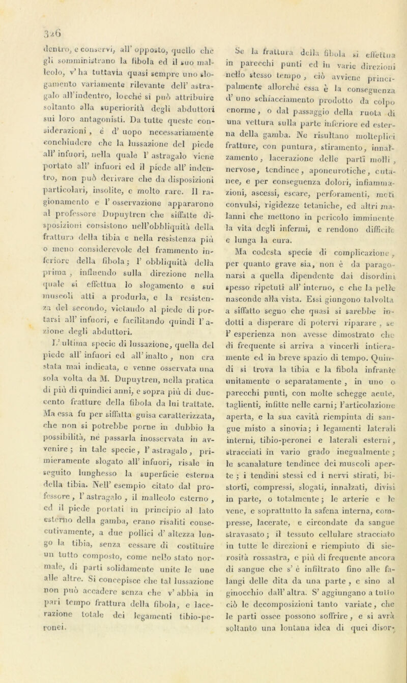 dentro, e conservi, ail’opposto, qucllo clic g!i soimninûtrano la libola ed il *uo tnal- leolo, v’ha tuttavia quasi senipre uno slo- gamcnto variamente rilcvante dcli’ astra- galo ail'in dentro, locchè si pu(’> attribuire soltanto alla supériorité degli abduttori sui loro antagoniste Da lutte questc con- siderazioni , ë d’ uopo necessariamente eoncliiudcro che la lussaaione del piede ail’ infuori, nella quale Y astragalo viene portato ali’ infuori ed il piede ail’ inden- ti’Oj non pué derivare che da disposizioni particolari, insolite, c molto rare. 11 ra- gionamento e l’osservazione appararono al professore Dupuytrcn chc siiTalte di- sposizioni consistono ueH’obbliquilà délia frattura délia tibia e nella resis te nza più o mono considerovole del frammento in- feriore délia fibola ; 1’ obbliquité délia prima , inflnendo sulla direzionc nella quale si effettua lo slogamento e sui m ii s col i atti a produrla, e la resisten- za del secundo, vietaudo al piede di por- tarsi ail’ infuori, e facilitando quindi l’a- zione degli abduttori. 1, ultima specie di îussazionc, quella del piede ail’infuori ed ail’inalto, non era stata mai indicata, o venue osservata una sola volta da M. Dupuytrcn, nella pratica di più di quindici anni, e sopra più di due- cento fratture délia fibola da lui trattate. Ma essa fu per siflatta guisa caratterizzata, che non si potrebbe porne in dubbio la possibilité, né passarla inosservata in av- venire ; in taie specie, 1’ astragalo , pri- mieramente slogato ail’infuori, risale in seguito lunghesso la superficie esterna délia tibia. Nell’ esempio citalo dal pro- fessore , 1’ astragalo , il mallcoio esterno , ed il piede porlati m principio al lato esterno délia gamba, erano risaliti conse- cutivamente, a due pollici d’altezza lun- go la tibia, senza eessare di costituire un tutto composto, corne nello stato nor- male, di parti solidamente unité le une aile altrc. Si coneepisce che ta! Iussazionc non puo aecadcre senza che v’ abbia in p.ui tempo frattura délia fibola, c lace- razione totale dei legamenti tibio-pc- ronei. •Se la frattura dclla fibola »i elfétlna in parecchi punti ed in varie direzioni ncllo stesso tempo , ciô avviene princr- pahnente allorehè essa è la conseguenza d u no scliiaceiamento prodotto da colpo enorme, o dal passaggio délia ruota di una vettura sulla parte inferiore ed esler- na délia gamba. No risultano moltepliei fratture, con puntura, stiramento, ion a 1- zamento, lacerazionc dclle parti molli , nervose, tcndinec, aponeurotiche, cuta- née, e per conseguenza dolori, infiamma- zioni, ascessi, escare, perforamenti, moti convulsi, rigidezze tetaniche, ed alfri ma- lanni che mettono in pericolo imminente la vila degli infenni, e rendono difficih e lunga la cura. Ma codesta specie di complicazionc, per quanto grave sia, non è da parago- narsi a quella dipeudente dai disordini spesso ripetuti ail’ inlerno, c che la peik nascondc alla vista. Essi giungono talvolta a siflatto segno cho quasi si sarebbe in- dotti a disperare di potervi riparare , se F esperienza non avesse dimostrato che di frequente si arriva a vincerli intiera- mente ed in brève spazio di tempo. Quirc- di si trova la tibia e la fibola infranle unitamente o separatamente , in uno o parecchi punti, con moite schegge acule, taglienti, infitte nclle earni; l’articolazionc aperta, e la sua cavité riempiuta di sari- gue misto a sinovia; i legamenti laterali interui, tibio-peronei e laterali esterai, stracciati in vario grado inegualmenlc ; le scanalature tcndinec dei muscoli aper- te ; i tendini stessi ed i nervi stirati, bi- storti, compressi, slogali, innalzati, divisi in parte, o totalmcnte ; le arterie e le vene, e soprat,tutto la safena interna, com- presse, lacerate, e circondate da sangue stravasato ; il tessuto cellulare stracciato in lutte le direzioni e riempiuto di sie- rosité rossaslra, c più di frequente ancora di sangue che s’ é infiltrato fino aile fa- langi dclle dita da una parte , e sino al grnocchio dall’altra. S’aggiungano a tullo ciù le dccomposizioni tanto variate, che le parti ossee possono soffrire, e si avré soltanto una lohtaua idea di quoi disor-