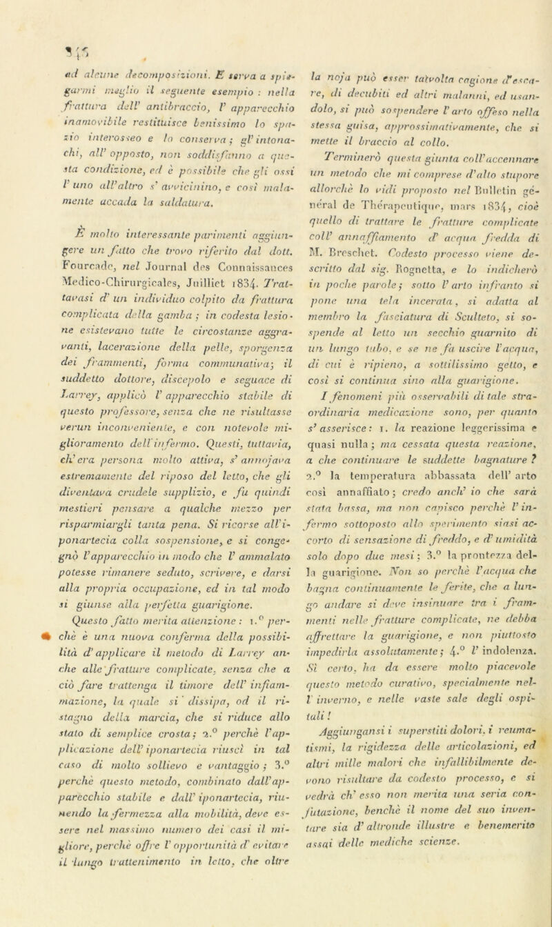 ad alcune decompqsizioni. E serra a spi*- garmi meglio il seguente esempio : nella frattura de II antibraccio, V apparecchio inamovibile reslituisce bsnissimo lo spa- iîo interosseo e lo conserva; gV inton a- chi, ail’ opposto, non soddisfcaino a que- itci condizione, ccl e possibils che gli ossi l uno ail’altro s' arricinino, e cosi mala- mente accada la saldatura. \ E mnlto intéressante parimenti aggiun- gcre un fatto che troro riferito dal dott. Fourcade, nel Journal des Connaissances Medico-Chirurgicales, Juilliet 1834* Trai- tai* asi d un individuo colpito da frattura complicata délia gamba ; in codesta lesio • ne esislerano lutte le circostanze aggra- ranti, lacerazione délia pelle, sporgensa dei frammenti, forma communatira; il suddetto dotlore, discepolo e seguace di Larrey, applico i apparecchio slabile di questo projessore, senza che ne risullasse verun inconrenienle, e con noterole mi- glioramento dell infermo. Questi, tultaria, citera persona molto attira, s’ an nojara estremamente del riposo del letto, che gli dircnUira cnidele supplizio, e fu quindi mestieri pensare a qualche mezzo per risparmiargli tanta pena. Si ricorse all’i- ponarlecia colla sospensione, e si conge- gno Vapparecchio in modo che V ammalato potesse rimanere seduto, scrirere, e darsi alla propria occupazione, ed in tal modo si giunse alla geijelta guarigionc. Questo Jatto mérita alienzione : i.° per- • chè è una miova confirma délia possibi- lité d'applicare il melodo di Larrey an- che aile fratture complicate, senza che a cio Jare trattenga il timoré delV infiam- mazione, la quale si dissipa, od il ri- stagna délia marcia, che si viduce allô stato di sernplice crosla; o..° perche V ap- plicazione dell’ iponartecia riusci in tal caso di molto solliero e rantaggio ; 3.° perche questo melodo, combinato dall’ap- parecchio stabile e dalV iponartecia, riu- nendo la Jermezza alla mobilità, dere es- sore nel massimo numéro dei casi. il ini- gliore, perché offre V opportunité d critare il lungo iruttenimenlo in letto, che oltre la no;a pub ester talvolta cagione d’esca- le, di decubili ed altri malanni, ed usan- dolo, si puô sospendere V arto ojfeso nella stessa guisa, approssimatiramente, che si mette il braccio al collo. Terminero questa giunta coll’accennare un melodo che mi cornprese d’alto slupore allorchè lo ridi proposto nel Bulletin ge- neral de Thérapeutique, mars i S34? cioè qucllo di trattare le fratture complicate coll’ annaffiamento d’ arqua J'redda di M. Brescliet. Codesto processo riene de- scnllo dal sig. Rognetta, e lo indichero vi poche parole ; sotlo V arto infranto si pone una tel a incerata, si adatta al membro la Jaseiatura di Sculteto, si so- spende al letto un secchio guarnito di un lungo tubo, e se ne fa uscire l’acqua, di cui è ripieno, a soliilissitno gello, e cosi si continua sino alla guarigione. I finomeni più osserrabili di taie slra- ordinaria medicazione sono, per quanta s’ asserisce : i. la reazione leggerissima e quasi nulla ; ma ccssata questa reazione, a che continuare le mddette bagnature ? 5t.° la temperatura abbassata dell’ arto cosi annaffiato; credo anch’ io che sarà stata bassa, ma non capisco perché V in- fermo sottoposto allô sperimento siasi ac- corto di sensazione di J'redda, e d’umidità solo dnpo due mesi; 3.° la prontezza dél- ia guarigione. Non so perché l’acqua che bagua continuamenle le J'ente, che. a lun- go andarc si dere insinuare ira i fiam- menti nella fratture complicate, ne debba affrettare la guarigione, e non piuttosto iinpedirla assolutamente; 4*° l’ indolenza. Si certo, ha da essere molto piacerole questo melodo curatiro, specialmente nel- l inrerno, e nelle caste sale degli ospi- tuli ! Aggiungansi i superstili dolori. i reuma- tismi, la rigidezza dalle articolazioni, ed altri mille malori che infallibilmcnte dc- rono risullare da codesto processo, e si redrà ch' esso non mérita una séria c.on- futazione, benclic il nome del suo inven- tare sia d’ait ronde illustre e benemerito assai dalle mediche scienze.