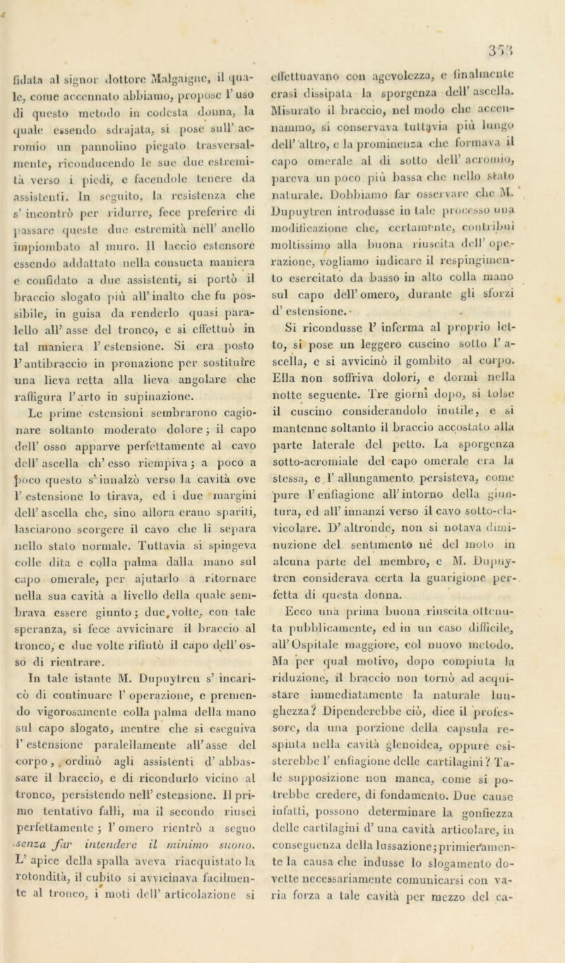 dilata al signor dottorc Malgaignc, il qua- lc, corne acccnnato abbianio, propose 1 uso ili questo rnetodo in codcsta donna, la quale essendo sdrajata, si pose sull’ ac- romio un pannolino piegato trasvcrsal- mente, ricouducendo le sue due estremi- tà verso i piedi, c facendole tencre da assistenti. In seguito, la resistenza clie s’ incontrô per xidurre, fece preferire di passare quesle due eslrcmità nèll’ anello impiombato al muro. 11 laccio cstensorc essendo addattato nella consucta maniera e conddato a duc assistenti, si porto il braccio slogato più ail’inalto che fu pos- sibile, in guisa da rcnderlo quasi para- lello ail’ asse del tronco, e si effettuô in tal maniera l’estensione. Si era posto l’antibraccio in pronazionc per sostitulre una lieva retta alla lieva angolarc che raffigura 1’ arto in supinazione. Le prime estensioni sembrarono cagio- nare soltanto moderato dolore ; il capo de 11’ osso apparve perfettamente al cavo deir ascella ch’ esso riempiva ; a poco a jioco questo s'innalzo verso la cavità ove 1’ estensione lo lirava, cil i due margini dcll’ascella che, sino allora erano spariti, lasciarono scorgcre il cavo clic li sépara nello stalo normale. Tuttavia si spingeva colle dita c colla palma dalla mano sul capo omerale, per ajutarlo a ritornarc nella sua cavità a livcllo délia quale sem- brava esserc giunto; due,voile, con taie speranza, si fece avvicinare il braccio al tronco, c due voile rifiutù il capo dell’ os- so di rientrare. In talc istanle M. Dnpuylren s’ incari- co di continuarc 1’ operazione, e prenxen- do vigorosamcnlc colla palma délia mano sul capo slogato, montre che si eseguiva l’estensione paralellamente ail’asse del corpo , . ordinô agli assistenti d’abbas- sare il braccio, e di ricondurlo vicino al tronco, persistendo nell’ estensione. 11 pri- mo tentativo falli, ma il secondo riusci perfettamente ; 1’ omero rientrô a segno ■senza far intendere il minirno suono. L’ apice délia spalla aveva riacquistato la rotondità, i! cubito si avvicinava facilmen- le al tronco, i rnoti dcll’ articolazione si 353 elfettuavano con agcvolezza, <; linahncnte crasi dissipât a la sporgenza dcll’ ascella. Misurato il braccio, nel modo clic accen- nammo, si conservava tultgvia più lungo dell’ altro, e la promineusa clxe fonnava il capo omerale al di sotlo ilell’ acromio, ]>areva un poco più bassa che nello stalo nalurale. Dobbiaino far ossej varc che M. Dnpuylren introdusse in talc processo una modilicazione che, ccrtamente, conlribui moltissimo alla lmona riuscita dcll’ ope- razione, vogliamo iudicare il respingimen- to esercitato da basso in alto colla mano sul capo dell’ omero, durante gli sforzi d’estensione. • Si riconilusse 1’ informa al proprio lct- to, si pose un leggero cuscino sotlo 1’ a- scclla, c si avvicinô il gombito al corpo. Ella non solfriva dolori, e dormi nella noltc seguente. Tre giorm doj>o, si toise il cuscino considerandolo inutile, e si mantenne soltanto il braccio accostato alla parte latérale del petto. La sporgenza sotto-acromiale del capo omerale era la stessa, e.l’allungamento. persisteva, corne pure l’enfiagionc aU'inlorno délia giun- tura, ed ail’ innanzi vci’so il cavo sotto-cla- vicolare. D’ altrondc, non si notava diixxi- nuzione del sentimenlo nè del moto in alcuna parte del membxo, e M. Dupuy- tx’en considcrava ccrta la guarigionc per- fetta di questa donna. Ecco una prima buona riuscita ottenu- ta pubblicamente, cd in un caso difficile, all’Ospitale nxaggiore, col nuovo rnetodo. Ma per quai nxotivo, ilopo compiuta la riduzione, il braccio non torno ad acqui- stare immediatamente la natux’ale luu- glxczza? üipcndex’cbbe cio, dicc il proies» sorc, da una porzione délia capsula re- spinta nella cavità glenoidca, oppure csi- sterebbe 1’ erxfiagione dcllc cartilagini? Ta- ie supposizione non manca, corne si po- trebbe ci’edcre, di fondamenlo. Due cause infatti, possono determiuare la gonfiezza dclle cartilagini il’ una cavità articolarc, in consegucuza délia lussazioncjprimieramen- tc la causa che indusse lo slogamento do- vette necessariamente comunicarsi con va- ria forza a talc cavità per mezzo del ca-