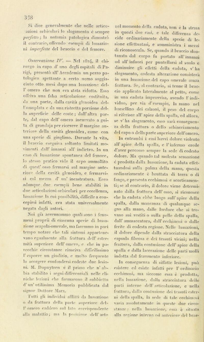 Si dice generalmente clie ncllc artico- azioni orbicolari lo slogamento ë sempre per/etto ; la notomia palologica dimostrô il contrario, oflrendo csempii di lussazio- ni imperjelte del braccio e del fcmore. Osservazione IV. — Nel 1834? il chi- rurgo in capo d’nno degli ospitali di Pa- rigi, présente) al T Accadcmia un pezzo pa- tologico spettante a oerto uomo soggia- ciulo otto mesi dopo nna lussazionc del- 1 omero elie non era stata ridotta. Esso oflxiva nna falsa articolazione eostituita, «la nna parle, dalla cavità glenoidea dol- l’ornoplata e da nna ristretta porzione dél- ia superficie delle eoste ; dall’altra par- te, dal capo del 1’ omero ineurvato a gui- ta di grondaja per ricevere il margine an- teriore délia cavità glenoidea, corne con nna speeie di ginglimo. Durante la vita, il braccio cseguiva soltanto limitati mo- vimenti dall’ innanzi ail’ indiet.ro. In un raso di lussazione spontanea del fepiore, lo stesso pratico vide il erpo ammollito di quest’ osso fermarsi sul margine ante- riore délia cavità glenoidea, e fermarvi- si col mezzo d’ un’ incastratura. Eeeo adunque due esempii bene stabiliti in due articolazioni orbicolari per eccellenza, lussazione la cui possibilità, difficile a con- cepirsi infatti, era stata universalmente negata dagli autori. 3\Toi già aecennammo quali sono i fetio- meni proprii di ciascuna speeie di lussa- zione scanola-omerale, ma facemmo in pari tempo notare cfie tali sintomi apparteno- vano egualmente alla frattura dell’ estre- mità superiore dell’ omero, e cho in pa- recchie eircostanze riuseiva diffieilissimo 1’ esporre un gindizio, e molto frequente lo senrgere confondersi codeste due lesio- ni. M. Dupuytren è il primo che n* ab- bia stabilito i segni differenziali neîle cli- niche lezioni cbe formarono il subbietto d'un’ ntilissima Memoria pubblicata dal signor Dotlore Marx. Tutti gli individui afflilli da lussazione o da frattura délia parte superiore del- P omero caddero sul lato corrispondente alla malattia; ma la pn-ezione dell’arto nel momento délia caduta, non è la stessa ni quesli duc casi, c talc difïerenza dé- cidé ordinariamente délia speeie di le- sione effettuatasi, e somministra i mezzi di riconoscerla. Se, quando il braccio slon- tanato dal corpo fu portato ail’innanzi od ail’ infuori per puntellarsi al suolo e diminuire gli effetti délia caduta, v’ ha slogamento, codesta alterazione consisterà in nna lussazione del capo omeralc senza frattura. Se, al contrario, si tenne il brac- cio applicato lateralmente al petto, corne ni nna caduta improvvisa, avendo l’indi- viduo, per via d’esempio, la mano nel borsellino dei calzoni, il peso del corpo si rifbrisce ail’ apice délia spalla, ed allora, se v’ ha slogamento, esso sarà consc^ucn- za délia frattura o dello schiacciariiento del capo o délia parte superiore dell’omero. In entrambi i casi liavvi dolore violento ail’apice délia spalla, o l’infermo crede d’aver percosso sempre la sede di codeslo dolore. Ma quando tal molesta sensazione è prodotla dalla lussazione, la caduta effet- t.uandosi sulla pahna délia mano, quesla ordinariamente è bruttata di terra o di fango, e présenta eccliimosi c scorticamcn- ti;sc al contrario, il dolore viene determi- nato dalla frattura dell osso, si riconoscc rhe la caduta ebbe luogo suif apice délia spalla, dalla mancanza di qualunque se- gno alla mano, dalle lordure che si Iro- vano sui vestiti o sulla pelle délia spalla, dall’ ammaccatura, dall’ cechimosi o dalle ferile di codesta regionc. Nelle lussazioni, il dolore dipendc dalla stracciatura délia capsula fibrosa c dei tessuti vicini; nella frattura, dalla contusione dell’ apice délia spalla e dalla lacerazione delle parti molli indotta dal frammento inferiore. In conseguenza di sifiatte lesioni, puô rsisterc cd csiste infatti per 1! ordinario eccliimosi, ma siccome essa c prodotta, nella lussazione, dalla stracciatura delle parti interne dell’articolazione, c nella frattura, dalla conlusionc dei tessuti ester- ni délia spalla, la sede di taie eccliimosi varia nssolutamente in <[ueste duc circo- slanze ,• nella lussazione, essa è situata alla regionc inlerna od anteriore del brac-