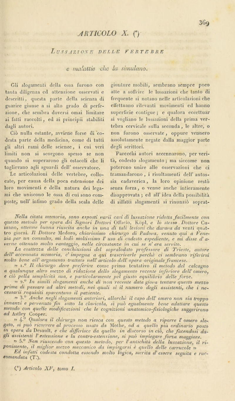 Z.USS4ZI0NE BELLE VERTEBRE e malattie chc la simulano. Gli slogamenti dclla ossa furono con tanta diligenza etl attenzione osservati e descritti, qucsta parte délia scienza di guarire giunse a si alto grado di perfe- zione, chc sombra doversi ornai limilare ai fatti raccolti, ed ai principii stabiliti dagli autori. Cio nulla ostante, avvicne forse di co- dcsta parte délia medicina, corne di tutti gli altri rami delle scicnze, i oui veri limiti non si scorgono spesso se non quando si superarono gli ostacoli chc li toglievano agli sguardi dell’ osservatore. Le articolazioni delle vertèbre, collo- cate, per causa délia poca estensione dei loro niovimenti c délia natura dei lega- mi che uniscono le ossa di cui sono com- poste, nelF intimo grado délia scala delle giunture mobili, sembrano sempre poco atle a sofl'rire le lussazioni che tanlo di frequente si nolano nelle articolazioni che elfettuano rilevanti movimenti ed hanno superficie contiguë; e qualora eccettuar si vogliano le lussazioni délia prima ver- tebra cervicale sulla seconda , le altre, o non furono osservate, oppure vennero assolutamente negate dalla maggior parte degli scrittori. Parecchi autori acccnnarono, per veri- tà, codesto slogamcnlo; ma siccome non poterono unire aile osservazioni che ci tramandarono , i risultamenti dell’ autos- sia cadaverica, la loro opinione resto senza forza, o venue anche intieramente disapprovata ; ed ail’ idea délia possibililà di siffatti slogamenti si rinunziô soprat- Nella citata momoria, sono esposti varii casi di lussazione ridolta facilmente con quesio melodo per opéra dei Signori Dotlori Oflacio, Kopl, e lo slesso Doltore Cu- inano, ottenne buona riuscita anclie in una di tali lesioni chc dur ara da venti quat- tro giorni. Il Dollore iMedoro, chiarissimo chirurgo di Padora. renuto qui a Vene- zia per un consulto, mi lodb mollissimo V uso di codesto espediente, e mi disse d'a- verne oltenuto molto vanlaggio} nelle circostanze in cui se n’ era servito. La esallezza delle conchiusioni dei sopralodato prqfessore di Trieste, autore dell accennata memoria, c’ impegna a qui trascrirerle perche ci sembrano rijerirsi molto benc ail’ argomcnlo traltalo nelT arlicolo-delV opéra originale francese. n i.° Il chirurgo dere preferire corne primo tentativo il mëtodo dei calcagno a qualunque allro mezzo di riduzione dello slogamento recente injeriore dell omero, e cio pella sernphcità sua, e particolarmcnte pel giuslo equilibrio delle Jorze. n 2.° In simili slogamenti anche di non recente data giova tentare questo mezzo pr una di passare ad altri melodi, nei quali si il numéro degli assistenti, che i ne- cessarii requisiti sparentano il paziente. n 3.° Anche negli slogamenti anteriori, allorchè il capo delV omero non sia troppo innanzi e pervenuto fin sntto la clavicola, si ptio egualmenle bene adaltare quesio melodo con quelle modificaziohi che le cognizioni analomico-Jisiologiche suggerirono ad Astley Cooper. ” 4-° Qualora il chirurgo non riesca con quesio melodo a riporre l’ omero slo- gato, si pub ncorrere al processo usato da Mol he, od a quello nui ordinario posto in opéra da Desault, e che differisce da quello in discorso in cio, che facendosi da- gli assistenti V estensione e la cnntro-estensionc, si pub impiegare forza maggiore. •>•> 5.° Pt on riuscendo con quesio melodo, per V antichità dclla lussazione, il ri- ponunento, il miglior mezzo meccanico da impiegarsi è quello delle carrucole n Ed infini codesla condotla esseiulo molto logica, mérita d’essere seeuila e rac- fomandala (T.). C) Arlicolo XV, tomo I.