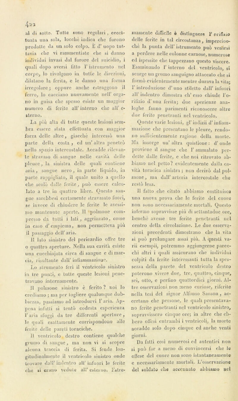 al di sollo. Tntlc scmo regolari, eccct- tuata una sola, loccliè indica cho furono prodolte da un solo colpo. £ d’uopo tut- javia che vi raimxientiate clie si danno individui invasi dal furore del suicidio, i quali dopo aversi ütto l’islrumento ncl corpoj lo rivolgono in tutle le direzioni, dilatano la fcrita, c le danno una forma irregolare ; oppure anche estraggono il ferro, lo cacciano nuovamente nell’ orga- no in guisa che spesso esistc un maggior numéro di ferite ail’ interno clic ail’ e- sterno. La più alla di tulle queste losioni som- bra essere stata effettuata con maggior forza dclle altre, giacchè intéressé una parte délia costa , cd un’ altra pénétré nello spazio intercostale. Accadde rilevan- te stravaso di sangue nelle cavità delle pleure j la sinistra delle quali contiene aria, sangue nero, in parte liquido, in parte rappiglialo, il quaîe uuito a quelîo che scolé dalle ferite , pué essere calco- lato a Ire in quattro libre. Queslo san- gue sai'ebbesi certamente stravasato fuori, se invece di cliiudere le ferite le avessi- mo mantenute apcrtc. Il polmone coin- presso çla tutti i lati , aggrinzato, corne in caso d’empiema, non permetteva più il passaggio dcll’aria. II lato sinistro del pericardio offre tre o quattro apertiire. Nclla sua cavità esistc una cucchiajata circa di sangue e di raar- cia, risultante dall’ inliammazioae. Lo strumento feri il ventricolo sinistro in tre punii, e tulte queste lesioui pene- travano internamente. Il polmone sinistro c ferito ? noi lo crediamo ; ma per logliere qualunque dub- biezza, passiamo ad introdurvi 1’ aria. Ap- pena in fat l i si tenté codesta esperieuza i’aria sfuggi da tre differenti aperture , le quali csattamente corrispondono aile ferite dclle pareil loraciche. Il ventricolo. destro contiene qualche grumo di sangue, ma non vi si seopre alcuna traccia di ferita. Si fende lon- gitudinalmentc il ventricolo sinistro onde Irovare dall’ indentro ali’ iufuori le ferite elle si erano vedute ali’ esterno. Estro- m a mente difficile à distinguera 1’ orifino delle ferite in lal circostanza, impercioo- che la punta dell îstrumento puo veiiirsi a perdere nelle colonne carnose, numerose ed ispessite che tappezzano questo viscere. Esaminaudo E interno del ventricolo, si scorgc un grumo sanguigno altaccato clie si formù evidcntemcnle mentre durava la vita; r introduzione d’uno stilelto dall’ infuori ail indentro dimostra ch’ esso cliiude l’o- ritizio d uria ferita; due sperienze ana- loghe fanno parimenli riconoscere altre due ferite penetranti net ventricolo. Queste varie losioni, gl’ indizii d’inliain- mazione che presentano le pleure, rendo- no sufficientemente ragione délia morte. Ma insorge un’ altra quistione : d’onde proviene il sangue che 1’ ammalato per- dette dalle fente, e che noi ritrovato ah* biamo ncl petto? evidentemente dalla ca- vità toracica sinistra; non dérivé dal pol- rnone, ma dall’ arteria intercostale che resté lésa. Il fatto che citato abbiamo costituisce una nuova prova che le ferite del cuore non sono necessariatnente mortali. Queslo inferrao sopravvisse più di settantadue ore, benchè avesse tre ferile penetranti ncl centro délia circolazione. Le due osserva- zioni precedcnti dimostrano che la vita si pué prolungare assai più. À questi va- rii esempii, potremmo aggitingerne parec- chi al tri i quali assicurano che individui colpiti da lerite interessanti lutta la spes- sezza délia parete del ventricolo destro poterono vivere due, tre, quattro, cinque, soi, olto, c perfino quattordici giorni. Al- tre osservazioni non meno curiose, riferite nclla tesi del signor Alfonso Sanson , ac- certano che persone, le quali presentava- no ferite penetranti nel ventricolo sinistro, sopravvissero cinque ore; in altre che el>- bero offesi entrambi i ventricolj, la morte accadde solo dopo cinque cd anche venti giorni. Da fatli cosi numerosi ed autenlici non si pué far a meno di convincersi che le ollese del cuore non sono istantaneamente c neeessariamente mortali. L’osservazionc del soldato che accenualo ahhiamo wcl
