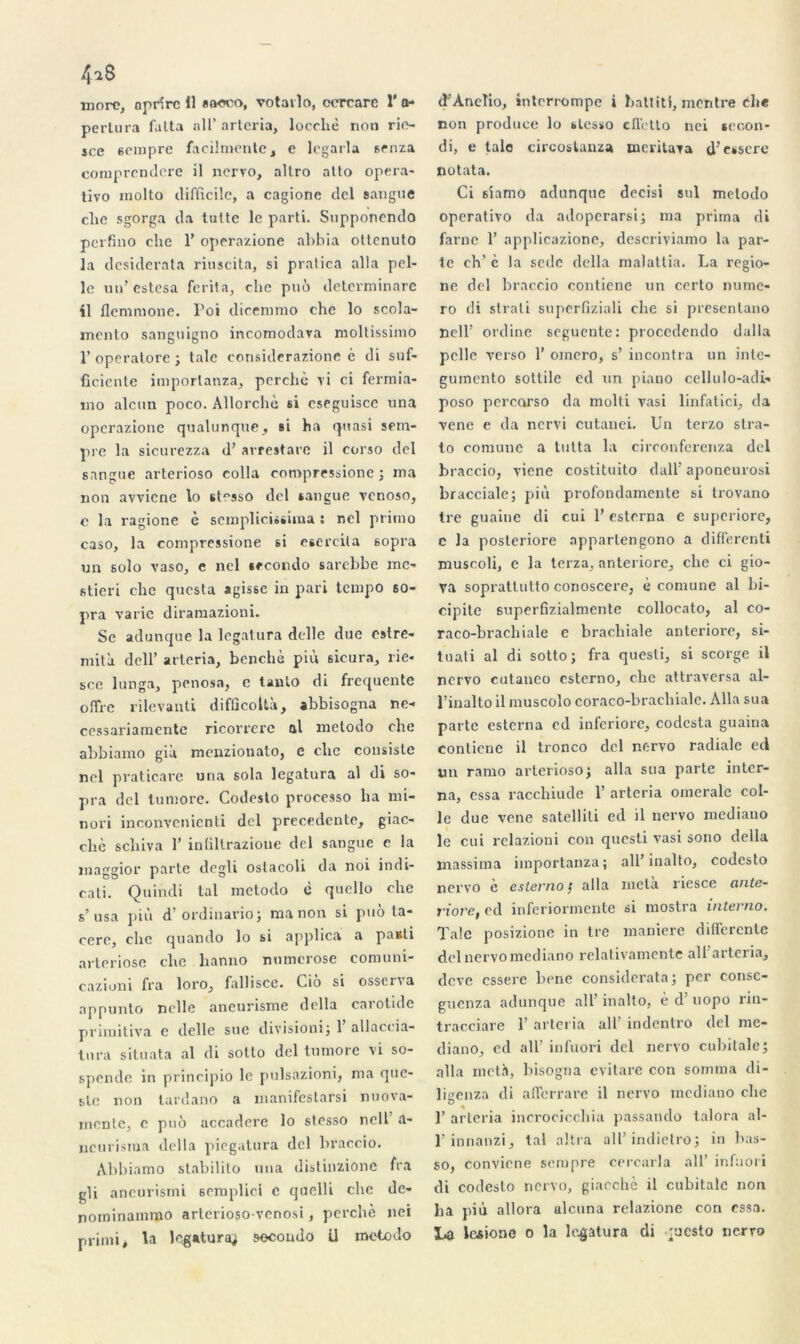 4*8 more, aprfrc 11 «tx-tco, votavlo, cercare 1' a- pertura falta ail’ arteria, loecliè non rie- sce sempre faeilmente, e legarla srnza comprcndere il nervo, allro alto opéra- tivo molto difficile, a cagione dcl sangue clie sgorga da lutte le parti. Supponendo perfino clie T operazione abbia ottenuto la desiderata riuscita, si pralica alla pel- le un’estesa ferita, clic puô determinare il flemmone. Foi dicemmo clie lo scola- mento sanguigno incomodava moltissimo F operatore ; taie considerazione é di suf- ficiente imporlanza, perché vi ci fermia- ino alcun poco. Allorchè si cseguiscc una operazione qualunque, si ha quasi setn- pre la sicurezza d’arrestare il corso del sangue arterioso colla coropressione ; ma non avvicne lo stesso del sangue venoso, e la ragione è scmplicissima : nel primo caso, la compressione si esercita sopra un solo vaso, e nel secondo sarebbe me- stieri clic questa agisse in pari tempo 60- pra varie diramazioni. Se adunque la legatura délie due ostre- mità dell’ arteria, benebè più sicura, lie- sce lunga, penosn, c tanlo di frequente offre rilevanti difûcoltà, abbisogna ne-» cessariamente ricorrerc al metodo clie abbiamo già menzionato, e ebe consiste nel praticare una sola legatura al di so- pra del tuniore. Codesto processo lia nii- nori inconvcnienti del precedente, giac- cliè sebiva F inlillrazioue del sangue e la maggior parte degli oslacoli da noi indi- cati. Quindi tal metodo è quello clie s’usa più d’ordinarioj ma non si puô la- céré, clic quando lo si applica a panti arteriose clic lianno numerose comuni- caziuni fra loro, fall isce. Cio si osserva appunto nelle aneurisme délia carotide primitiva c delle sue divisioni; 1 allaccia- tura situata al di sotto del tumore vi so- spendc in principio le pulsazioni, ma que- blc non tardano a inanifestarsi nuova- mente, c puô accadere lo stesso ncll a- neurisma délia piegatura del braccio. Abbiamo stabilito una distinzione fra gli ancurismi 6emplici c qnelli che dc- nominammo arterioso-venosi, perché nei primi, la legatura; socoudo U metodo d'Anelio, interrompe i battitl, montre clie non produce lo stesso cllétto nei secon- di, e taie circoslanza meritava d’essere notata. Ci siamo adunque decisi sul metodo operativo da adoperarsi; ma prima di farne F applicazione, descriviamo la par- te eh’ è la sede délia malattia. La regio- ne del braccio contiene un certo numé- ro di strati superfiziali ebe si presentano nelF ordine seguente: proccdendo dalla pelle verso F omero, s’ incontra un inte- gumento sottile ecl un piano cellulo-acli- poso percarso da molti vasi linfatici, da vene e da nervi cutanei. Un terzo stra- to comune a tutta la circonferenza dcl braccio, viene costituito clalF aponeurosi bracciale; più profondamente si trovano tre guaine di cui F estorna e superiore, c la posteriore appartengono a differenti muscoli, e la terza, anteriore, che ci gio- Va soprattutto conoscere, é comune al bi- cipite superfizialmente collocato, al co- raco-bracbiale e brachiale anteriore, si- tuati al di sotto; fra quesli, si scorge il nervo cutaneo esterno, clie attraversa al- Finalto il muscolo coraco-bracbiale. Alla sua parte esterna ed inferiore, codcsta guaina contiene il tronco del nervo radiale ed un ramo arterioso; alla sua parte inter- na, essa raccliiude F arteria omerale col- le due vene satelliti ed il nervo mediano le cui relazioni con questi vasi sono délia massima iinportanza; ail’inalto, codesto nervo e cster/io / cillci meta, riesce cintc- viovCj ed inferiormente si mostra i/iterno. Taie posizione in tre maniéré differente del nervo mediano relativamente all’arteria, deve essere bene considerata; per conse- guenza adunque ail’ inalto, è d’uopo rin- tracciare F arteria ail’ indentro del me- diano, cd ail’ infuori del nervo cubitale; alla metà, bisogna evitare con somma di- ligenza di afferrare il nervo mediano clie 1’ arteria incrocicchia passando talora al- l’innanzi, tal altra all’indietro; in has- so, convicne sempre cercarla ail’ infuori di codesto nervo, giacchè il cubitale non lia più allora alcuna relazione con essa. La lesione o la legatura di mesto nerro