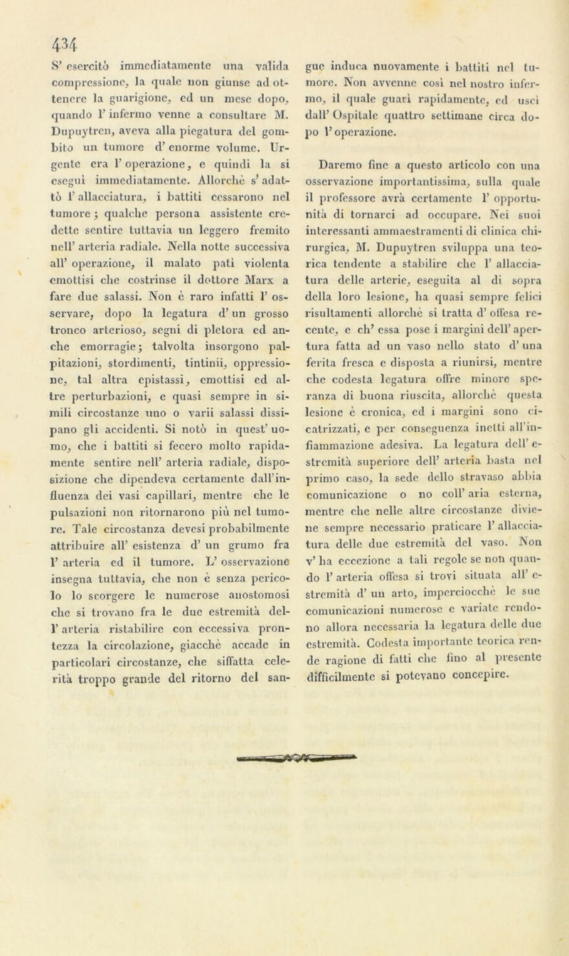 S’ esercito immediatamente una valida compressione, la quale non giunse ad ot- tenere la guarigione, cd un mese dopo, quando l’infenno venne a consultare M. Dupuytren, aveva alla piegatura del gom- bito un tumore d’enorme volume. Ur- gente cra l’operazione, e quindi la si csegul immediatamente. Allorchè s’adat- tô l’allacciatura, i battiti cessarono nel tumore ; qualche persona assistente cre- dette son tire tuttavia un leggero fremito nell’ arteria radiale. Nella notte successiva ail’ operazione, il malato pati violenta emottisi che costrinse il dottore Marx a farc due salassi. Non è raro infatti 1’ os- servare, dopo la legatura d’un grosso tronco arterioso, segni di pletora ed an- che emorragie; talvolta insorgono pal- pitazioni, stordimenti, tintinii, oppressio- nc, tal altra epistassi, emottisi ed al- tre perturbazioni, e quasi sempre in si- mili circostanze uno o varii salassi dissi- pano gli accidenti. Si noto in quest’ uo- raoj che i battiti si fecero molto rapida- mente sentire nell’ arteria radiale, dispo- 6izione che dipendeva certamente dall’in- fluenza dei vasi capillari, mentre che le pulsazioni non ritornarono più nel tumo- re. Taie circostanza devesi probabilmente attribuire ail’ esistenza d’un grumo fra 1’ arteria ed il tumore. L’ osservazione insegna tuttavia, che non è senza perico- lo lo scorgere le numerose anostomosi che si trovano fra le due estremità del- T arteria ristabilire con eccessiva pron- tezza la circolazione, giacchè accadc in particolari circostanze, che siffatta celc- rità troppo grande del ritorno del san- guc induca nuovamcnte i battiti nel tu- more. Non avvenne cosl nel nostro infer- mo, il quale guari rapidamentc, ed usci dall’ Ospilalc quattro settiruane cii-ca do- po l’operazione. Daremo fine a questo arlicolo con una osservazione importantissima, sulla quale il professore avrà certamente 1’ opportu- nité di tornarci ad occupare. Nei suoi interessanti ammaestramenti di clinica chi- rurgica, M. Dupuytren sviluppa una teo- rica tendente a stabilire che 1’ allaccia- tura delle arterie, eseguita al di sopra délia loro lesionc, ha quasi sempre felici risultamenti allorchè si tratta d’offesa ré- cente, e ch’ essa pose i margini dell’ aper- tura fatta ad un vaso nello stato d’una ferita fresca c disposta a riunirsi, mentre che codesta legatura offre minore spe- ranza di buona riuscita, allorchè questa lesione è cronica, cd i margini sono ci- catrizzati, c per conseguenza inelli ail in- fiammazionc adesiva. La legatura dell e- stremità superiore dell’ arteria basta nel primo caso, la sede dcllo stravaso abbia comunicazione o no coll’ aria esterna, mentre che nelle altrc circostanze divie- ne sempre neccssario praticarc 1’ allaecia- tura delle due estremità del vaso. Non v’ ha cccezionc a tali regole se non quan- do 1’ arteria offesa si trovi situala ail’ c- stremità d’un arto, imperciocchè le suc comunicazioni numerose e variatc rendo- no allora necessaria la legatura delle due estremità. Codesta importante teorica ren- de ragione di fatti che fino al présenté difficilmente si potevano concepire.