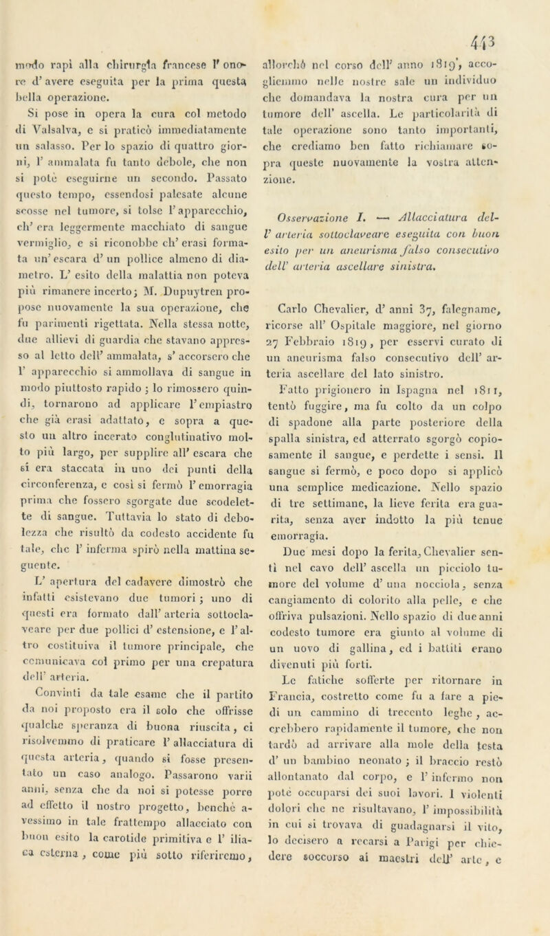 mmlo rapi alla cldrurgta francese lf ono re d’avéré eseguita per la prima quesU bella operazione. Si pose in opéra la cura col metodo di Valsalva, c si pratico inimcdiatamente un salasso. Per lo spazio di quattro gior- ni, 1’ ammalata fn tanto debole, clie non si potè eseguirne un secondo. Passato questo tempo, essendosi palcsate alcune scosse nel lumore, si toise P apparecchio, ch’ cra leggermente macchiato di sangue vermiglio, e si riconobbc ch’ erasi forma- ta un’escara d’un pollice almcno di dia- metro. L’ esito délia malattia non potcva più rimancre inccrto; M. Dupuytren pro- pose nuovamcntc la sua operazione, che fu parimenti rigettata. Nella stessa notte, due allievi di guardia che stavano appres- so al letto dell’ ammalata, s’ accorscro che P apparecehio si ammollava di sangue in modo piultosto rapido ; lo rimossero quin- di, tornarono ad applicare l’empiastro che già erasi adattato, c sopra a que- sto uu altro incerato conglutinativo mol- to più largo, per supplice ail' cscara che 6Î era staccata in uno dei punti délia circonferenza, c cosi si fermé 1’ emorrama prima che fossero sgorgatc due scodelct- te di sangue. Tuttavia lo stato di debo- lezza che risulté da codesto accidente fn taie, che l'informa spirù nella mattina sc- guente. L’ apertura del cadavere dimostro che infatti csislevano due tumori ; uno di questi era lormato d a 11 ’ arteria sotlocla- vearc per due pollici d’estensione, e l’al- tro costituiva il tumore principale, che cemunicava col primo per una crepatura dell’ arteria. Convinti da laie esame che il partito da noi proposto cra il eolo che offrisse qualchc speranza di buona riuscita, ci risolvemmo di praticare i’ allacciatura di questa arteria, quando si fosse presen- tato un caso analogo. Passarono varii anni, senza clic da noi si potesse porre ad effetto il nostro progetto, benchè a- vessimo in taie frattempo allaccialo con b h on esito la carotide primitiva c 1’ ilia— ca cslerna , corne più sotto riferireiuo, allorchô nel corso dell’ anno 1819’, acco- glicmmo nelle nostre sale un individuo clic domandava la nostra cura per un tumore dell’ ascella. Le parlicolarilà di taie operazione sono tanto important^ che crediamo ben fatto ricliiamarc so- pra queste nuovainente la voslra atten- zione. Osserrazione /. —— ylllacciatura del- V arleria soltoclareare eseguita con buon esito per un aneurisma Jalso conseculivo dell’ arleria ascellare sinistra. Carlo Chevalier, d’anni 37, falegname, ricorse ail’ Ospitale maggiore, nel giorno 27 Febbraio 1819, per esservi curato di un aneurisma falso consecutivo dell’ ar- teria ascellare del lato sinistro. Fatto prigionero in Ispagna nel 1811, tentô fuggire, ma fu colto da un colpo di spadone alla parte posteriorc délia spalla sinistra, ed atterralo sgorgo copio- 6amente il sangue, e perdette i sensi. 11 sangue si fermé, e poco dopo si applico una scmplice medicazione. JNello spazio di tre settimane, la lieve ferita era gua- rita, senza ayer indotto la più tenue emorragia. Due mesi dopo la ferita. Chevalier sen- ti nel cavo dell’ ascella un picciolo lu- inore del volume d’una nocciola, senza cangiamcnto di colorilo alla pelle, e che offriva pulsazioni. Ncllo spazio di due anni codcsto tumore era giunto al volume di un uovo di gallina, cd i batliti erano divenuti più forti. Le fatiche sofferte per ritornare in Francia, costretto corne fu a fare a pie- di un cammino di treccnto leghe, ac- crehbero rapidamente il tumore, che non tardé ad arrivare alla mole délia testa d’un bambino neonato ; il braccio resté allontanato dal corpo, e 1’ infermo non potè occuparsi dei suoi lovori. 1 violenti dolori elie ne risultavano, 1’ impossibilità in cui si trovava di guadagnarsi il vilo, lo dcciscro a recarsi a Parigi per chic- dere soccorso ai maestri del)’ artc, e