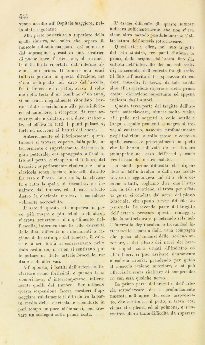 444 venne accolto ail’ Ospitalo magglore, nel- lo stato segucnte t Alla parte posteriore o Buperiore délia spalla sinistra, nel solco che sépara il muscolo rotondo maggiore dal minore e tlal sopraspinoso, esisteva una cicatrice di poche linec <!’ estcnsione, ed era quel- ]a délia ferita riportata dall’infefmo al- cuni janni prima. Il tumore non erasi tuttavia portato in questa direzione, ma s’era sviluppato nel cavo dell’ ascella, fra il braccio ed il petto, aveva il volu- me délia testa d’un bambino d’un anno, 6i mostrava inegualmente ritondato, ber- noccolnto specialmente alla parte inferio- re ed anteriore, e ricoperto da vene az- zurrognole e dilatate; era duro, rcsisten- t°, ed offriva in tutti i punti pulsazioni forti ed isocroue ai battit i del cuore. Anteriormerite ed inferiormente questo tumore si trovava coperto dalla pelle, an- terionnente c supcriormcnte dal muscolo gran pettorale, era appoggiato ail’ inden- tro sul petto, c ricoperto ail’ infuori, dal braccio ; supcriormcnte risaliva sino alla olavicola scnza lasciarc intervallo distinto fra esso e 1’ osso. La scapola, la clavico- la e tutta la spalla si riscontravano in- nalzate dal tumore, ed il cavo situato dietro la clavicola mostravasi considere- volmcnte accresciuto. L’ arto di questo lato appariva un po- co più magro e più debole dgU’altro; v’ aveva sensazione d’impedimento nel- l'ascella, int.ormentimento aile cstremità délie dita, difficoltà nei movimenti a ca- gione dello sviluppo del tumore; il calo- re e la sensibilità si conservavano nello stato ordinario, ma non si sentivano più le pulsazioni del le arterie bracciale, ra- diale e di al tri vasi. Ail’ opposto, i battiti dell arteria sotto- claveare crano fortissimi, c quando la si comprimera, s’ interrompevano inticra- mente quelli del tumore. Per ottenere questa sospcnsionc faccva mestieri d’ap- poggiarc validamente il dito dietro la par- le media délia clavicola, e ricondurlo in pari tempo un poco all’innanzi, per tro- vare un sostegno sulla prima Costa. L* esame diligente di questo iuraorc l n ci ica v a sufücientcmcnte che non t’ era nleun altro metodo possibile fuorchè 1’ al- lacciatura dell’ arteria sottoclaveare. Quest’ arteria oflre, nel suo tragilto del lato sinistro, tre parti distinte; la prima, dalla origine dall’ aorta lino alla entrata nolf intervallo dei muscoli scale- ni; la seconda, dall’entrata fra gli scale- ni fino ail’ uscita dalla spessezza di co- desti muscoli; la terza, da taie uscita sino alla superficie superiore délia prima Costa ; distinzjone importante ed appena indicata dagli autori. Questa terza parte del trngitlo dell’ar- teria sottoclaveare, situata molto vicina alla pelle nei soggetti a collo sottile e lungo e spalle penclenti e magre, si tro- va, al contrario, nascosta profondamente negli individui a collo grosso e corto,- a spalle carnose, e principalmente in quelli che le hanno sollevate da un tumore sviluppatosi nel cavo dell’ascella, corne era il caso del nostro malato. À simili prime difficoltà che dipen- devano dall’individuo e dalla sua malat- tia, se ne aggiungeva un’ altra clr è co- mune a tutti, vogliamo dire che 1’ arte- ria, in taie situazione, si trova per silfat- ta guisa circondata dai nervi del plesso bracciale, che spesso riesce difficile se- pararnela. La seconda parte del tragitto dell’arteria présenta questo vantaggio, clie la sottoclaneare, penetrando sola nel- 1’ intervallo dcgli scalcni c trovandosi in- tieramente separata dalla vena compagna clic passa ail’ innanzi dello sculeiio an- teriore, c dal plesso dei nervi del brac- cio i quali sono situ a li ail' indiei.ro ed ail’ infuori, si puù arrivarc sicuramcntc a coclesta arteria, prendendo per guida il muscolo scaleno anterioi'c, e si puô allacciarla scnza riscliiare di comprcndc- re con essa qualche nervo. La prima parte del tragitto dell’ arte- ria sottoclaveare, è cosi profondamente nascosta nell’ apice del cono arrovcscia- to, che costituisce il petto, si trova cosi vicina alla pleura ed al polmone, e s’in- contrerebbero tante difficoltà da superare