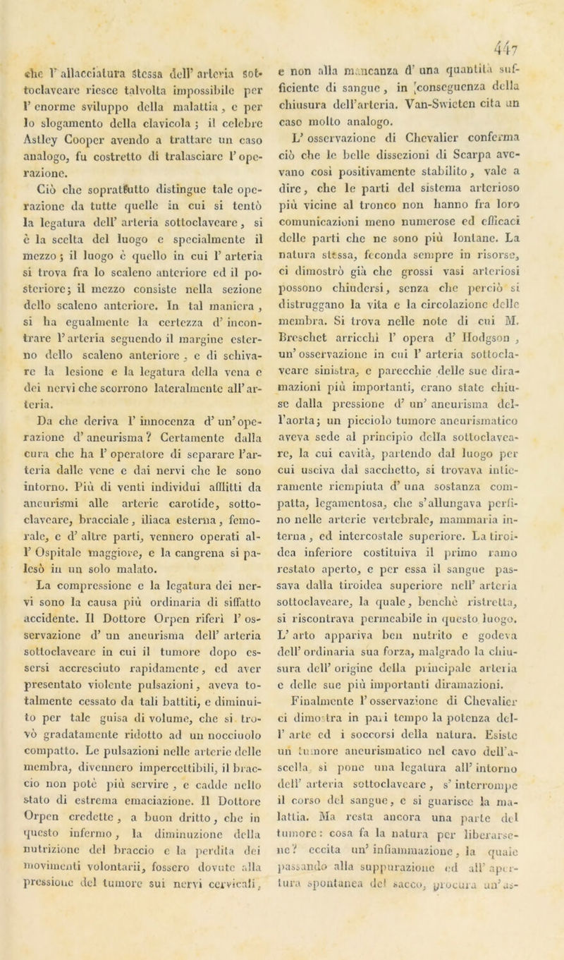 «Tic F allaccialura Stcssa dcll’ arlcria sot* froclavcarc ricscc talvolta impossibilc per F énorme sviluppo délia malattia , e per ïo slogamento délia clavicola ; il célébré Àsllcy Coopcr avendo a trattare un caso analogo, fu costrelto di tralasciare F opc- razione. Cio chc sopratfutto distingue talc opc- razionc da tutte quelle in cui si tenté la legatura dcll’ arteria sottoclavcare , si è la seelta del luogo c spccialmentc il mezzo ; il luogo è quello in cui F arteria si trova fia lo scaleno anteriore cd il po- steriorc; il mezzo consiste nclla sezione dcllo scaleno anteriore. In tal maniera , si ha egualmente la certczza d’incon- trare F arteria seguendo il marginc ester- no dcllo scaleno anteriore , c di scliiva- rc la lcsionc e la legatura délia vena c dei nervi chc scorrono lateralmcnlc alF ar- lcria. Da ehe dériva F innoccnza d’un’opc- razionc d’ancurisma ? Ccrtamcnte dalla cura chc ha 1’ operatore di separare F ar- teria dalle vene e dai nervi chc le sono intorno. Più di venti individui afllitti da ancuris'mi aile arterie carotide, sotto- clavearc, braccialc, iliaca estenia, fémo- rale, c d’altre parti, vennero operati al- F Ospitalc maggiove, c la cangrena si pa- lcso in un solo malato. La comprcssionc c la legatura dei ner- vi sono la causa più ordinaria di siffatto accidente. Il Dottorc Orpen riferi F os- servazionc d’un ancurisma dell’ arlcria sottoclavcare in cui il tumore dopo es- sersi accresciuto rapidamente, cd aver presentato violente pulsazioni, aveva to- talmentc ccssato da tali battiti, e diminui- to per talc guisa di volume, chc si tro- vô gradatamente ridotto ad un nocciuolo compatto. Le pulsazioni nelle arterie délie membra, divennero imperccttibili, il brac- cio non potè più servire , e cadde ncllo stato di estrema emaciazione. 11 Dottorc Orpen credcttc , a buon dritto, chc in questo infermo, la diminuzione délia nutrizionc del braccio c la pefdita dei înovimenti volontarii, fosscro dovutc alla pressionc del tumore sui nervi ccrvicali, e non alla m.mcanza (Y una quantité suf- ficientc di sanguc , in [conscgucnza délia chiusura dell’artcria. Van-Swicten cita un caso molto analogo. L’osscrvazionc di Chevalier conforma cio che le belle dissezioni di Scarpa ave- vano cosi positivamente stabilito, valc a dire, che le parti del sistema arterioso più vicine al tronco non hanno fia loro comunicazioni meno numerose ed eflîcaci dcllc parti che ne sono più lonlane. La natura slcssa, féconda sempre in risorse, ci dimostrô gié che grossi vasi arteriosi possono chiudcrsi, senza ehe pcrciô si distruggano la vita e la circolazionc dcllc membra. Si trova nelle note di cui M. Breschct arricclii F opéra d’ Hodgson , un’osscrvazionc in cui F arteria sotlocla- vcarc sinistra, c parecchie délie sue dira- mazioni più important!, erano statc chiu- sc dalla pressionc d’un’ ancurisma dcl- l’aortaj un picciolo tumore aneurismatico aveva sede al principio dclla sotloclavca- rc, la cui cavité, partendo dal luogo per cui usciva dal sacchetto, si trovava inlic- ramente riempiuta d’una sostanza com- palta, legamentosa, che s’allungava perfi- no nelle arterie vertébrale, mammaria in- terna , ed intercostale supcriorc. La tiroi- dca inferiore costituiva il primo ramo restato aperto, e per essa il sangue pas- sava dalla tiroidea supcriorc nell’ arteria sottoclavcare, la quale, benchè ristretta, si riscontrava permeabile in questo luogo. L’arto appariva ben nutrito c gode\a dcll’ordinaria sua forza, malgrado la chiu- sura dcll’ origine délia principale arteria e dcllo sue più important diramazioni. Finalmente l’osscrvazionc di Chevalier ci dimo lra in paii tempo la potenza dcl- F arte cd i soccorsi délia natura. Esiste un tumore aneurismatico ncl cavo dell'a- sccüa si ponc una legatura ail’ intorno dcll’ arteria sottoclavcare , s’interrompe il corso del sangue, c si guarisce la ma- lattia. Ma resta ancora una parte del tumore: cosa fa la natura per liberurse- iic ? cccita un’ infiammazioue, la quaie passando alla suppurazione ed ail’ aper- tura spontanea del sacco, piocuia un’as-