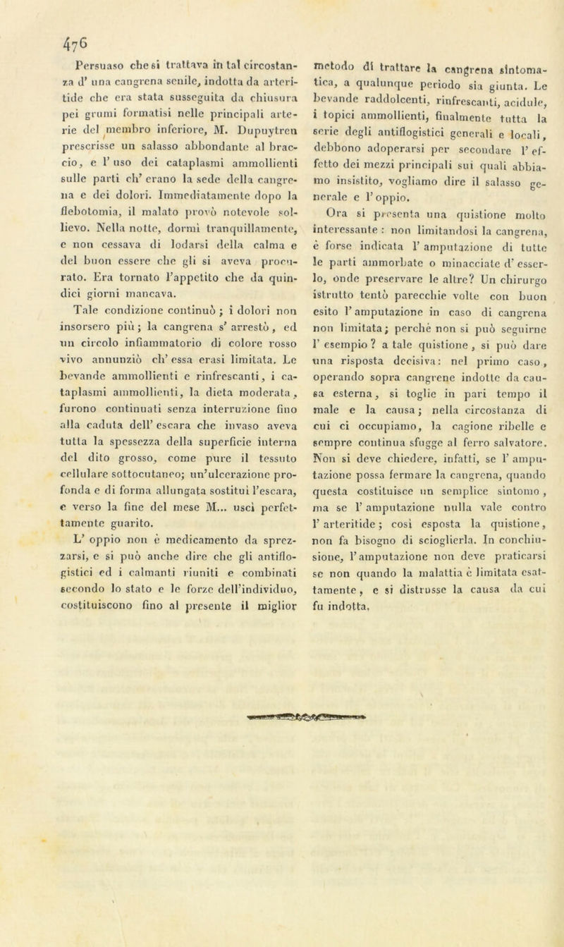 Persuaso che6Î trattava in tal circostan- za d’una cangrena scnilc, indotta da arteri- tide clic era stata susseguita da chiusura pei grumi formatisi nelle principali arte- rie dcl membro infcriore, M. Dupuytren prescrisse un salasso abbondantc al brac- cio, e 1’uso dci cataplasmi ammollicnti sulle parti ch’ erano la sede délia cangre- na e dei dolori. Immediatamente dopo la flebotomia, il nialato provo notevole sol- lievo. Nella notte, dormi tranquillamente, e non cessava di lodarsi délia calma e del buon essere clic gli si aveva procu- rato. Era tornato Fappetito clie da quin- dici giorni mancava. Taie condizione continuo ; i dolori non insorsero più ; la cangrena s’ arrestù , ed un circolo infiammatorio di colore rosso vivo annunziô cli’ essa erasi limitata. Le bevande ammollienti e rinfrescanti, i ca- taplasmi ammollienti, la dieta moderato, furono continuati senza interruzione fino alla caduta dell’ escnra che invaso aveva tutla la spessezza délia superficie interna del dito grosso, corne pure il tessuto cellulare sottocutanoo; un’ulcerazione pro- fonda e di forma allungata sostitui l’escara, c verso la fine del mese M... use» perfet- tamente guarito. L’ oppio non è medicaniento da sprez- zarsi, e si puô anche dire clic gli antiflo- gistici ed i calmanti riuniti e combinati eecondo lo stato e le forze dell’individuo, costituiscono fino al présente il miglior metodo di trattare la cangrena slntonia- tica, a qualunque periodo sia giunta. Le bevande raddolcenti, rinfrescanti, acidulé, i topici ammollienti, finalmente tutta la sérié degli antiflogistici gcnerali e locali, debbono adoperarsi per secondare l’ef- fetto dei mezzi principali sui quali abbia- mo insistito, vogliamo dire il salasso ge- nerale e l’oppio. Ora si présenta una quistione molto intéressante : non limitandosi la cangrena, è forsc indicata T amputazione di tutte le parti ammorbate o minacciate d'esser- lo, onde preservare le allre? Un chirurgo istrutto tenlo pareccbie voile con buon esito E amputazione in caso di cangrena non limitata; perché non si pué seguirne Y esempio ? a taie quistione, si puô dare una risposta decisiva: nel primo caso, operando sopra cangrene indotte da cau- sa esterna, si toglie in pari tempo il male e la causa; nella circostanza di cui ci occupiamo, la cagione ribelle e sempre continua sfugge al ferro salvatore. Non si deve chiedere, infatti, se F ampu- tazione possa fermare la cangrena, quando questa costituisce un semplice sintomo, ma se F amputazione nulla vale contro F arteritide ; cosi esposta la quistione, non fa bisogno di scioglierla. In conchiu- sione, F amputazione non deve praticarsi se non quando la malattia è limitata csat- tamente, e si distrusse la causa da cui fu indotta.