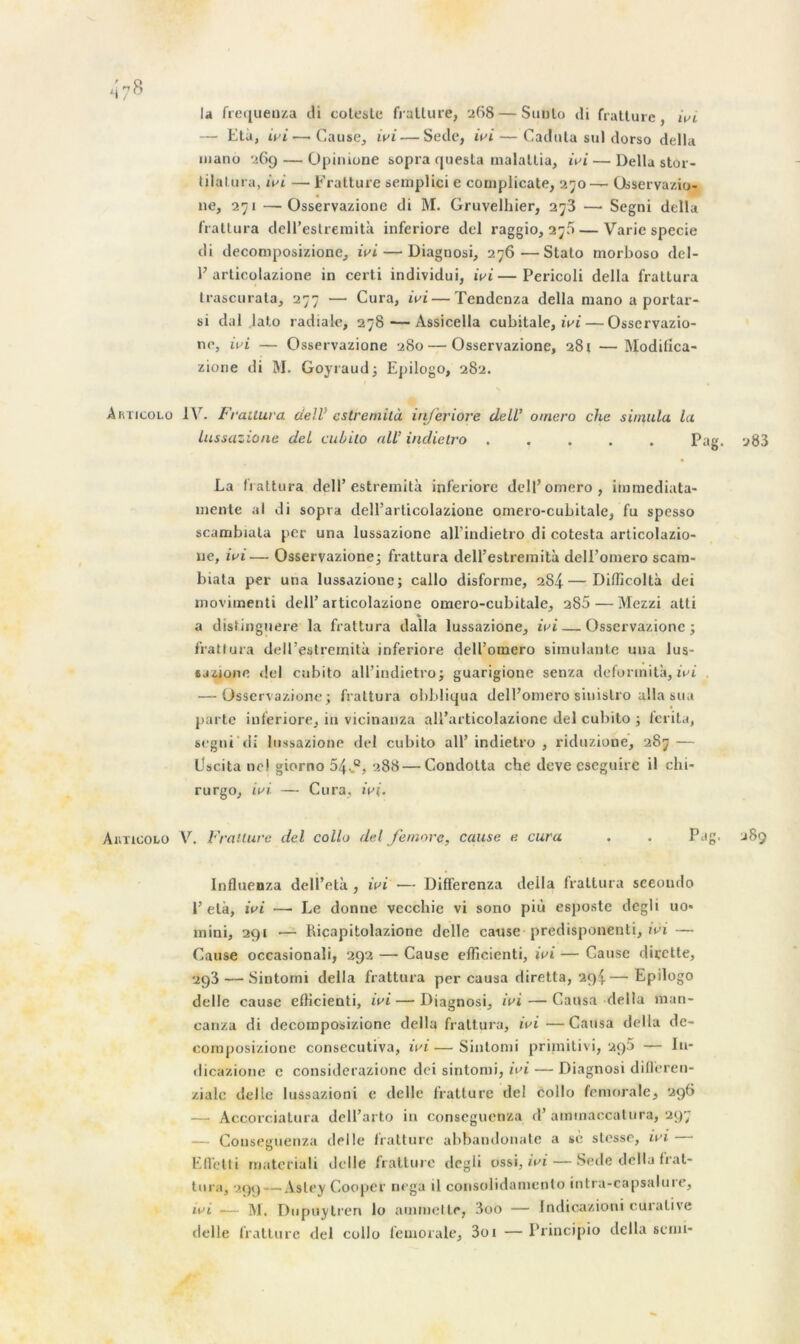 la frequeuza di coleste fratture, 268 — Sunlo di fratture, ivi — Età, ivi—-Cause, ivi— Sede, ivi— Caduta su] dorso délia manu 26g — Opimone sopra questa malallia, ivi— Délia stor- lilalura, wi — Fratture seniplici e complicate, 250— Osservazio- ne, 271 —Osservazione di M. Gruvelhier, 278 — Segni délia frattura dell’estremità inferiore del raggio, 27k — Varie specie di decomposizione, ivi — Diagnosi, 276—Stato morboso dcl- V articulazione in certi individui, ivi—Pericoli délia frattura trascurata, 277 — Cura, ivi — Tendenza délia ruano a portar- si dal lato radiale, 278-—Assicella cubitale, ivi — Osservazio- ne, ivi — Osservazione 280 — Osservazione, 281 —Modifica- zione di M. Goyraud; Epilogo, 282. Aiu'icolo IV. Frailura delV cstremilà inferiore dell’ omero che simula la lussazione del cubilo ail’ indietro Pag. 283 La frattura dell’ estremità inferiore dell’omero, immediata- niente al di sopra dell’articolazione omero-cubitale, fu spesso scambiata per una lussazione all’indietro di cotesta articolazio- 11e, ivi— Osservazione; frattura dell’estremità delEomero scam- biata per una lussazione; callo disforme, 284—Difficoltà dei movimenti dell’articolazione omero-cubitale, 285 — Mezzi atti a distinguere la frattura dalla lussazione, ivi — Osservazione; frattura dell’estremità inferiore dell’omero simulante una lus- sazjone del cubito all’indietro; guarigione senza defonnità, ivi — Osservazione; frattura obbliqua delEomero siuistro alla sua parte inferiore, in vicinanza all’articolazione del cubito ; ferita, segni di lussazione del cubito all’indietro, riduzione, 287 — Uscita ne! giorno 54-.°, 288—Condolta che deve eseguire il chi- rurgo, ivi — Cura, ivi. Aiiticolo V. Fratture del collo del Je more, cause e cura . . Pag. 289 Inilnenza dell’elà , ivi — Differenza deila frattura seeoudo 1’età, ivi — Le donne vecchie vi sono più esposte dcgli uo« mini, 291 — Ricapitolazione delle cause predisponenti, ivi — Cause occasionali, 292 — Cause efficienti, ivi — Cause dirette, 293 — Sintorni délia frattura per causa diretta, 294.— Epilogo delle cause efficienti, ivi — Diagnosi, ivi — Causa délia man- canza di decomposizione délia frattura, ivi —Causa délia de- composizione consecutiva, ivi — Sintorni primitivi, 2.g5 — lu- dicazione c considerazionc dei sintorni, ivi — Diagnosi difleren- ziale delle lussazioni e delle fratture del collo fémorale, 296 — Accorciatura dell’arto in conseguenza d’ammaccatura, 297 — Conseguenza delle fratture abbandonate a se stesse, ivi —• Efletti materiali delle fratture clcgli ossi, ivi — Sede délia frat- tura, 299 — Asley Couper nega il consolidamenlo intra-capsaluie, ivi ■— M. Dupuytren lo ammette, 3oo — Indicazioni curative delle fratture del collo fémorale, 3oi —Principio délia semi-