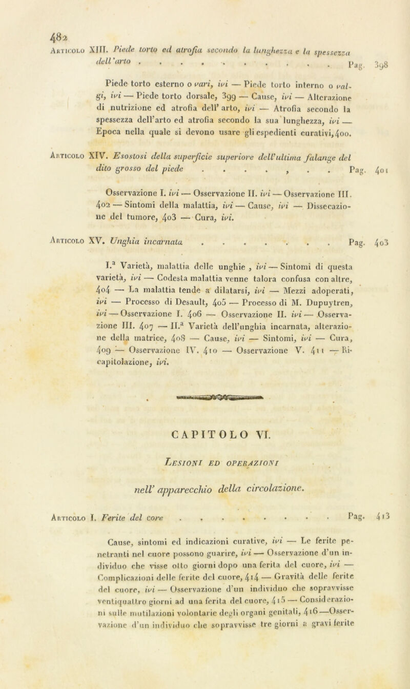 Auticolo XIH. Piecle torto ed atrofa seconda la tunghezza e la spessezza dell’arto .... . 3y8 Piede torto esterno o vari, ivi — Piede torto interno o val- gi, ivi — Piede torto dorsale, 399 — Cause, ivi — Alterazione di nutrizione ed atrofia dell’ arlo, ivi — Atrofia secondo la spessezza dell'arto ed atrofia secondo la sua lunghezza, wi Epoca nella quale si devono usare gli espedienti curalivi,4oo. Aiîticolo XIV. Esostosi délia superficie superiore deWultima falange del dilo grosso del piede ....... Pag. 401 Osservazione I. wi — Osservazionc II. wi — Osservazione III. 402 — Sintomi délia malattia, wi — Cause, wi — Dissecazio- 11e del tumore, 4«3 — Cura, wi. Aimcoto XV. Unghia incarnala Pag. 4o3 I.a Varietà, malattia delle ungliie , wi—Sintomi di quesla varietà, wi — Codesta malattia venne talora confusa con altre, 4°4 — Ea malattia tende a dilatarsi, wi — Mezzi adoperati, ivi — Trocesso di Desault, 4o5 — Processo di M. Dupuytren, iri — Osservazione I. 4o6 — Osservazione II. wi— Osserva- zione III. 4°7 •— II.a Varietà dell’unghia incarnala, alterazio- ne délia matrice, 4°<I — Cause, wi — Sintomi, ivi — Cura, 409 — Osservazione IV. 410 — Osservazione V. 4'1 —Ri* capitolazione, ivi. -•Ti'.'yyyrà CAPITOLO VI. Lésion 1 ed operazioni neW apparecchio délia circolazione. AnTicoi.o I. Ferite del core ........ Pag- 4>3 Cause, sintomi ed indicazioni curative, ivi — Le ferite pe- netranti nel cuore possono guarire, ivi— Osservazione d'un tn- dividuo che visse olto giorni dopo una ferita del cuore, ivi — Complicazioni delle ferite del cuore, 4*4 — Gravita delle ferite del cuore, ivi — Osservazione d'un individuo clie sopravvisse ventiqualt.ro giorni ad una ferita del cuore, 4 >5 — Considerazio- ni suite nuitilazioni volontarie degli organi genitali, 4*6—Osser- vazione d’un individuo che sopravvisse tre giorni a gravi ferite