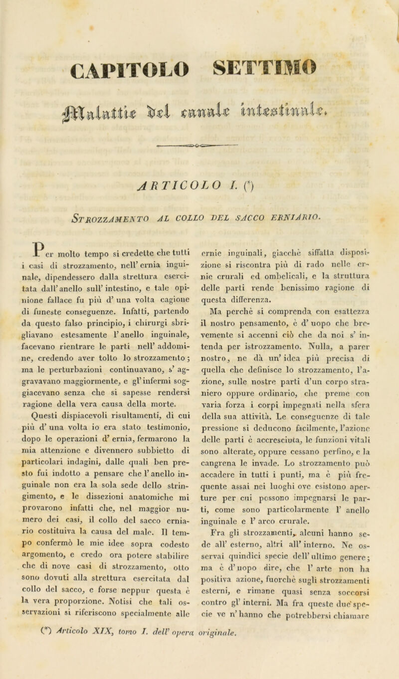 CAPITOL O SETTIMO jpïalnttt* «wmU intetMmiU. ARTICOLO L O STROZZAMENTO AL COLLO DEL S AC CO ERXIARIO. er molto tempo si crcdcltc che tutti i casi di strozzamento, nell’ crnia ingui- nale, dipendessero dalla strettura cscrci- tata dall’anello sull’intestino, e taie opi- nione fallace fu più d’una volta cagione di funeste conseguenze. Infatti, partcndo da questo falso principio, i cliirurgi sbri- gliavano estesamcnte l’anello inguinale, facevano rientrare le parti 11011’ addomi- ne, credendo aver tolto lo strozzamento ; ma le perturbazioni continuavano, s’ ag- gravavano maggiormente, e gl’ iufermi sog- giacevano senza che si sapesse rendersi ragione délia vera causa délia morte. Questi dispiacevoli risultamenti, di cui più d’una volta io era stato testimonio, dopo le operazioni d’ernia, fcrmarono la mia attenzionc e divennero subbietto di particolari indagini, dalle quali ben pre- sto fui indotto a pensare che l’anello in- guinale non era la sola sede dello strin- gimento, e le dissezioni anatomiche mi provarono infatti che, nel maggior nu- méro dei casi, il collo dcl sacco ernia- rio costituiva la causa del male. Il tem- po confermo le mie idee sopra codesto argomento, e credo ora potere stabilire che di nove casi di strozzamento, otto sono dovuti alla strettura esercitata dal collo del sacco, c forse neppur qucsta è la vera proporzione. Notisi che tali os- seryazioni si riferiscono specialmente aile crnie inguinali, giacchè sifialla disposi- zione si riscontra più di rado nclle er- nie crurali ed ombelicali, e la slrutlura delle parti rende bcnissimo ragione di qucsta diffcrcnza. Ma perché si comprenda con esattezza il noslro pensamento, c d’uopo clic bro- vemcnte si accenni ciù che da noi s’ in- tenda per istrozzamento. Nulla, a parer nostro, ne dà un’ idca più précisa di quella che definisce lo strozzamento, l’a- zione, sulle nostre parti d’un corpo stra- nicro oppure ordinario, che preme con varia forza i corpi impegnati nella sfera délia sua attività. Le conseguenze di talc pressionc si dcducono facilmentc, l’aziono delle parti è accrcsciuta, le funzioni vital i sono altcrate, oppure cessano perfino, e la cangrena le invade. Lo strozzamento puô accaderc in tutti i punti, ma è più fre- quente assai nei luoghi ovc esistono aper- ture per cui pcssono impegnarsi le par- ti, corne sono particolarmente 1’ anello inguinale e 1’ arco crurale. Fra gli strozzamcnti,, alcuni hanno sc- dc ail’ esterno, altri ail’ interno. Ne os- servai quindici specie dell’ullimo genere; ma c d’uopo dire, che 1’arte non ha positiva azione, fuorchè sugli strozzamenti esterni, e rimane quasi senza soecorsi contro gl’in terni. Ma fra qneste due spe- cie ve n hanno che potrebbersi chiamare O Articolo XIX, tomo I. delV opéra originale.