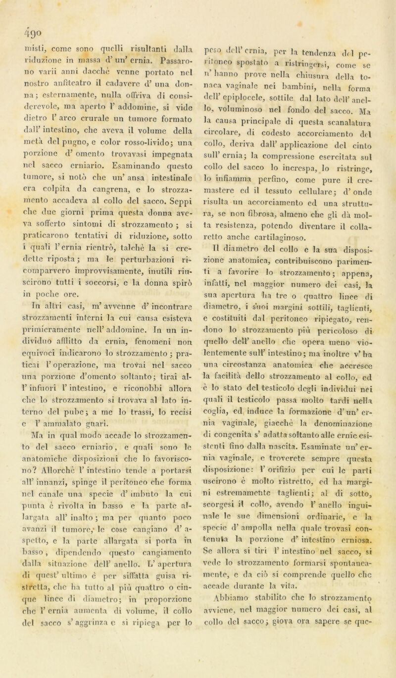 misti, comc sono quclli risultanti dalla riduzione in massa cl’ un’ crnia. Passaro- no varii anni dacchè vonnc portato nol nostro anfitcatro il catlaverc cl’ un a don- na; esteruamente, nulla oflriva di consi- dcrevole, ma aperto 1’ addomine, si vide dictro V arco crurale un tumorc formato dall’ intestino, chc avcva il volume délia meta dcl pugno, e color rosso-livido; una porzione cl’ omento trovavasi impegnata nel sacco erniario. Esaminando cpicsto tumorc, si noté clie un’ ansa intestinale cra eolpita da cangrena, e lo strozza- mento accadeva al collo dcl sacco. Seppi chc due giorni prima questa donna ave- va sofferto sintomi di strozzamento ; si praticarono tentativi di riduzione, sotto i quali l’ernia rientrô, talohè la si cre- dette riposta; ma le perturbazioni ri- comparvero improvvisamcnte, inutili riu* scirono tutti i soccorsi, e la donna spirô in poche ore. In altri casi, m’ avvenne cl’ incontrare strozzamenti interni la cui causa esisteva primicramcnte ncll’ addomine. In un in- clividuo afîlitto da ernra, fenomeni non equivoci indicarono lo strozzamento ; pra- ticai l’operazione, ma trovai nel sacco una porzione d’omento soltanto; tirai al- P infuori l’intestino, e riconobbi allora che lo strozzamento si trovava al lato in- terno del pube ; a me lo trassi, lo recisi c 1’ ammalato gtiari. Ma in quai modo accadc lo strozzamen- to del sacco erniario, e quali sono le anatomiche disposizioni che lo favorisco- no? Allorchè Y intestino tende a portarsa ail’ innanzi, spinge il peritoneo che forma nel canale una specie d’imbuto la cui punta c rivolta in basso e la parte al- largata ail’ inalto ; ma per quanto poco avanzi il tumorc,* le cose cangiano d’a- spetto, e la parte allargata si porta iri basso, dipendendo questo cangiamento clalla sitnazionc dell’ ancllo. L’ apertura di quest’ ultime c per sifTatta guisa ri- stretta, chc ha tutto al più quattro o cin- que linec di diametro; in proporzione chc 1’ ernia alimenta di volume, il collo dcl sacco s’aggrinzac si ripiega per lo peso dell’crnia, per la tendenza dc l pé- ril onco spostato a ristringersi, corne se n’ hanno prove nella chiusnra délia to- naca vaginale nci bambini, nella forma dell’ epiploccle, sotlile dal lato dell’ anel- lo, voluminoso nel fondo del sacco. Ma la causa principale di questa scanalatura circolare, di codesto accorciamcnto dcl collo, dériva dall’ applicazione del cinto suir crnia; la compressione esercitata soi collo del sacco lo increspa, lo ristringe, lo infiamma perfino, corne pure il cre- mastere cd il tessuto cellularc; d’onde risulta un accorciamcnto ecl una struttu- ra, se non fibrosa, almeno che gli dà mol- ta resistenza, potendo diventare il colla- retto anche cartilaginoso. Il diametro del collo e la sua disposi- zionc anatomica, contribuiscono parimen- ti a favorire lo strozzamento; appena, infatti, nel maggior numéro dei casi, la sua apertura lia tre o quattro linec di diametro, i s'uoi margini sottili, taglienti, c costituiti dal peritoneo ripiegato, ren- clono lo strozzamento più pericoloso di queîlo dell’ ancllo che opéra meno vio- lentcmcnte sull’ intestino; ma inoltrc v’ha una circostanza anatomica che accresce la facilita dello strozzamento al collo, cd è lo stato dcl testicolo clegli individui nci quali il testicolo passa molto tardi nella coglia, ecl induce la formazionc d’un’er- nia vaginale, giacchè la denominazione di congenita s’ adatta soltanto aile ernicesi- stenti fino dalla nascita. Esaminate un’er- nia vaginale, e troverete sempre questa disposizione: 1’ orifizio per cui le parti uscirono c molto ristretto, ed ha margi- ni estremamente taglienti; al di sotto, scorgesi il collo, avendo 1’ ancllo ingui- nale le sue diincnsioni ordinaric, c la specie cl’ ampolla nella quale trovasi con- tenu la la porzione d’intestino erniosa. Se allora si tiri 1’ intestino nel sacco, si vede lo strozzamento formarsi spontanca- mente, c da cio si comprende quello chc accadc durante la vita. Abbiamo stabilito che lo strozzamento avviene, nel maggior numéro dei casi, al collo del sacco ; giova ora sapere se que-