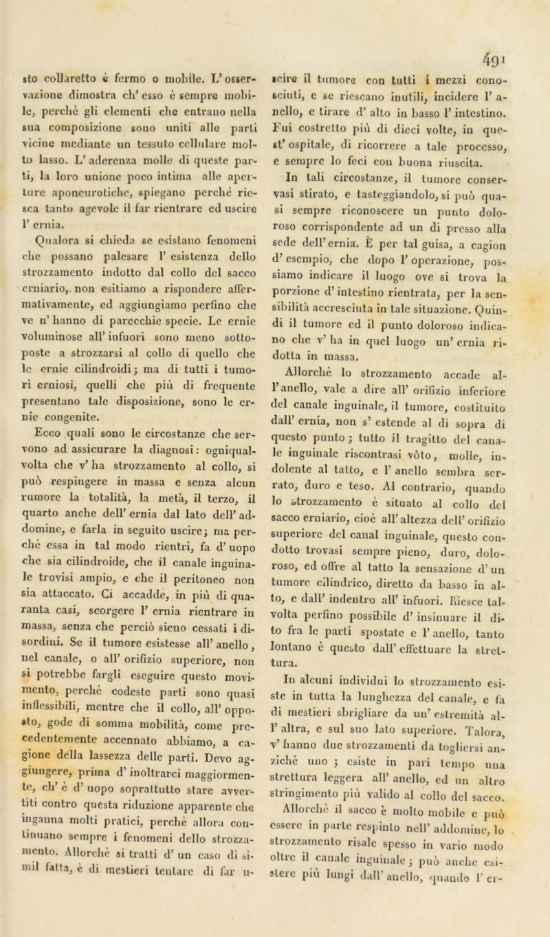 vazione dimoslra ch’esso è sempre mobi- le, perché gli elementi chc entrano nella sua composizione 6ono uniti aile parti ■viciue mcdiante un tessuto cellulare mol- to lasso. L’ adercnza molle di queste par- ti, la loro unione poco intima aile aper- ture aponeurotiche, spiegano perche rie- sca tanto agevole il far rientrare cd uscire 1’ ernia. Qualora si chieda se esistano fenomeni che possano palcsarc 1’ esistenza dcllo strozzamento indotto dal collo dcl sacco erniario, non esitiamo a rispondere affer- mativamente, ed aggiungiamo perfino che ve n’ hanno di parecchie specie. Le ernie voluminose ail’ infuori sono meno sotto- poste a strozzarsi al collo di quello che le ernie cilindroidi ; ma di tutti i tumo- ri erniosi, quelli che più di frequente presentano taie disposizionc, sono le er- nie congenite. Ecco quali sono le circostanze che scr- vono ad assicurare la diagnosi : ogniqual- volta che v’ ha strozzamento al collo, si pu6 respingere in massa c senza alcun rumorc la totalità, la meta, il terzo, il quarto anche dell’ ernia dal lato dell’ad- domine, e farla in seguito uscire; ma per- ché essa in tal modo rientri, fa d’uopo che sia cilindroide, che il canale inguina- le trovisi ampio, e chc il peritoneo non sia attaccato. Ci accadde, in più di qua- ranta casi, scorgere 1’ ernia rientrare in massa, senza che perciô sieuo cessati i di- sordiui. Se il tumore esistesse all’anello, nel canale, o ail’ orifizio superiore, non si potrebbe fargli cseguire questo movi- mento, perché codestc parti sono quasi inflessibili, montre che il collo, ail’ oppo- sto, gode di somma mobilité, corne pre- cedentemente accennato abbiamo, a ca- gione délia lassezza delle parti. Dcvo ag- giungere, prima d inoltrarci maggiormen- te, ch’ è d’uopo sopraltutto stare avver- titi contro questa riduzionc apparente che inganna molli pratici, perché alloru con- linuano sempre i fenomeni dello strozza- mento. Allorchè si tratti d’un caso di si- mil fat ta, c di mestieri tenlarc di far u- sciuti, e sc riescano inutili, incidere 1’ a- nello, e lirare d’alto in basso l’intestino. Fui costretto più di dieci volte, in que- st’ ospitale, di ricorrere a taie processo, e 6empre lo feci con buona riuscita. In tali circostanze, il tumore conser- vasi stirato, e tasteggiandolo, si puô qua- si sempre riconoscere un punto dolo- roso corrispondente ad un di presso alla 6cde dell’ernia. È per tal guisa, a cagion d’esempio, che dopo 1’ operazione, pos- siamo indicare il luogo ove si trova la porzione d’intestino rientrata, per la sen- sibilité accresciuta in taie situazione. Quin- di il tumore cd il punto doloroso indica- no che v’ ha in quel luogo un’ ernia ri- dotta in massa. Allorchè lo strozzamento accade al- 1 ancllo, vale a dire ail’ orifizio inferiore del canale inguinale, il tumore, costituilo dall ernia, non s’ estende al di sopra di questo punto ; tutto il tragitto del cana- le inguinale riscontrasi vùto, molle, in- dolente al tatto, e 1 anello sembra scr- rato, duro e teso. Al contrario, quando lo strozzamento è situato al collo del sacco erniario, cioè all’altczza dell’orifizio superiore del canal inguinale, questo con- dotto trovasi sempre pieno, duro, dolo- roso, ed offre al tatto la sensazionc d un tumore cilmdrico, dirclto da basso in al- to, e dall’ indentro ail’ infuori. Pficsce tal- volta perfino possibile d’insinuare il di- to fra le parti spostate e 1’ ancllo, tanto lontano è questo dall’ cffettuarc la slrel- tura. In alcuni individui lo strozzamento esi- ste in tutta la lunghezza del canale, e fa di mestieri sbrigliare da un’ estremité al- 1’ altra, c sul suo lato superiore. Talora, V hanno due strozzamenti da toglicrsi an- zichè uno ; csiste in pari tempo una strettura leggera ail’ anello, ed un altro stringimento più valido al collo del sacco. Allorchè il sacco è molto mobile c puô csserc in parle respinto ncll’ addomine, lo strozzamento risale spesso in vario modo ollrc il canale inguinale ; puô anche csi- slere più lungi dall’anello, quando 1'ci-