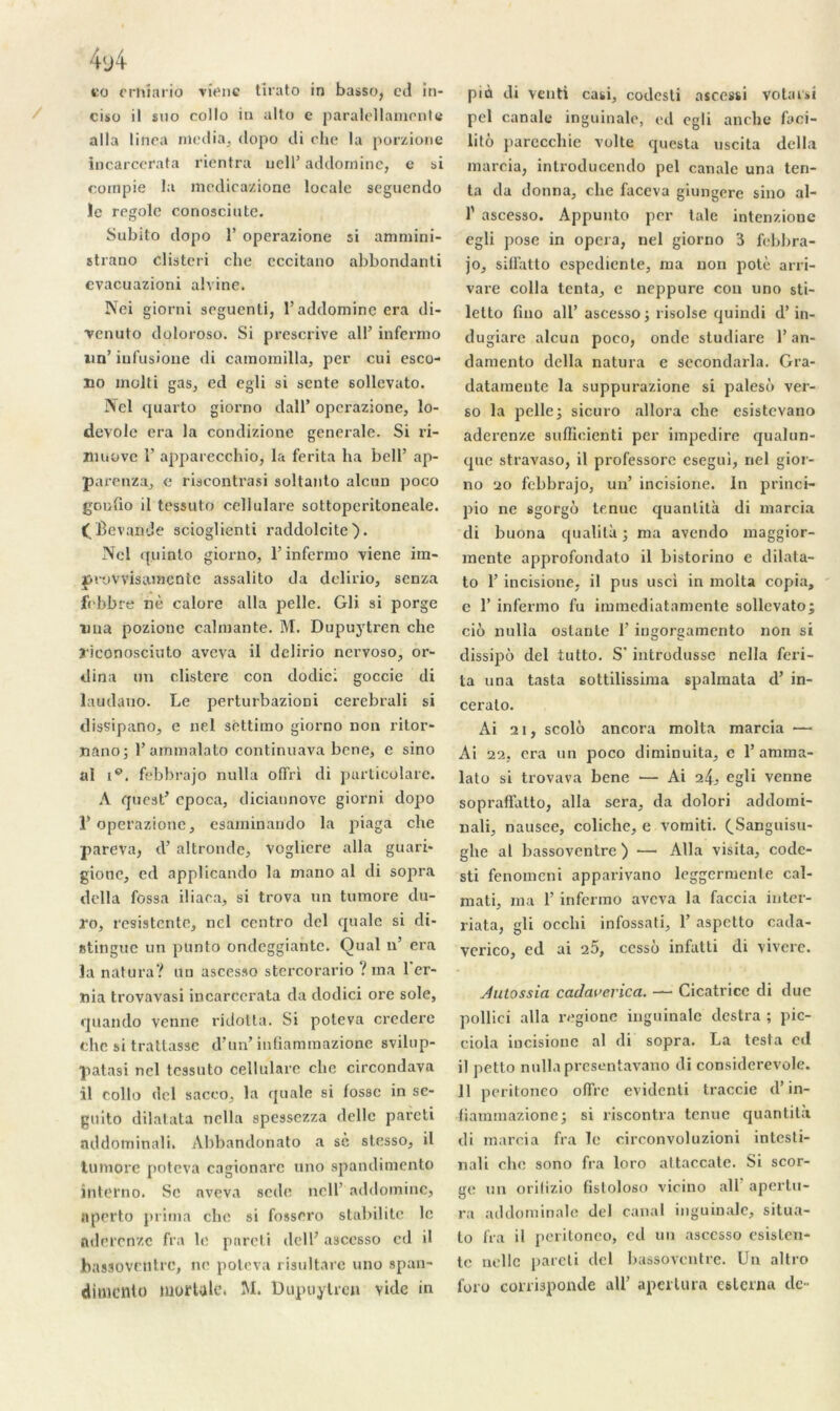 ciso il suo collo in alto e paralellamente alla linea media, dopo di che la porzione incarcerata rientra uell’ addornine, e si compie la medicazione locale seguendo le regole conosciute. Subito dopo T operazione si ammini- strauo clisteri che cccitano abbondanti evacuazioni alvine. Nei giorni scguenti, l’addornine era di- venuto doloroso. Si prescrive ail’ infermo un’ iufusione di camomilla, per cui esco- no molti gas, ed egli si sente sollevato. IVel quarto giorno dall’ operazione, lo- devole era la condizione generale. Si ri- îliuove 1’ apparecchio, la ferita ha bell’ ap- parenza, e riscontrasi soltanto alcun poco goufio il tessuto cellulare sottoperitoneale. £ Bevanüe scioglienti raddolcite). Ncl quinlo giorno, l’infermo viene irn- piovvisanicnte assalito da delirio, senza febbre nè calore alla pelle. Gli si porge una pozione calmante. M. Dupuytren che jriconosciuto avcva il delirio nervoso, or- tlina un clistere con dodic; goccie di laudano. Le perturbazioni cerebrali si dissipano, e nel sêttimo giorno non ritor- Xiano; l’ammalato continuava bene, e sino al ip. febbrajo nulla offri di particolare. A qticst’ cpoca, diciaunove giorni dopo 1’ operazione, esarninando la piaga che pareva, d’altrondc, vogliere alla guari* gione, cd applicando la mano al di sopra délia fossa iliara, si trova un tumore du- ro, rcsistcnte, ncl centro dcl quale si di- stingue un punto ondcggiantc. Quai n’ era la natura? un ascesso stercorario ? ma 1 er- nia trovavasi incarcerata da dodici ore sole, quarnlo venne ridotta. Si potcva credere che si traitasse d’ün’ infiamraazione svilup- patasi ncl tessuto cellulare che circondava il collo dcl sacco, la quale si fosse in se- guito dilatata nella spessezza delle parcti addominali. Abbandonato a sc stesso, il tumore poteva cagionarc uno spandiniento interno. Sc nveva sede ucll’ addornine, aperto prima che si fossero stabilité le aderenze fra le parcti dell; asccsso cd il bas30Ventre, ne poteva risultarc uno span- dimento mortale. M. Dupuytren vide in pci canale inguinale, ed egli anche faci- lité parecchie volte questa uscita délia marcia, introducendo pel canale una ten- ta da donna, che faceva giungere sino al- 1' ascesso. Appunto per taie intenzione egli pose in opéra, nel giorno 3 febbra- jo, silfatto espediente, ma non potè arri- vare colla tenta, e neppure cou uno sti- letto fiuo ail’ ascesso; risolse quindi d’in- dugiare alcun poco, onde studiare l’an- damento délia natura e secondarla. Gra- datamente la suppurazione si palesé ver- so la pelle; sicuro allora che esistevano aderenze sufficienti per impedire qualun- que stravaso, il professorc esegui, nel gior- no ao febbrajo, un’ incisione. In princi- pio ne «gorgé tenue quanlità di marcia di buona qualité ; ma avendo maggior- mente approfondato il bistorino e dilata- to l’incisione, il pus usci in molta copia, e 1’ infermo fu immediatamente sollevato; ciô nulla oslanle 1’ ingorgamento non si dissipé del tutto. S' introdusse nella feri- ta una tasta 6ottilissima spalmata d’in- ceralo. Ai ai, scolé ancora molta marcia — Ai 22, cra un poco diminuita, c l’amma- lato si trovava bene — Ai i!\, egli venne sopraffatto, alla sera, da dolori addomi- nali, nausee, coliche, e vomiti. (.Sanguisu- ghe al bassoventre ) — Alla visita, codc- sti fenomeni apparivano leggermente cal- mati, ma 1’ infermo avcva la faccia inter- riata, gli occhi infossati, 1’ aspetto cada- verico, ed ai 25, cessé infatti di vivere. Jutossia caclai>crica. — Cicatrice di due pollici alla regione inguinale destra ; pic- ciola incisione al di sopra. La testa ed il petto nullapresentavano di considerevole. 11 peritoneo offre evidenti traccie d’in- fiammazione; si riscontra tenue quantité di marcia fra le circonvoluzioni intesti- nali chc sono fra loro attaccate. Si scor- ge un orilizio fistoloso vicino ail apertu- ra addominale del canal inguinale, situa- lo fra il peritoneo, cd un asccsso esislen- tc nellc pareti dcl bassoventre. Un altro foro conisponde ail’ apcrlura cslerna de-