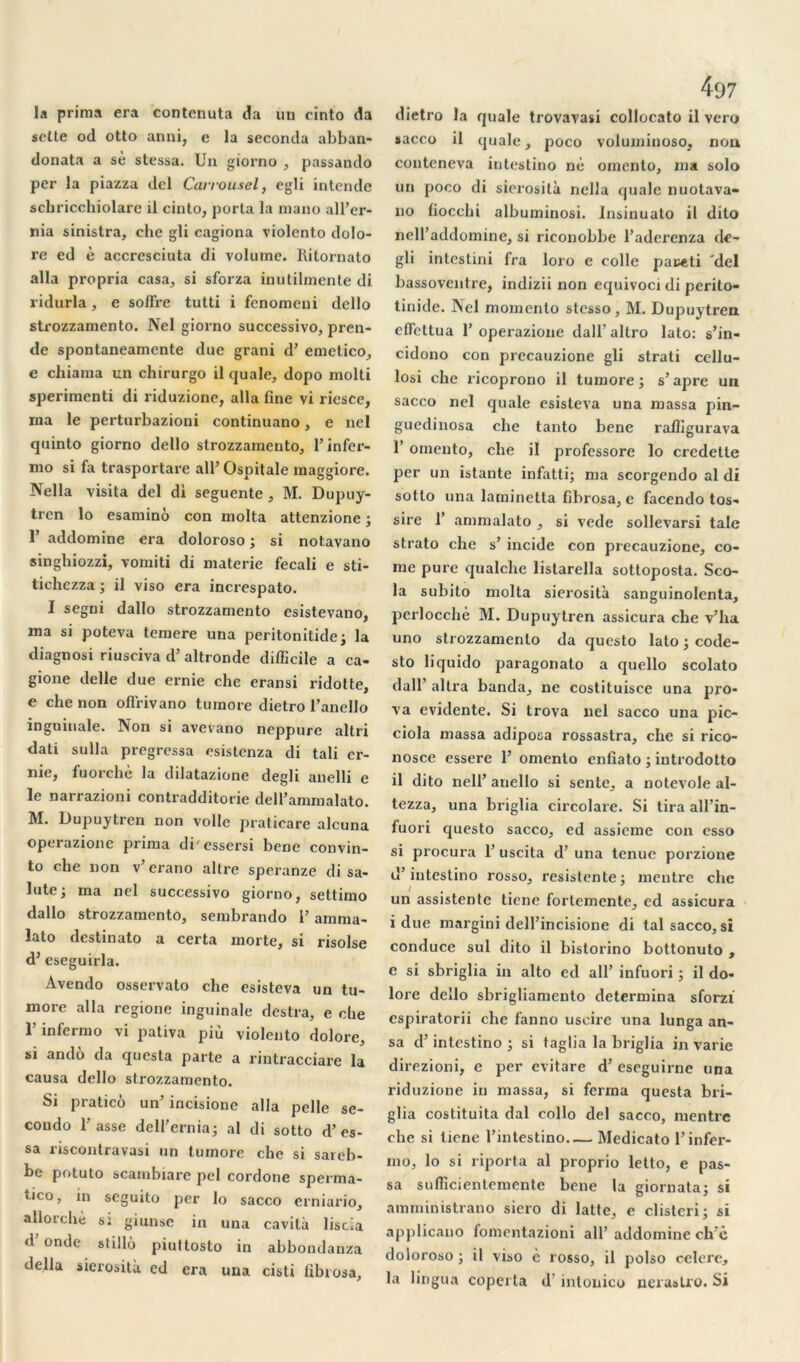 la prima era contenuta da un cinto da selte od otto anni, e la seconda abban- donata a sè stessa. Un giorno , passando per la piazza del Carrousel, egli intende schricchiolare il cinto, porta la manu all’er- nia sinistra, clic gli cagiona violento dolo- re ed è accresciuta di volume. Ritornato alla propria casa, si sforza inutilmente di ridurla, e soffre tutti i fenomeni dello strozzamento. Nel giorno successivo, pren- de spontaneamente due grani d’emetico, e chiama un chirurgo il quale, dopo molti sperimenti di riduzione, alla fine vi riesce, ma le perturbazioni continuano, e nel quinto giorno dello strozzamento, l’infer- mo si fa trasportare ail’ Ospitale maggiore. Nella visita del di seguente, M. Dupuy- trcn lo esamino con molta attenzione ; 1 addomine era doloroso ; si notavano singhiozzi, vomiti di materie fecali e sti- tichezza ; il viso era increspato. I segni dallo strozzamento esistevano, ma si poteva temere una peritonitide; la diagnosi riusciva d’altronde difficile a ca- gione delle due ernie che eransi ridotte, e che non offrivano tumore dietro l’anello inguinale. Non si avevano neppure altri dati sulla pregressa esistenza di tali er- nie, fuorchè la dilatazione degb anelli e le narrazioni contradditorie dell’ammalato. M. Dupuytren non voile praticare alcuna operazionc prima di'essersi bene convin- to che non v’erano altre speranze di sa- inte; ma nel successivo giorno, settimo dallo strozzamento, sembrando 1’ amma- lato destinato a certa morte, si risolse d’eseguirla. Avendo osservato che esisteva un tu- more alla regione inguinale destra, e che l’infermo vi pativa più violento dolore, si andô da qucsta parte a rintracciare la causa dello strozzamento. Si pratico un’ incisione alla pelle se- coudo basse dell’ernia; al di sotto d’es- sa riscontravasi un tumore che si sareb- be potuto scambiare pel cordone sperma- tico, in seguito per lo sacco erniario, allorchè si giunse in una cavilà liscia d onde stillù piuttosto in abbondanza délia sierosità ed era una cisti fibrosa, 497 dietro la quale trovavasi collocato il vero sacco il quale, poco voluminoso, noa conteneva intestino né omento, ma solo un poco di sierosità nella quale nuotava- no fiocchi albuminosi. Insinuato il dito neU’addomine, si riconobbe l’aderenza de- gli intcslini fra loro e colle pai^ti 'del bassoventre, indizii non equivoci di perito- tinide. Nel momento stesso, M. Dupuytren cflettua 1’ operazione dall’ altro lato: s’in- cidono con prccauzione gli strati cellu- losi che ricoprono il tumore; s’âpre un sacco nel quale esisteva una massa pin- gucdinosa che tanto bene raffigurava 1’ omento, che il profcssore lo credette per un istante infatti; ma scorgendo al di sotto una laminelta fibrosa, e facendo tos- sire 1’ ammalato , si vede sollevarsi taie strato che s’ incide con precauzione, co- rne pure qualclie listarella sottoposta. Sco- la subito molta sierosità sanguinolenta, perlocchè M. Dupuytren assicura che v’ha uno strozzamento da qucsto lato ; code- sto liquido paragonato a quello scolato dall’ altra banda, ne costituisce una pro- va évidente. Si trova nel sacco una pic- ciola massa adiposa rossastra, che si rico- nosce essere 1’ omento enfiato ; introdotto il dito nell’ anello si sente, a notevole al- tezza, una briglia circolare. Si tira all’in- fuori questo sacco, ed assicme con esso si procura 1’ uscita d’una tenue porzione d’intestino rosso, resistente; mentre che un assistente tiene fortemente, ed assicura i due margini dell’incisione di tal sacco, si conduce sul dito il bistorino bottonuto , e si sbriglia in alto ed ail’ infuori ; il do- lore dello sbrigliamento détermina sforzi espiratorii che fanno uscire una lunga an- sa d’intestino ; si taglia la briglia in varie direzioni, e per evitare d’eseguirne una riduzione in massa, si ferma questa bri- glia costituita dal collo del sacco, mentre che si tiene l’intestino Medicato l’infer- mo, lo si riporta al proprio letto, e pas- sa sufficientemente bene la giornata; si amministrano sicro di latte, e clisteri; si applicano fomentazioni ail’ addomine ch'è doloroso ; il viso è rosso, il polso celerc, la lingua coperta d'intouico nerastro. Si