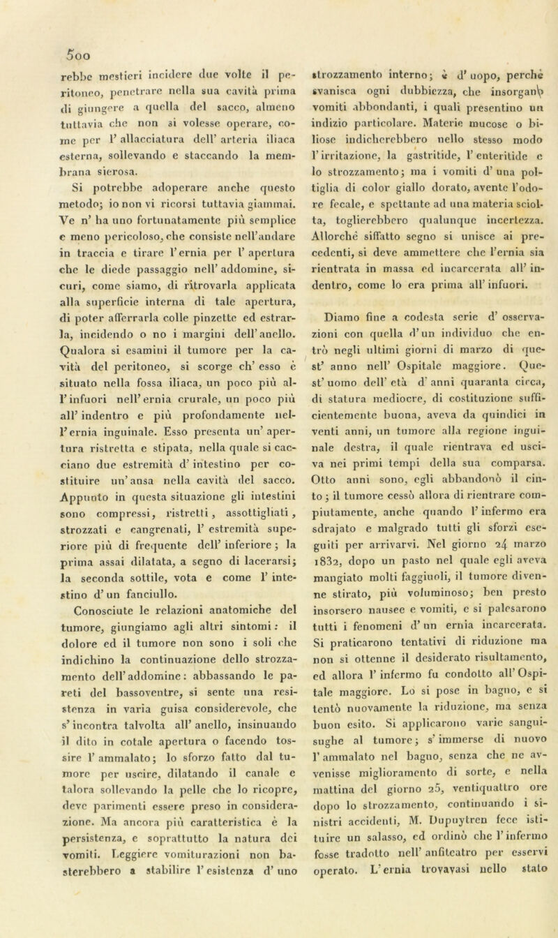 rebbc mesticri incidere due voile il pe- ritoneo, penctrare nella sua cavità prima di giungere a quella del sacco, alracno tuttavia che non 3i volesse operare, co- rne per 1’ allacciatura dell’ arteria iliaca esterna, sollevando e staccando la mem- brana sierosa. Si potrebbe adoperare anebe cjuesto metodo; iononvi ricorsi tuttavia giammai. Ve n’ ha uno fortunatamente più semplicc e meno pericoloso, che consiste nell’andare in traccia e tirare l’ernia per 1’ aperlura che le diede passaggio nell’ addornine, si- curi, corne siamo, di ritrovarla applicata alla superficie interna di taie apertura, di poter aflerrarla colle pinzette ed estrar- la, incidendo o no i margini dell’anello. Qualora si esamini il tumore per la ca- vità del peritoneo, si scorge ch’ esso è situato nella fossa iliaca, un poco più al- l’infuori nell’ernia crurale, un poco più ail’ indentro e più profondamente nel- l’ernia inguinale. Esso présenta un’aper- tura ristrelta e stipata, nella quale si cac- ciano due estremità d’intestino per co- stituire un’ ansa nella cavità del sacco. Appuoto in questa situazione gli intestini sono compressi, ristretti, assottigliati, strozzati e cangrenati, 1’ estremità supe- riore più di frequente dell’ inferiore -, la prima assai dilatata, a segno di lacerarsi; la seconda sottile, vota e corne 1’ inte- stino d’un fanciullo. Conosciute le relazioni anatomiche del tumore, giungiamo agli allri sintomi : il dolore ed il tumore non sono i soli che indichino la continuazione dello strozza- mento dell’addornine : abbassando le pa- reti del bassoventre, si sente una resi- stenza in varia guisa considerevole, che s’incontra talvolta ail’ anello, insinuando il dito in cotale apertura o facendo tos- sire 1’ ammalato; lo sforzo fatto dal tu- morc per uscire, dilatando il canale e talora sollevando la pelle che lo ricopre, deve parimenti essere preso in considera- zione. Ma ancora più caratteristica è la persistenza, e soprattutto la natura dei vomiti. Leggiere vomiturazioni non ba- sterebbero a stabilirc l’esistenza d’uno tlrozzamento interno -, « d’uopo, perché svanisca ogni dubbiezza, che insorgan\> vomiti abbondanti, i quali presentino un indizio particolare. Materie mucose o bi- liose indicherebbero nello stesso modo « l’irritazione, la gastritide, 1’enteritide e lo strozzamento; ma i vomiti d’una pol- tiglia di color giallo dorato, aventc l’odo- re fecale, e spettaute ad una materia sciol- ta, toglierebbero qualunque incerlezza. Allorchè siffatto segno si unisce ai pre- cedenti, si deve ammettere che l’ernia sia rientrata in massa ed incarcerata ail’ in- dentro, corne lo era prima ail’ infuori. Diamo fine a codesta série d’osserva- zioni con quella d’un individuo che en- tre) negli ultimi giorni di marzo di que- st’ anno nell’ Ospitale maggiore. Que- st’ uomo dell’età d’anni quaranta circa, di statura médiocre, di costituzione suffi- cientemente buona, aveva da quindici in venti anni, un tumore alla regione ingui- nale destra, il qualc rientrava ed usci- va nei primi tempi délia sua comparsa. Otto anni sono, egli abbandonô il ein- to -, il tumore cessé) allora di rientrare com- piutamente, anche quando l’infermo era sdrajato e malgrado tutti gli sforzi ese- guiti per arrivarvi. Nel giorno ^4 marzo i832, dopo un pasto nel quale egli aveva mangiato molti faggiuoli, il tumore diven- ne stirato, più volurainoso; ben presto insorsero nausée e vomiti, c si palesarono tutti i fenomeni d’un ernia incarcerata. Si praticarono tentativi di riduzione ma non si ottenne il desiderato risultamento, ed allora 1’ infermo fu condolto ail’ Ospi- tale maggiore. Lo si pose in bagno, e si tenté nuovamente la riduzione, ma senza buon esito. Si applicarono varie sangui- sughe al tumore ; s’immerse di nuovo l’ammalato nel bagno, senza che ne av- venisse miglioramento di sorte, e nella mattina del giorno 25, ventiquattro ore dopo lo strozzamento, continuando i si- nistri accidenti, M. Dupuytren fece isti- tuire un salasso, ed ordino che l’infermo fosse tradotto nell’ anfitcatro per esservi operato. L’ernia trovayasi nello stato