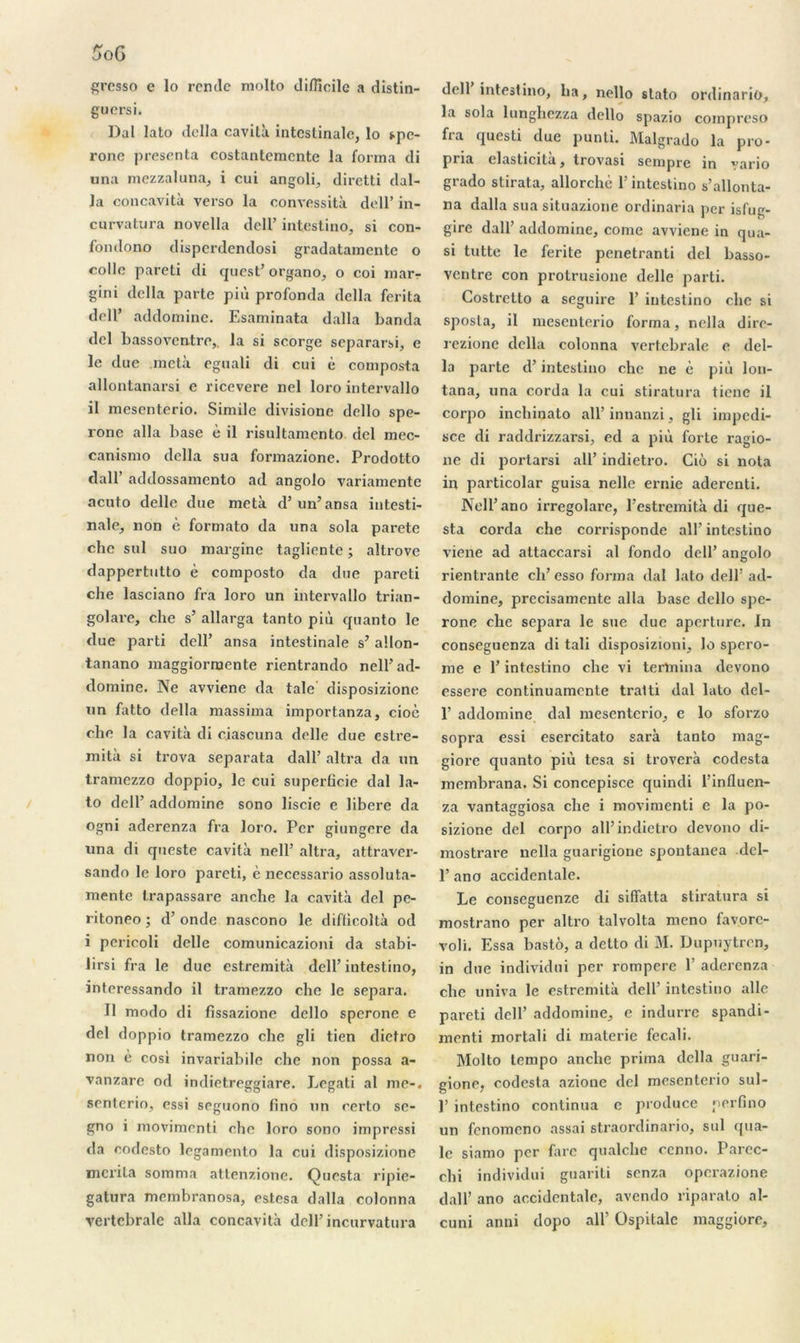 grosso e lo rende molto difficile a distin- guées i. Dal lato délia cavità intestinale, lo spe- rone présenta costantcraente la forma di una mezzaluna, i cui angoli, diretti dal- la concavità verso la convessità dell’ in- curvatura novella dell’ intestino, si con- fondono disperdendosi gradatamente o colle pareti di quest’ organo, o coi mar- gini délia parte più profonda délia ferita dell’ addomine. Esaminata dalla banda dcl bassoventre,. la si scorge separarsi, e le due meta eguali di cui è composta allontanarsi e ricevere nel loro intervallo il mesenterio. Simile divisione dello spe- ronc alla base è il risultamento del mec- canismo délia sua formazione. Prodotto d'ail’ addossamento ad angolo variamente acuto delle due meta d’un’ansa intesti- nale, non è formato da una sola parete che sul suo margine tagliente ; altrove dappertutto è composto da due pareti che lasciano fra loro un intervallo trian- golare, che s’ allarga tanto più quanto le due parti dell’ ansa intestinale s’allon- tanano maggiorraente rientrando nell’ad- domine. Ne avviene da taie disposizione un fatto délia massima importanza, cioè che la cavità di ciascuna delle due estre- mità si trova separata dall’ altra da un tramezzo doppio, le cui superficie dal la- to dell’ addomine sono liscie e libéré da ogni aderenza fra loro. Per giungere da una di queste cavità nell’ altra, attraver- sando le loro pareti, è necessario assolula- mente trapassare anche la cavità del pe- ritoneo ; d’onde nascono le difiicoltà od i pericoli delle comunicazioni da stabi- lirsi fra le due estremità dell’intestino, interessando il tramezzo che le sépara. Il modo di fissazione dello speronc e del doppio tramezzo che gli tien dietro non e cosi invariabile che non possa a- vanzare od indietreggiare. Legati al me-, senterio, essi seguono fino un certo sc- gno i movimenti che loro sono impressi da codesto legamento la cui disposizione mérita somma attenzione. Questa ripie- gatura membranosa, estesa dalla colonna vertébrale alla concavità dell’ incurvatura dell intestino, lia, nello stato ordinario, la sola lunghezza dello spazio compreso fia questi due punti. Malgrado la pro- pna elasticita, trovasi sempre in vario grado stirata, allorchè l’intestino s’allonta- na dalla sua situazione ordinaria per isfug- gire dall’ addomine, corne avviene in qua- si tutte le ferite penetranti del basso- ventre con protrusioue delle parti. Costretto a seguire 1’ intestino che si sposta, il mesenterio forma, nella dirc- rezionc délia colonna vertébrale e dél- ia parte d’intestino che ne è più lon- tana, una corda la cui stiratura tiene il corpo inchinato all’innanzi, gli impedi- sce di raddrizzarsi, ed a più forte ragio- ne di portarsi ail’ indietro. Ciô si nota in particolar guisa nelle ernie aderenti. Nell’ano irregolare, l’estremità di que- sta corda che corrisponde ail’ intestino viene ad attaccarsi al fondo dell’ angolo rientrante cli’esso forma dal lato dell’ ad- domine, precisamente alla base dello spe- rone che sépara le sue due aperture. In conseguenza di tali disposizioni, lo spero- me e l’intestino che vi termina devono essere continuamcnte tralti dal lato dcl- 1’ addomine dal mesenterio, e lo sforzo sopra essi esercitato sarà tanto mag- giore quanto più tesa si troverà codesta membrana. Si concepisce quindi l’influen- za vantaggiosa che i movimenti e la po- sizione del corpo ail’indietro devono di- mostrare nella guarigioue spoutanea dcl- 1’ ano accidentale. Le conseguenze di siffatta stiratura si mostrano per altro talvolta meno favorc- voli. Essa bastô, a dclto di M. Dupuytren, in due individni per rompere 1’ aderenza che univa le estremità dell’ intestino aile pareti dell’ addomine, e indurre spandi- menti mortali di materie fecali. Molto tempo anche prima délia guari- gione, codesta azione del mesenterio sul- P intestino continua c produce perfino un fenomeno assai straordinario, sul qua- le siamo per farc qualche cenno. Parec- chi individni guariti senza operazione dall’ ano accidentale, avendo riparato al- cuni anni dopo ail’ Ospitalc maggiore.