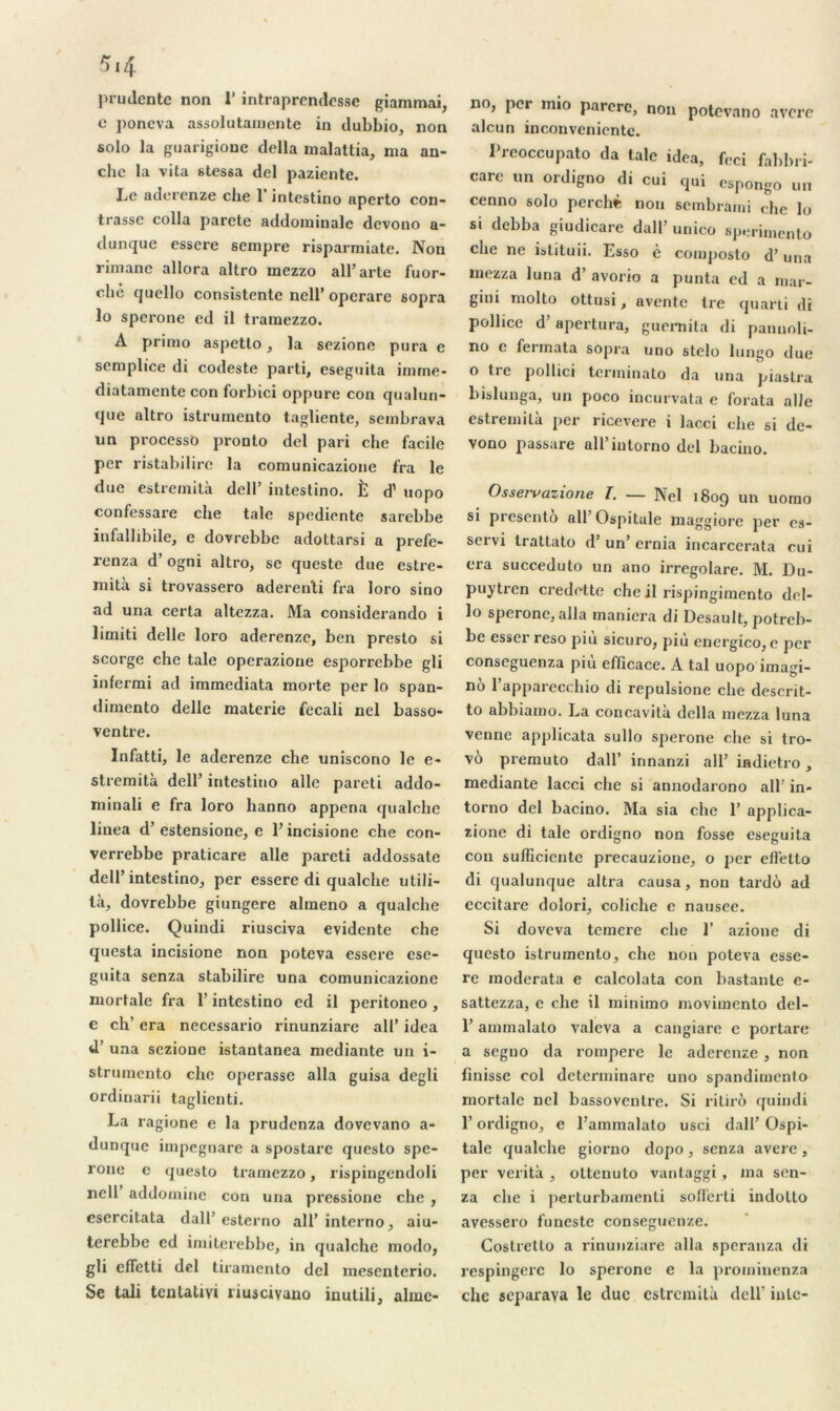 prudente non 1’ intraprendes.se giammai, e poncva assolutamente in dubbio, non solo la guarigione délia malattia, nia an- che la vita stessa del paziente. Le aderenze che 1 intestino aperto con- trasse colla parete addominale devono a- dunque essere sempre risparmiate. Non rimane allora altro mezzo all’arte fuor- clie quello consistente nell’ operare sopra lo sperone ed il tramezzo. A primo aspetto, la sezione pura e semplice di codeste parti, eseguita imme- diatamente con forbici oppure con qualun- que altro istrumento tagliente, sembrava un processô pronto del pari che facile per ristabilirc la comunicazione fra le due estremila dcll intestino. È d'uopo confessare che taie spediente sarebbe iufallibile, c dovrebbe adottarsi a prefe- renza d’ogni altro, se queste due estre- mità si trovassero aderenti fra loro sino ad una certa altezza. Ma considerando i limiti delle loro aderenze, ben presto si scorge che taie operazioue esporrebbe gli infermi ad immediata morte per lo span- dimento delle materie fecali nel basso- ventre. Infatti, le aderenze che uniscono le e- stremità dell’ intestino aile pareti addo- minali e fra loro hanno appena qualche linea d’estensione, c l’incisione che con- verrebbe praticare aile pareti addossate dell’intestino, per essere di qualche utili- là, dovrebbe giungere almeno a qualche pollice. Quindi riusciva évidente che qucsta incisione non poteva essere ese- guita senza stabilire una comunicazione mortale fra Y intestino ed il peritoneo, e ch’ era necessario rinunziare ail’ idea d’una sezione istantanea mediante un i- strumento che opérasse alla guisa degli ordinarii taglienti. La ragione e la prudenza dovevano a- dunque impcgnare a spostare questo spe- rone e questo tramezzo, rispingendoli nell addominc con una pressione che , esercitata dalf estcrno ail’ interno, aiu- terebbe ed imiterebbe, in qualche modo, gli effetti del tiramcnto del mesenterio. Se tali tentativi riusciyano inutili, alme- no, per mio parère, non potevano avéré alcun inconvenientc. Preoccupato da taie idea, feci fabbri- care un ordigno di cui qui espongo un cenno solo perché non sembrami che lo si debba giudicare dall’ unico sperimento che ne istituii. Esso è composto d’una mezza luna d’avorio a punta ed a mar- gini molto ottusi, avente Ire quarti di pollice d’apertura, guernita di pannoli- no e fermata sopra uno stclo lungo due o tre pollici terininato da una piastra bislunga, un poco incurvata e forata al/e estremila per ricevere i lacci che si de- vono passare ail intorno del bacino. Osservazione T. — Nel 1809 un uomo si presenti ail Ospitale maggiore per es- servi trattato d’un’ ernia incarcerata cui era succeduto un ano irregolare. M. Du- puytren cx’edctte che il rispingimento del- lo sperone, alla maniera di Desault, potreb- be esser reso piu sicuro, più energico, e per conseguenza più efficace. A tal uopo imagi- no l’apparecchio di repulsione che deserit- to abbiamo. La concavità délia mezza luna venne applicata sullo sperone che si tro- vô premuto dall’ innanzi ail’ iadietro, mediante lacci che si annodarono ail' in- torno del bacino. Ma sia che 1’ applica- zione di taie ordigno non fosse eseguita con suflzciente precauzione, o per elfetto di qualunque altra causa, non tarde ad eccitare dolori, coliche e nausce. Si doveva temere che 1’ azione di questo istrumento, che non poteva esse- rc moderata e calcolata con bastante e- sattezza, e che il minimo movimento del- 1’ ammalato valeva a cangiare e portare a segno da rompere le aderenze , non finisse col determinare uno spandimento mortale nel bassoventre. Si ritiro quindi l’ordigno, e l’ammalato usci dall’ Ospi- tale qualche giorno dopo , senza avéré , per verità , ottenuto vantaggi, ma sen- za che i perturbamenti soflerti indolto avessero funeste conseguenze. Costretto a rinunziare alla speranza di respingerc lo sperone e la prominenza che separaya le duc estremità dell’ iule-