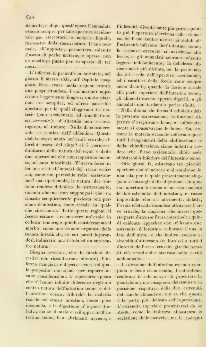 $22 n a mente, e tlopo quest’cpoca l’ammalata évacué sempre per taie apertura acciden- talc gas sterrorarii c materie liquide, biancastre délia stessa natura. L’ ano nor- male, ail’ opposto, permetteva soltanto 1 uscita di poche materie, c spesso non ne emetteva punto per lo spazio di tre mesi. L inferma si présenté in talc stato, nel giorno 8 marzo i83a, ail’ Ospitalc mag- giore. Essa aveva nella regione crurale nna piaga ritondata, i eui margini appa- rivano leggermeute fungosi; questa piaga non cra semplice, ed offriva parecchie aperture per le quali sfuggivano le ma- terie (.ano accidentale ad innafliattojo, en arrosoir')-, d altrondc non esisteva ingorgo, nè tumore. Nulla di considere- vole si sentiva nell’ addominc. Questa malata aveva avuto un’ ernia crurale, al- lorchè usava del cinto? ci è permesso dubitarne dalla natura dei segni e dalle due operazioni che non scoprirouo omen- to, nè ansa intestinale. V’ aveva forsc in lei una cisti ail’ innauzi del sacco ernia- rio, corne noi parecchie volte osservam- mo? ma ripetiamolo, la natura dei sin- torni rendeva dubbioso lo strozzaraento, quando almcno non suppongasi che sia rimasta sempliccmente pizzicata nna por- zione d’intestino, corne accade in qual- che circostanza. Tutte queste ragioni ci fecero esitare a riconoscere un’ ernia in codesto tumore, e quindi considerammo il morbo corne una lesionc organica délia tonaca intestinale, le cui pareti logoran- dosi, indusscro una fistola ed un ano con- tro natura. Bisogna avvertire, che le funzioni di- gestive non riscontravansi alterate; 1’ in- ferma mangiava e digeriva bene; sul qua- le proposito noi siamo per esporrc al- cune considerazioni. L’ esperienza appara che v’ hanno infinité differenze negli ani contro natura dell’intestino tenue e del- 1 intestino crasso. Allorchè la malattia risiede nel crasso intestino, riesce poco incomoda, c la digestionc n’ è poco tur- l>ata; ma se il malore sviluppasi nellin- teslino tenue, ben allrimcnti avvicne, e 1 infermita diventa tanto più grave, quan- to più 1’ apertura s’avvicina allô stoma- co. Se 1’ ano contro natura si stabili al- l’estremità inferiore dell* intestino tenue, le sostanze evacuatc si avvicinano aile feccic, e gli ammalati sofl'rono soltanto leggero indebolimento ; la debolezza di- vicne assai più distinta, se la parte me- dia è la sede dell’ apertura accidentale, ed i caratteri délie feccie sono sempre mono distinti; quando la lesione accade alla parte superiore dell’intestino tenue, gli alimenti escono appena digerili, e gli ammalati non tardano a perire sfiniti. Nella donna che forma il subbietlo dél- ia présenté osservazione, le funzioni di- gestive s’ eseguivano bene, c sufficiente- mente si conservavano le forze. Ma, sic- come le materie evacuatc sofirivano quasi tutti i cangiamenti délia chilificazione c délia chimificazione, siamo indotli a cre- derc che l’ano accidentale abbia sede all’estremità inferiore dell’intestino tenue. Otto giorni fa, esistevano tre picciole aperture che s’incisero c si riunirono in una sola, per la quale presentemente sfug- gono i rimasugli délia digestionc. In que- sta apertura terminano necessariamente le due estremità dell’ intestino, e riesce impossibile che sia altrimenti. Infatti , l’ernia effettuata essendosi altraverso 1’ ar- co crurale, la cangrena che invase que- sta parte distrusse l’ansa intestinale ; quin- di évidente apparisce che v’ hanno due estremità d’intestino collocate 1’ una a lato dell’ altra, c che inoltre codeste e- stremitk s’altaccano fia loro ed a tutti i dintorni dell’ arco crurale, giacchè ’senza di cié accadrebbe stravaso nella cavità addominale. La divisione dell’intestino essendo cnm- piuta e bene riconosciuta, l’enterotomo serabrava il solo mezzo di procurare la guarigione ; ma bisogtiava determinare la posizione rispettiva délie due estremità del canale alimentare, e si sa che questa c la parte più dclicala dell’ operazione. L’estremità superiore presentavasi da sè stes^i, corne lo indicava abbastanza la scolazionc delle materie ; ma le indagini