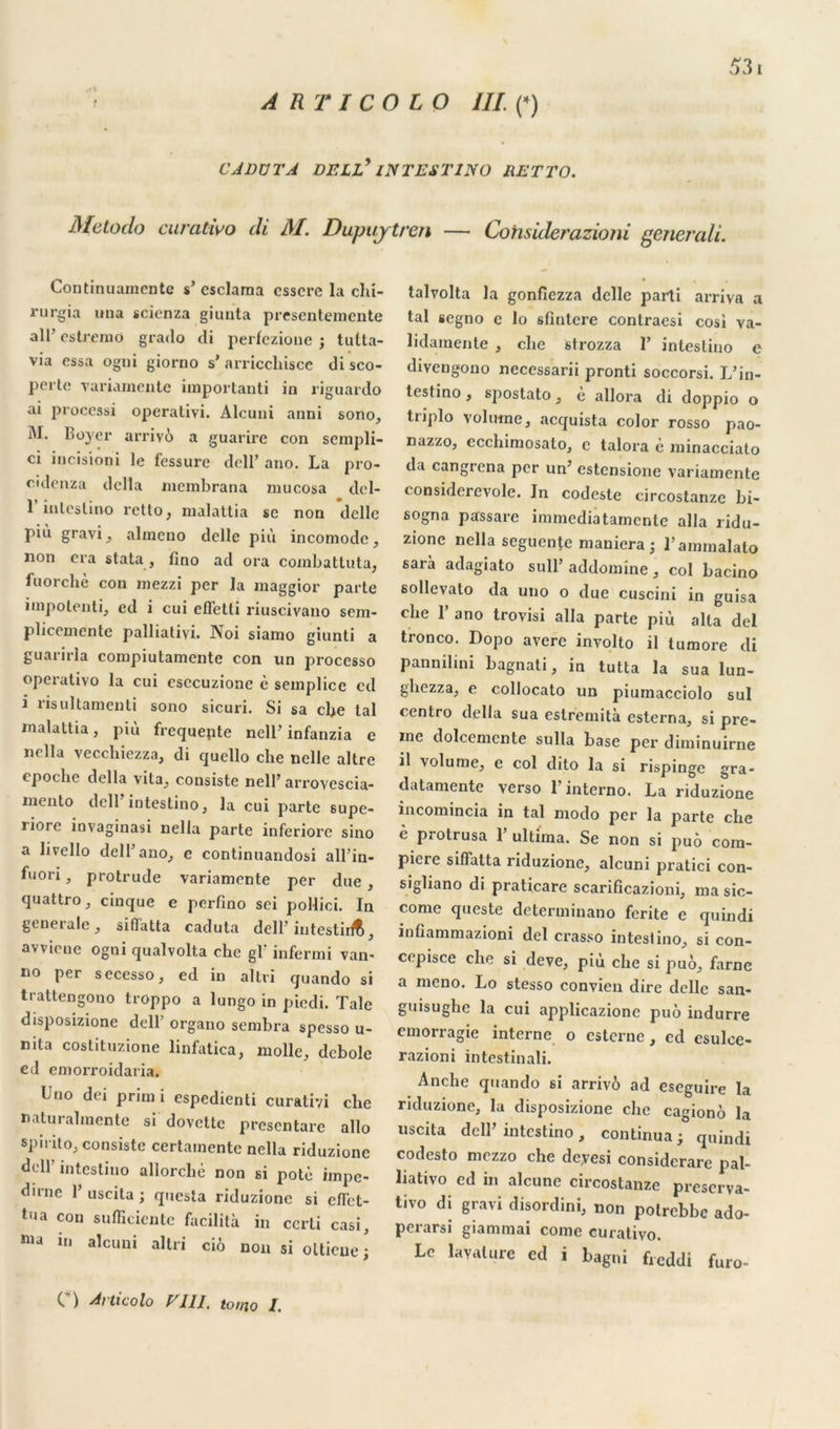 A RT I CO LO ///(*) CADÜTA DELL* INTESTIN O RETTO. Metodo caratwo di M. Dupuytren — Cohsiderazioni eenerali. Continuamente s’ esclama esscre la chi- rurgia una scicnza giunta presentemente ail’ estremo grado cli perfezione ; tutta- via essa ogni giorno s’arriccliisce disco- perte variamcnte importanti in riguartlo ai proccssi operativi. Alcuni anni sono, I\I. Boyer arrivô a guarire con sempli- ci incisioni le fessure dell’ ano. La pro- cidenza dclla membrana mucosa clcl- l’inlcslino rctto, malattia sc non *dclle più gravi, almeno dclle più incomode, non cra stata, lino ad ora combatluta, fuorchè con mezzi per la maggior parte impotenti, ecl i cui effetli riuscivano sem- plicemente palliativi. Noi siamo giunti a guariria compiutamente con un processo operativo la cui esecuzione è semplice cd i risultamenti sono sicuri. Si sa cbe lal malattia, piu frequente nell’ infanzia e nella veccliiezza, di quello cbe nelle altre cpoche dclla vita, consiste nell’ arroyescia- mento dell’intestino, la cui parte supe- liore invaginasi nella parte inferiore sino a livello dcU’ano, e continuandosi all’in- fuori, protrude variamcnte per due , quattro, cinque e perfino sei pollioi. In generale, siffatta caduta dell’ intestir^, avvicnc ogni qualvolta che gl‘ infermi van< no per secesso, ed in altri quando si trattengono troppo a lungo in piedi. Taie disposizione dell’ organo sembra spesso u- nita costituzione linfatica, molle, dcbole ed emorroidatia. Uno dei primi espedienti curativi che naturalmente si dovette presentare allô spirito, consiste certamente nella riduzionc dell intestino allorché non si potè impe- dirne 1 uscita ; questa riduzionc si eflet- tlia con suffîtiente facilita in ccrti casi, in alcuni altri cio non si olticue ; talvolta la gonfiezza dclle parti arriva a tal segno c lo sfmtere conlraesi cosi va- lidamente , che strozza T intestino e divengono neccssarii pronti soccorsi. L’in- testino, spostato, è allora di doppio o triplo volume, acquista color rosso pao- nazzo, ccchimosato, c talora è minacciato da cangrena per un’ estensione variamente t onsidcrcvole. In codeste circostanze bi- sogna passare immediatamcnle alla ridu- zione nella seguente maniera ; l’ammalato sarà adagiato sull’ addomine , col bacino 6ollevato da uno o due cuscini in guisa che 1’ ano trovisi alla parte più alla del tronco. Dopo avéré involto il lumore di pannilini bagnati, in tutta la sua lun- gliezza, e collocato un piumacciolo sul centro délia sua eslremità esterna, si pre- me dolccmcnte sulla base per diminuirne il volume, e col dito la si rispinge gra- datamente verso 1 interno. La riduzione incomincia in tal modo per la parte che è protrusa 1’ ultima. Se non si puô com- piere siffatta riduzione, alcuni pratici con- sigliano di praticare scarificazioni, ma sic- corne queste determinano ferite e quindi infiammazioni del crasso inteslino, si con- cepisce che si deve, più che si puô, farne a meno. Lo stesso convien dire délie san- guisughc la cui applicazione puô indurre emorragie interne o esterne, cd csulce- razioni intestin ali. Anche quando si arrivô ad eseguire la riduzione, la disposizione che cagionô la uscita dell’intestino, continua; quindi codesto mezzo che deyesi considerare pal- liativo ed in alcunc circostanze preserva- tivo di gravi disordini, non potrebbe ado- perarsi giammai corne curativo. Le lavalure ed i bagni freddi furo- C ) Articolo V111. toi no I,