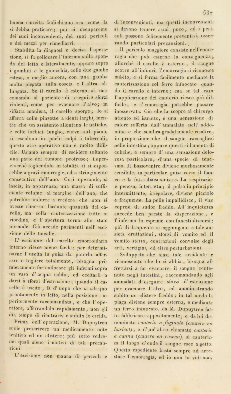 lxiona riuscila. Indichiamo ora corne la si dcbba pralicare; poi ci occuperemo dei’suoi inconvénient^ dei suoi pericoli e dci mczzi per ritnediarvi. Stabilita la diagnosi c dccisa 1 opera- zionc, si fa collocare l’infermo sulla spon- da del lello e latcralracnte, qppurc sopra i gombiti e le ginocchia, colle due gambe estese, o meglio aucora, con una gamba molto piegata sulla coscia e 1’ altra al- lungata. Se il carello è esterno, si rac- comanda al pazientc di eseguirc sforzi violenti, corne per evacuare l’alvo; in siffatta maniera, il carello sporge ; lo si aflerra colle pinzette a denli larglii, men- tre che un assistcnle-allontana le natiche, e colle forbici lungbe, curve sul piano, si cscidono in pôchi colpi i tubercoli; cpiesto alto operativo non è molto diffi- cile. Usiam'o sempre di escidere soltanto una parte del tumore protruso; imper- cioccbè logliendolo in totalità si si .espor- rebbe a gravi emorragie, ed a stringimento consecutivo dell’ano. Cosi opcrarulo, si lascia, in apparenza, una massa di suffi* ciente volume al maraine dell’ ano, che potrebbe indurre a crcdere che non si avesse rimosso bastantc quanti ta del ca- rcllo, ma colla cautcrizzazione tutto si riordina, c 1’ apertura torna allô stato normale. Cio accade parimenti nell’ esci- sione delle tonsille. L’ escisione del carello emorroidario interno riesce meno facile; per determi- narne 1’ uscita in guisa da poterlo affer- mie e toglicre totalmente, bisogna pri- mierameute far collocare gli infermi sopra un vaso d’acqua calda, ed cccitarli a darsi a sforzi d’eslrusione ; quando il ca- rello è uscito , fa d’uopo che si sdrajno prontamente in letto, nella posizionc su* periormente raccomandata , e che T ope- ratore. afïerrandolo rapidamente, non gli dia tempo di rientrare,- e subito lo cscida. Prima dell’operazione, M. Dupuytren suole prescriverc un medicamenlo mite lenitivo ed un clislcrc; più solto vodre- mo quali sieno i motivi di tali prccau- zioni. L escisione non manca di pericoli e di inconvenienti, ma quesli inconvénient i si devono lemere assai poco , ed i peri- coli possono fclicemente prevenirsi, osser- vando particolari precauzioni. II pericolo inaggiorc consiste ncll’emor- ragia che puô esserne la Gonsegucnza ; allorchè il carello c esterno , il sarigue scorre all’infuori, l’emorragia si riconosce subito, e si ferma facilmente mediantc la canterizzazione col ferro iufuocato quan- do il. carello è interno; ma in tal ca*o 1’applicazionc dei cautcrio riesce più dif- ficile , c l’emorragia potrebbe passare inosservata. Cio che la scoprc al cliirurgo attento ed islrutto, è una sensazione di calore sofferta dalP ammalalo nell’ addo- mine c cbe sombra gradalamente risalirc, in proporzione che il sangue raccogliesi nelle intestina ; oppure quesli si lamenta di coliclie, e sempre d’ una sensazione dolo- rosa parlicolare, d’una specie di tenc* smo. II bassoventre diviene morbosamente sensibile, in particolar guisa verso il fian- co c la fossa iliaca sinist-ra. La respirazio- è penosa, in ter rot ta; il polso in principio intermittente, irregolare, diviene picciolo e frequente. La pelle impallidisce, il viso copresi di sudor freddo. AU’ inquietezza succédé ben presto la disperazione , e 1’ infermo la esprime con funesti discorsi ; più di frequente si aggiungono a taie an- sietà eruttazioni , sforzi di vomito ed il vomito stesso, contrazioni convulse degli arti, vertigini, cd allre perturbazioni. Sviluppalo che siasi taie accidente e riconosciuto cbe lo si abhia, bisogna af- frettarsi a far evacuare il sangue conte- nuto ncgli intestini, raccomandando agli ammalati d’cseguire sforzi d’eslrusione per evacuare 1’ alvo, cd amministrando subito un clistere freddo; in tal modo la piaga diviene sempre esterna, e mediantc un ferro iufuocato, da M. Dupuytren fat- to fahbricarc appositamente, c da lui de- nominato cauterio a fagiuolo (cautère en haricot), o d’.un’altro chiamato cauterio a canna (cautère en roseau), si cauteriz- za il luogo d’onde il sangue esce a getto. Questo espediente kasta sempre ad arre- stare l’emorragia, ed io non lo vidi mai.