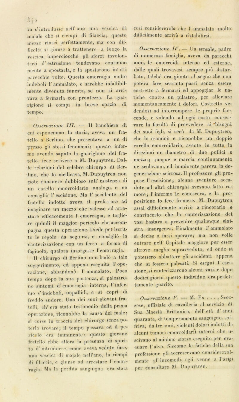 ra s’ititrucltisse uell’ ano una vcscica <li inajnle che si riempi di filaecia; qucsto mezzo riusci perfettamente, ma con dif- ficoltà si ginnse a trattenere a luogo la vcscica, imperciocchè gli sforzi involon- tarii d’estrusione tendevano continua- mente a spostarla, e la spostarono infitti parecchie voltc. Questa emovragia molto indeholi 1’ ammalato, c sarebbe infallibil- mente divenuta funesta, se non si arri- vava a fermarla con prontezza. La gua- rigione si compi in breve spazio di tempo. Osservazione III. — Il banchierc di cui esponemino la storia, aveva lin fra- tello a Berlino, che presentava a un di presso gli stessi fenomeni; qucsto infer- mo avendo saputo la guarigione del fra- tcllo, fcce scrivere a M. Dupuytrcn. Dal- le relazioni del celcbre chirurgo di Ber- lino, che lo medicava, M. Dupuytren non pote rimancre dubbioso sull’ esistenza di un carello emorroidario analogo, e ne consigliô 1’ escisione. Ma B accidente del fratello indotto aveva il professore ad imaginarc un mezzo che valesse ad arre- stare efficacement® 1’ emorragia, e toglie- re quindi il maggior pericolo che accom- pagna questa operazione. Diede per iscrit- to le regole da seguirsi, e consigliô la enuterizzazione con un ferro a forma di fagiuolo, qualora insorgesse l’emorragia. Il chirurgo di Berlino non badô a taie Miggerimonto, cd appena eseguita B opc- razione, abbandonô 1’ ammalato. Poco tempo dopo la sua partenza, si palesaro- no sintomi d’emorragia interna, B infer- nio s’indeboli, impallidi, c si copri di freddo sudore. Uno dei suoi giovani fra- telli, ch’ cra stato testimonio délia prima operazione, riconobbe la causa del male; si corse in traccia del chirurgo senza po- terlo trovare; il tempo passava cd il pe- ricolo cra imminente; qucsto giovane fratello ehhe allnra la presenza di spiri- to d introdurre. corne aveva veduto lare, nna vescira di majale nell’ano, la riempi di filaceia. e ginnse ad arrestare l’emor- ragia. Ma la perdita eanguigna efa slala cosi considerevolc chc B ammalato molto dilïicilmente .arrivô a ristabilirsi. Osservazione IV. — Un sensale, padre di numerosa famiglia, aveva da parecchi anni, le emorroidi interne ed esterne, dalle quali trovavasi sempre più distur- bato, talchè era giunto al seguo che non poteva fare sessanta passi senza essore costretto a fermarsi ed appoggiar le na- tiche contro un pilastro, per alleviare momeritaneamente i dolori. Costretto ve- dendosi ad interrompere le proprie fac- cende, c volcndo ad ogni costo conser- vare la facoltà di provvederc ai 'bisogni dei suoi hgb, si recô da M. Dupuytren, ehe lo csaminô e riconobbe un doppio carello emorroidario, aventc in tutte le direzioni un diametro di duc pollici c mezzo; sangue e marcia continuamente ne scolavano, ed imminente pareva la de- generazione scirrosa. Il professore gli pro- pose B escisione; alcnne sventure acca- dutc ad altri chirurghi avevano latto ru- more; l’infermo le eonosccva, e la pro- posizione lo fece fremere. M. Dupuytren assai difficilmente arrivô a rincorarlo o convincerlo che la cauterizzazione dei vasi bastava a prevenire qualunque eini- stra insorgenza. Finalmente B ammalato si decise a farsi operare; ma non voile entrare nell’ üspitale maggiore per essor altrove rneglio sopravveduto, ed onde si potessero abbattere gli accidenti appena che si fossero palesati. Si esegui B esci- sione, si cauterizzarono alruni vasi, e dopo dodici giorni queslo individuo cra perfet- tamente guarito. Osservazione V. — M. Ex .... Scoz- zese, uffiziale di cavalleria al servizio di Sua Maestà Brittanica, dclB ctà d’anni quarante, di temperamento sanguigno, sof- friva, da Ire anni, violcnti dolori indotti da alcuni tumori emorroidarn interni cbe u- scivano al minimo sforzo esegnito per eva- cuare l’alvo. Siccome le fatiche délia sua professione gli aeeresrevano considèrevol- mente gB incomodi, egli venue a Parigi per consultare M. Dupuytren.