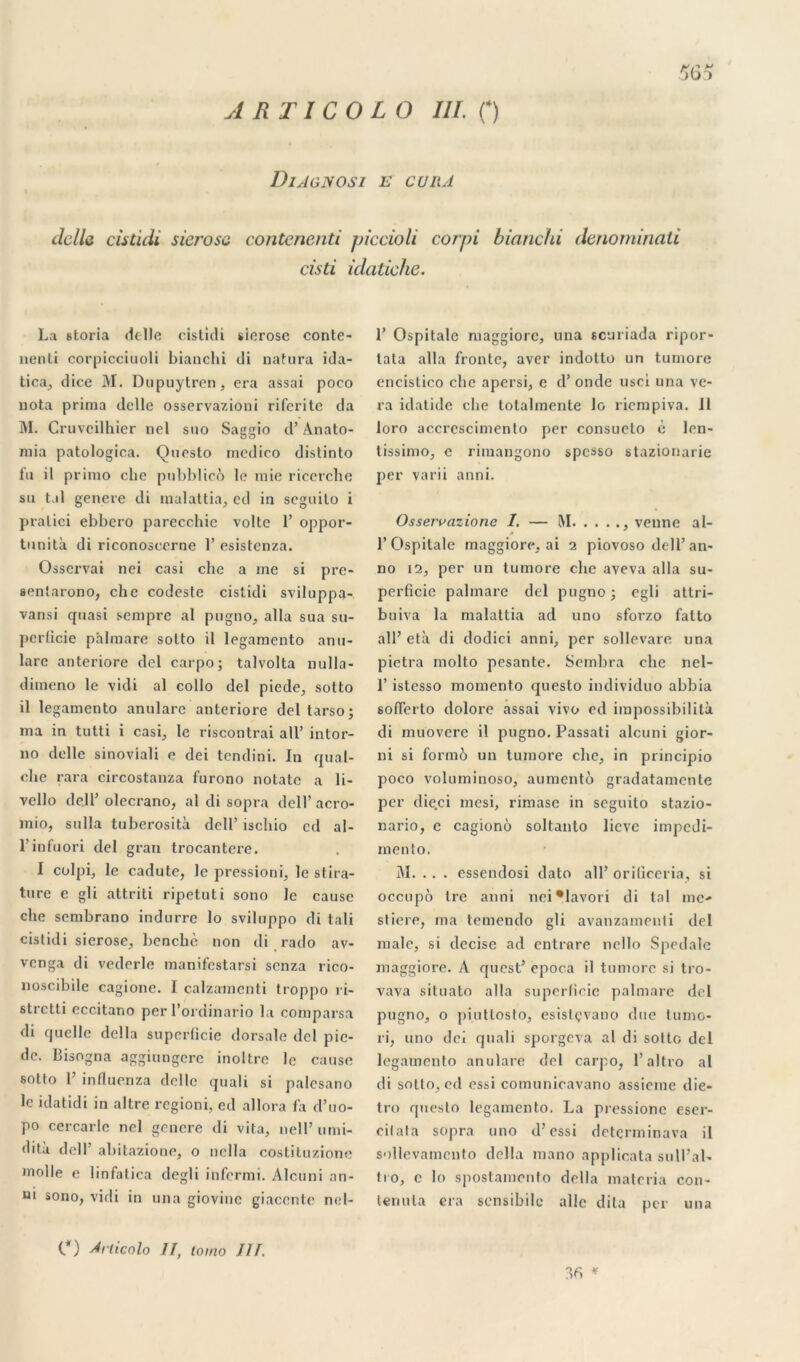 A RT ICO LO III. 0 )bi DlAGNOSI E CURA clcllc cistidi sicrosc contenenti piccioli corpi bianchi denominati cisti idatiche. La storia (telle cistidi sicrose conte- nenti corpicciuoli bianchi di natura ida- ticaj, dite M. Dupuytren, era assai poco nota prima délie osservazioni riferite da M. Cruvcilhier nel suo Saggio cl’ Anato- mia patologica. Questo mcdico distinto fu il primo che pubblicô le mie ricerche su tal genere di malattia, cd in seguilo i pralici ebbero parecchie volte 1’ oppor- tunité di riconoscerne 1’ esistenza. Osservai nei casi che a me si pre- aentarono, che codestc cistidi sviluppa- vansi quasi sempre al pugno, alla sua su- perficie phlmare sotto il legamento anu- lare anteriore dcl carpo; talvolta nulla- dimeno le vicli al collo dcl piede, sotto il legamento anulare anteriore del tarso; ma in tutti i casi., le riscontrai ail’ intor- no clelle sinoviali e dei tendini. In quai- che rara circostanza furono notate a li- vello cle.ll’ olecrano, al di sopra dell’acro- mio, sulla tubérosité dell’ iscliio cd al- l’infuori del gran trocantere. I colpi, le cadute, le pressioni, le stira- ture e gli attriti ripetuti sono le cause che sembrano indurre lo sviluppo di tali cistidi sierose, benchè non di rado av- venga di vederle manifestarsi senza rico- noscibile cagionc. I calzamenti troppo ri- strctti eccitano per l’ordinario la comparsa di quelle délia superficie dorsale dcl pie- de. Bisogna aggiungere inoltre le cause sotto F influenza delle quali si palcsano le idatidi in altre regioni, ed allora fa d’uo- po cercarle nel genere di vita, nell’ umi- dità dell’ abitazione, o nella costituzione molle e linfatica degli infermi. Alcuni an- üi sono, virli in una giovine giaccnte nel- 1’ Ospitale maggiore, una scuriada ripor- tata alla frontc, aver indotto un tumore encistico che apersi, e d’onde usci una ve- ra idatide che totalmente lo riempiva. Il loro accrescimento per consucto è len- tissimo, e rimangono spesso stazionarie per varii anni. Osservazione I. — IM venne al- 1’Ospitale maggiore, ai 2 piovoso dell’an- no 12, per un tumore che aveva alla su- perficie palmare del pugno ; cgli attri- buiva la malattia ad uno sforzo falto ail’ età di dodici anni, per sollevare una pietra molto pesante. Sembra che nel- 1’ istesso momento cjucsto individuo abbia sofierto dolore assai vivo ed impossibilité di muovere il pugno. Passati alcuni gior- ni si formô un tumore che, in principio poco voluminoso, aumentô gradatamente per die.ci mesi, rimase in seguito stazio- nario, e cagionù soltanto lieve impedi- mento. M. . . . essendosi dato ail’ oriticeria, si occupé tre anni nei*lavori di tal me-» stiere, ma temendo gli avanzamenti del male, si decise ad entrare nello Spéciale maggiore. A quest’ epoca il tumore si tro- vava situato alla superficie palmare del pugno, o piuttosto, esislçvano due tumo- ri, uno dei quali sporgeva al di sotto del legamento anulare del carpo, l’altro al di sotto, ed essi comunicavano assieme die- tro questo legamento. La pressione eser- eitata sopra uno d’essi detçrminava il sollevamcnto délia mano applicata sull’al- tio, c lo spostamento délia matoria con- teriuta era sensibile allé dita per una C) Ariicnlo II, tomo III. 36 ♦