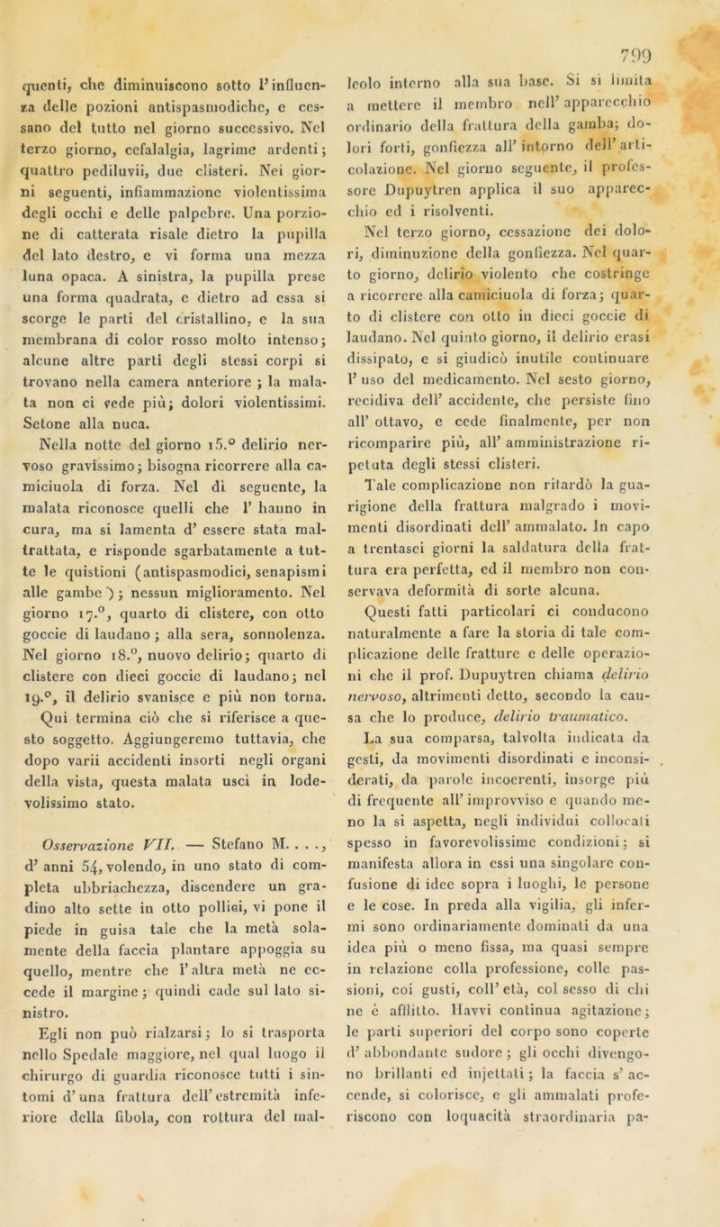qucnti, chc diminuiscono sotto l’influen- ça delle pozioni antispasmodichc, c ccs- sano dcl tutto ncl giorno succcssivo. Ncl tcrzo giorno, ccfalalgia, lagrime ardcnti ; quattro pediluvii, duc clistcri. Nci gior- ni seguenti, infîammazionc violentissiraa dcgli occhi c delle palpebre. Una porzio- ne di catterata risale dictro la pupilla dcl lato destro, c vi forma una mezza luna opaca. A sinistra, la pupilla prese una forma quadrata, c dictro ad essa si scorge le parti del cristallino, e la sua mcmbrana di color rosso molto intenso; alcune altre parti degli stessi corpi si trovano nella caméra anteriore ; la mala- ta non ci vede più; dolori violentissimi. Setone alla nuca. Nella notte del giorno i5.° dclirio ncr- voso gravissimo; bisogna ricorrere alla ca- miciuola di forza. Nel di segucntc, la malata riconosce quelli chc T hauno in cura, ma si lamenta d’esserc stata mal- trattata, e risponde sgarbatamente a tut- te le quistioni (antispasmodici, scnapism i aile gambe ) ; ncssun miglioramento. Nel giorno 17.0, quarto di clisterc, con otto goccie di laudano ; alla sera, sonnolenza. Nel giorno 18.0, nuovo dclirio; quarto di clisterc con dieci goccie di laudano; nel 19.0, il dclirio svanisce e più non torna. Qui termina cio che si riferisce a que- sto soggetto. Aggiungeremo tuttavia, che dopo varii accidenti insorti negli organi délia vista, questa malata usci in lode- volissimo stato. Osservazione VII. — Stcfano M. . . d’anni 54, volendo, in uno stato di com- pléta ubbriachczza, discendere un gra- dino alto sette in otto pollici, vi pone il picde in guisa taie che la meta sola- mente délia faccia plantare appoggia su quello, mentre che i’altra meta ne ec- ccde il marginc ; quindi cade sul lato si- nistro. Egli non puô rialzarsi ; lo si trasporta nello Spcdale maggiore, ncl quai luogo il chirurgo di guardia riconosce tutti i sin- tomi d’una frattura dell’ estremità infc- riore délia übola, con rottura del mal- 799 leolo interno alla sua base. Si si limita a mettere il mernbro ncll’ apparecçhio ordinario délia frattura délia gamba; do- lori forti, gonfiezza ail’ intprno dell’ arti- colazionc. Nel giorno seguente, il profes- sore Dupuytrcn applica il suo apparec- chio cd i risolvcnti. Ncl tcrzo giorno, ccssazionc dei dolo- ri, diminuzione délia gonfiezza. Nel quar- to giorno, dclirio violento che costringe a ricorrere alla camiciuola di forza; quar- to di clistcre con otto in dieci goccie di laudano. Ncl quiuto giorno, il dclirio erasi dissipato, e si giudicù inutile continuare 1’ uso dcl medicamento. Nel sesto giorno, récidiva dell’ accidente, che persiste lino ail’ ottavo, e cede linalmcnte, per non ricomparire più, ail’ amministrazione ri- peluta degli stessi clistcri. Taie complicazionc non ritardô la gua- rigione délia frattura malgrado i movi- menti disordinati dell’ ammalato. In capo a trentasci giorni la saldatura délia frat- tura era perfetta, ed il mernbro non con- servava deformità di sorte alcuna. Quesli fatti particolari ci conducono naturalmcnte a fare la storia di taie com- plicazione delle fratture c delle operazio- ni che il prof. Dupuytrcn chiama dclirio nervoso, altrimcnti detto, secondo la cau- sa che lo produce, dclirio traumatico. La sua comparsa, talvolta iudicata da gcsli, da movimenti disordinati e inconsi- derati, da parole incoerenti, insorge più di frequente ail’improvviso c quando mo- no la si aspetta, negli individu! collocati spesso in favorevolissime condizioni; si manifesta allora in essi una singolarc con- fusione di idée sopra i luoghi, le persone e le cose. In preda alla vigilia, gli infer- mi sono ordinariamente dominati da una idca più o mono fissa, ma quasi sempre in relazionc colla professione, colle pas- sioni, coi gusti, coll’età, col sesso di chi ne è afllilto. Havvi continua agitazionc; le parti superiori del corpo sono copertc d’abbondantc sudorc ; gli occhi divengo- no brillanti ed injettali ; la faccia s’ ac- cende, si colorisçe, e gli ammalati profe- riscono con loquacità straordinaria pa-