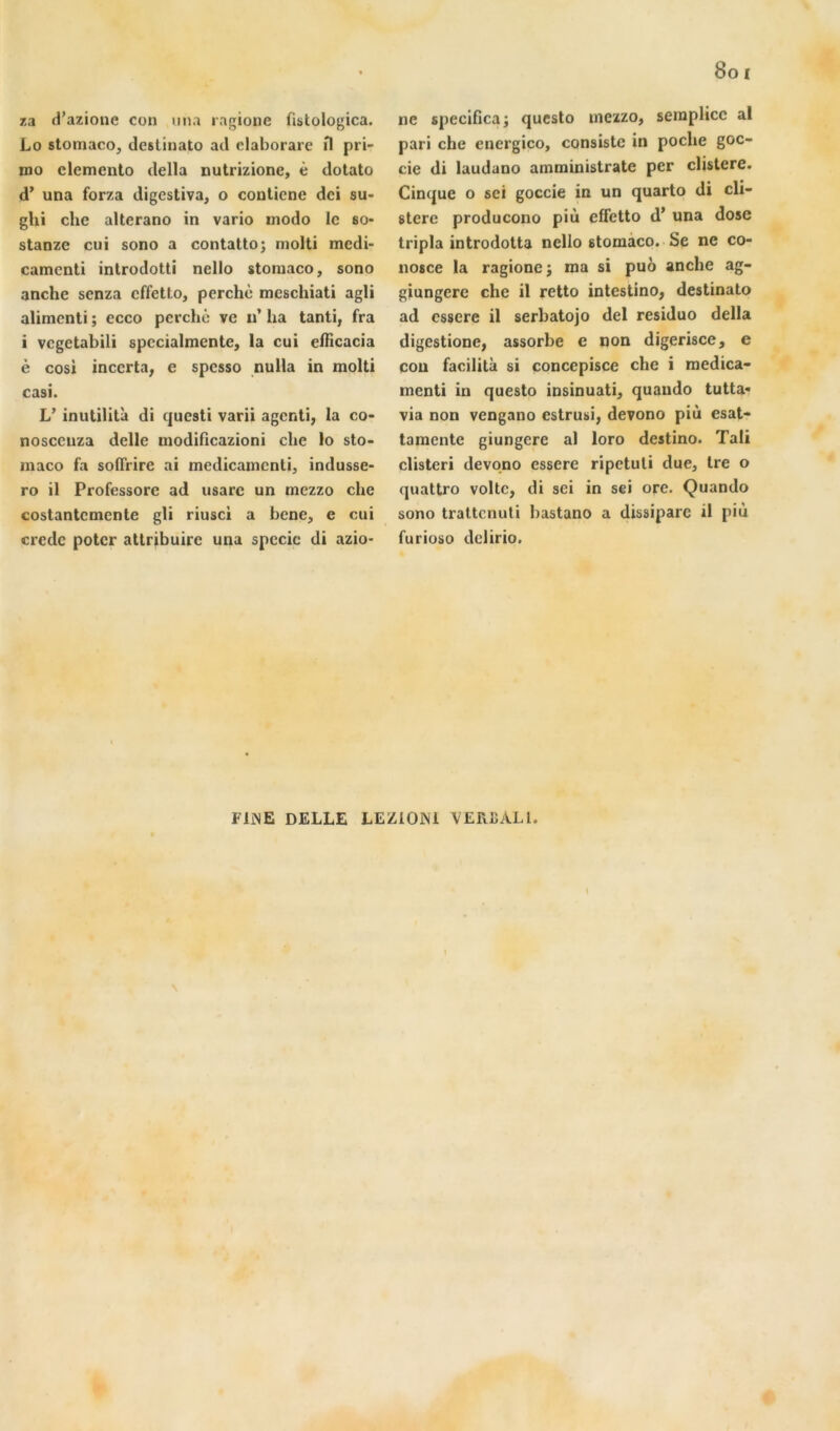 za d’azionc con una ragione fistologica. Lo stomaco, dcslinato ail claborare fl pri- mo clemcnto délia nutrizione, é dotato d’una forza iligestiva, o conlicne dci su- ghi che alterano in vario modo le so- stanze cui sono a contatto; rnolti medi- camenti introdotti nello stoniaco, sono anche senza effetto, perché mcschiati agli alirnenti ; ecco perché ve n’ lia tanti, fra i vegetabili spccialmente, la cui efficacia è cosi incerta, e spesso nulla in molli casi. V inutilità di questi varii agenti, la co- nosccuza delle modificazioni che lo sto- maco fa solTrire ai medicamcnti, indusse- ro il Professorc ad usarc un mezzo che costantcmente gli riusci a bene, e cui credc poter attribuire una spccie di azio- ne specifica; questo mezzo, semplicc al pari che cnergico, consiste in poche goc- cie di laudano ammiuistrate per clistere. Cinque o sei goccie in un quarto di cli- stere producono più effetto d’una dose tripla introdotta nello 8tomaco. Se ne co- nosce la ragione; ma si puô anche ag- giungere che il retto intestino, destinato ad essere il serbatojo del residuo délia digestione, assorbe e non digerisce, e cou facilita si concepisce che i medica- menti in questo insinuati, quaudo tutta- via non vengano estrusi, devono più esat- tamente giungere al loro destino. Tali clisteri devono essere ripetuti due, Ire o quattro voltc, di sei in sei ore. Quando sono trattenuti bastano a dissiparc il più furioso delirio. FINE DELLE LEZlONi VERBALl.