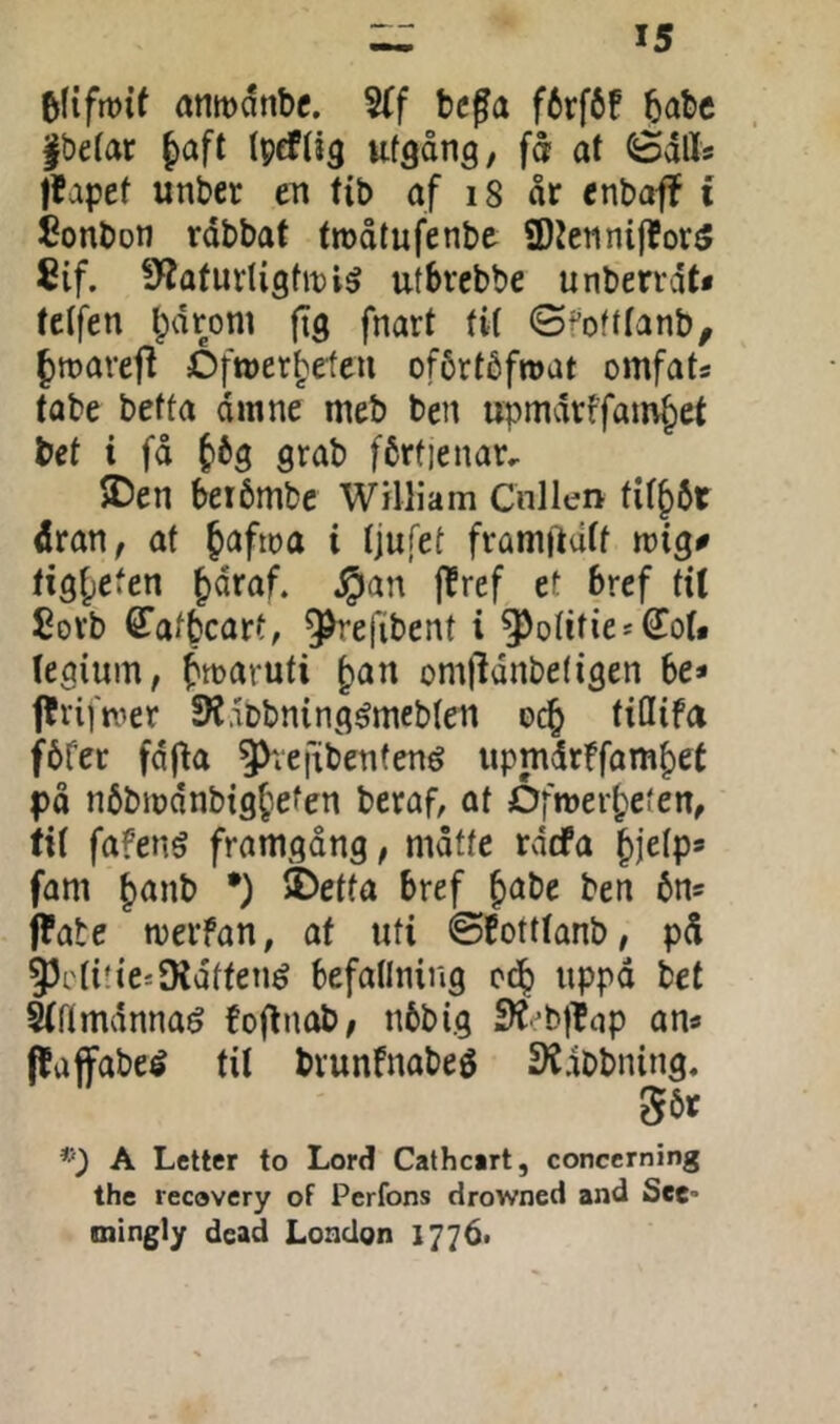 anmdnbc. S(f bega f6rf6f babe |be(ar ttf^ång, få at Sdlls Itapet unber en fib af i8 år enbaff i bonbon rdbbaf trøåtufenbe ®tetinif?or5 8if. fÄaturligftt)!^ utbrcbbe unberrdt« tetfen Ipdrom fig fnart tit <Sfofttanb, froarefi Dfrøerbefeu oförtåfroat omfats tabe betta dmne meb ben upmdrffainbet bet i få S^^tb fértienar, JDen beibmbe William Cnllen tit^bt åran, af Jafioa i tjufet framftdtf wigø tig^efen ^åraf. §an (fref et bref tU £ovb ^atbcatt, ^efibent i ^otities€o(* tegium, fmaruti ^an omfldnbetigen be* ffvif n^er SKdPbning^mebten oc^ fidifa fbfer fdf^a 5^vefxben(ené upmdrffambet på nbbmdnbig^efen beraf, at Dfroerbeten, fit fafenö framgång, måtte rdcfa bjetp» fam b<^nt> •) >Detta bref b^t)e ben bn^ ffate merfan, af uti øEotttanb, på 93cti!teiD{dffené befattning uppå bet Sfrtmdnnaé foflnob, nbbig Sl^'^btlnp an« pajfabeé tit brunfnabeé SlCdobning. 56t A Letter to Lord Cathc*rt, concerning the recovery of Perfons drowned and See- mingly dead London 17761