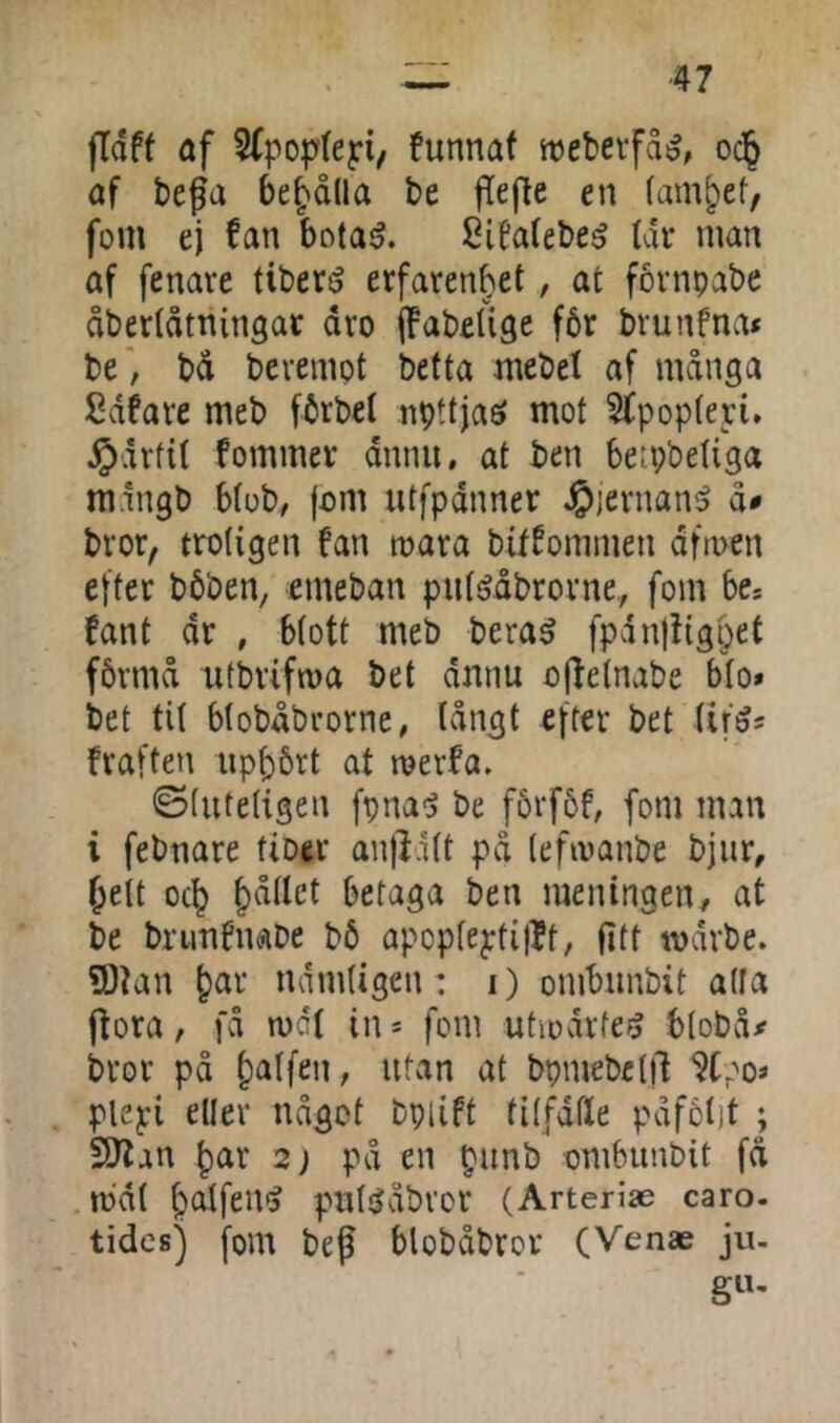 ■47 jldff af SCpoptejri, funnaf webevfas^, oc§ af bega bel'dlla be gege en famlet, fom ej fan bota^. SiNebe^ Ur man af fenare tibers^ erfarenhet, at fornpabe åbertåtningar dro (fabeUge f6r bvunfna* be', bd berempt betta mebel af mdnga Sdfare meb fbrbel npttjaö mot 5fpop(eri. ^•drfit fommer dnnu, at ben betpbeliga mdngb Mob, fom utfpdnner ^lernan^ åø bror, trotigen fan røara bitfommen dfmen efter bbben, emeban piit^dbrorne,, fom be* fant dr , Mott meb bera^ fpdnfiighet fbrmd utbriftoa bet dnnu ogetnabe bto* bet tit btobdbrorne, tdngt efter bet tif^s fraften uppbrt at røerfa. ©tiitetigen fpna<3 be f5rf6f, fom man i febnare fiber anfldtt pd tefivanbe bjiir, hett och hdtlct betaga ben meningen^ at be brunfnabe b6 apopteptiflt, fltt tvdrbe. ?Dian h^r ndmtigen: i) ombunbit atla ffora, fd mi in * fom utiodrfe^ btobd# bror pd utan at bpmebetll ‘JCpo* piepi eller ndgot bpiift titfdtle pdfctit ; 5)lan har 2) pd en punb ombunbit fd .mat putjjdbvor (Arteriæ caro. tides) fom beg blobdbror (Venæ ju- giu