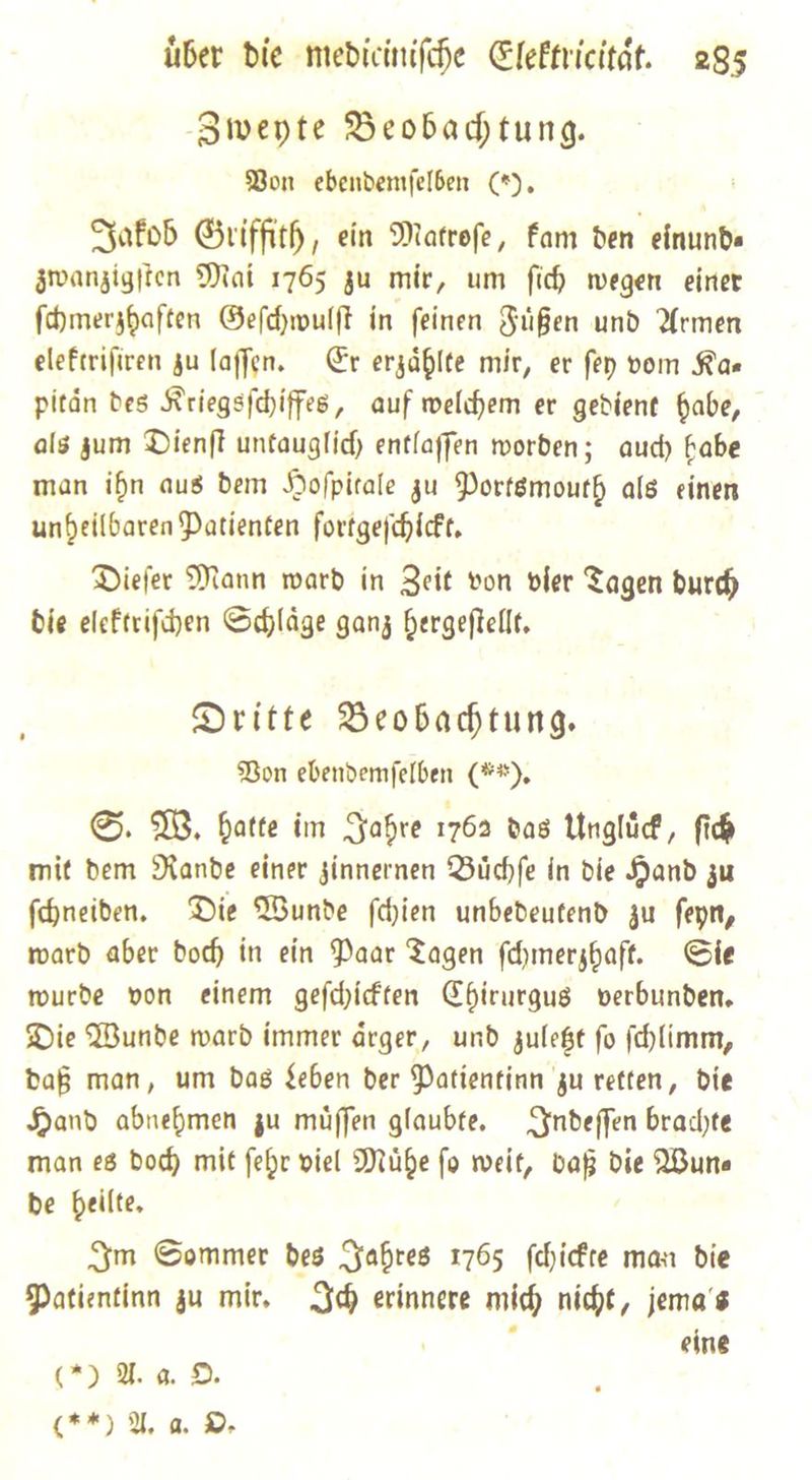 Zweyte Beobadtung. Bon ebendemfelben (*, Jakob Griffith, ein Matrofe, Fam den einund⸗ zwanzigſten Mai 1765 zu mir, um ſich wegen einer ſchmerzhaften Geſchwulſt in ſeinen Fuͤßen und Armen elektriſiren zu laſſen. Er erzaͤhlte mir, er ſey vom Ka— pitaͤn des Kriegsſchiffes, auf welchem er gedient habe, als zum Dienſt untauglich entlaſſen worden; auch habe man ihn aus dem Hoſpitale zu Portsmouth als einen unheilbaren Patienten fortgeſchickt. Dieſer Mann ward in Zeit von vier Tagen durch die elektriſchen Schlaͤge ganz hergeſtellt. Dritte Beobachtung. Bon ebendemſelben (**). S. W. hatte im Jahre 1762 das Ungluͤck, fid mit dem Rande einer zinnernen Buͤchſe in die Hand zu ſchneiden. Die Wunde ſchien unbedeutend zu ſeyn, ward aber doch in ein Paar Tagen ſchmerzhaft. Sie wurde von einem geſchickten Chirurgus verbunden. Die Wunde ward immer aͤrger, und zuletzt ſo ſchlimm, daß man, um Das ben der Patientinn zu vetten, die Sand abnehmen zu müffen glaubte, Indeſſen brachte man e8 dod) mit febr viel Mühe fo weit, ie die Wun⸗ be heilte, Jm Sommer des Jahres 1765 ſchickte man bie DPatientinn zu mir. Ich erinnere mid) nicht, jema's eine () Aa D. (**) U, a. De