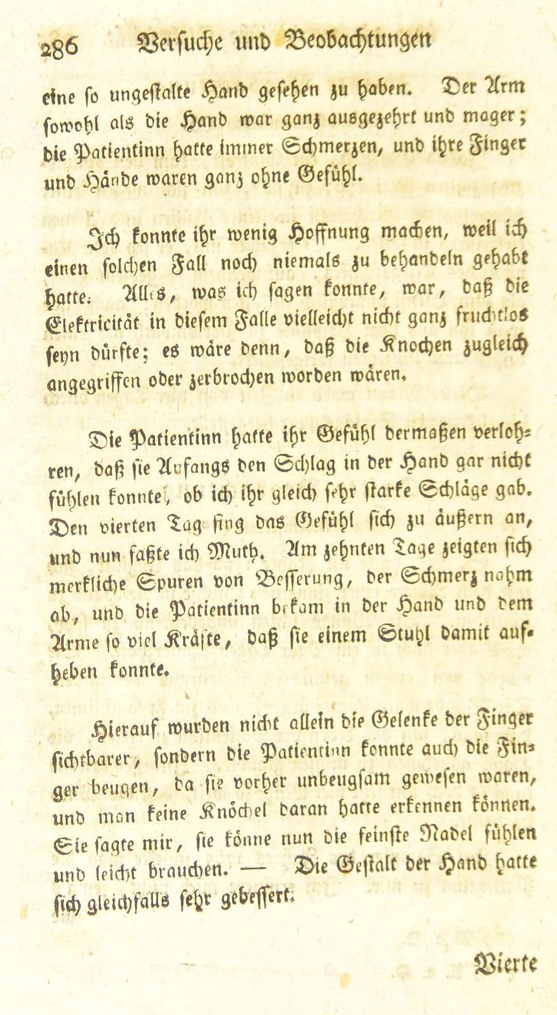 eine fo ungeftalte Hand gefehen zu haben. Der Arm ſowohl als die Pand war ganz ausgezehrt und mager ; bie Datientinn hatte immer Sdymerzen, und ihre Ginger und SHänbde waren ganz opne Gefuͤhl. Icch konnte ihr wenig Hoffnung maden, weil ih - einen folden Hall nod) niemals zu behandeln gehabt batte: Als, was ich fagen konnte, war, baf die Elektrieitaͤt in dieſem Falle vielleicht nicht ganz fruchtlos ſeyn duͤrfte; es waͤre denn, daß die Knochen zugleich angegriffen oder zerbrochen worden waͤren. Die Patientinn batte ihr Gefuͤhl dermaßen verloh⸗ ven, daß fie Aufangs den Schlag in der Hand gar nicht fühlen konnte, ob id) ihr gleid) febr ſtarke Schlaͤge gab. Den vierten Fagfiug das Gefuͤhl fid) zu aͤußern an, und nun fate ich Muth. Am genten Tage geigten fid) merkliche Spuren von Befferung, der Schmerz nobm ab, und Die Patientinn befam in Der Pand und dem Arme fo viel Kraͤſte, Daf fie einem Stuhl damit auf⸗ heben konnte. Hierauf wurden nicht allein die Gelenke der Finger ſichtbarer, ſondern die Patientinn konnte auch die Fin⸗ ger beugen, da ſie vorher unbeugſam geweſen waren, und man keine Knoͤchel daran hatte erkennen koͤnnen. Sie ſagte mir, ſie koͤnne nun die feinſte Nadel fuͤhlen und feidht brauchen. — Die Geſtalt der Hand hatte ſich gleichfalls ſehr gebeſſert. Vierte