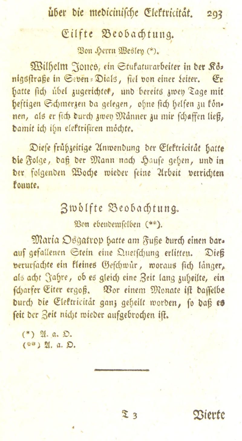 Eilfte Beobachtung. Bon Heren Wesley CI. Wilhelm Jones, ein Stufaturarbeiter in dee Ròz nigsſtraße in Seven-Dials, fiel von einer Seiter. Er hatte fid) uͤbel zugerichtet, und bereits zwey Tage mit beftigen Sdymerzen da gelegen, ohne fid) helfen zu koͤn— nen, als er ſich Durd) zwey Maͤnner zu mie ſchaffen liep, damit ich ihn elektriſiren möchte, Dieſe fruͤhzeitige Anwendung der Elektricitaͤt hatte die Folge, daß der Mann nach Hauſe gehen, und in der folgenden Woche wieder ſeine Arbeit verrichten konnte. Zwoͤlfte Beobachtung. Von ebendemſelben (**). Maria Osgatrop hatte am Fuße durch einen dar⸗ auf gefallenen Stein eine Quetſchung erlitten. Dieß verurſachte ein kleines Geſchwuͤr, woraus ſich laͤnger, als acht Jahre, ob es gleich eine Zeit lang zuheilte, ein ſcharfer Eiter ergoß. Vor einem Monate iſt daſſelbe durch die Elektricitaͤt ganz geheilt worden, ſo daß es ſeit der Zeit nicht wieder aufgebrochen iſt. (*) A. a. O. (5) A. a. O. T3 Vierte