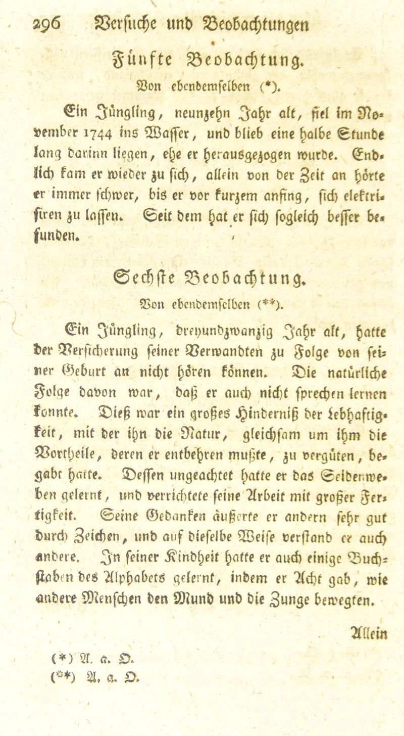Fuͤnfte Beobachtung. Bon gbenbemfelben (), Ein Juͤngling, neunzehn Jahr alt, fiel im No⸗ vember 1744 ins Waffer, und blieb eine halbe Stunde fang darinn liegen, ehe er herausgezogen wurde. End. lid Fam er wieder zu ſich, allein von der Zeit an hoͤrte er immer (wer, big er vor kurzem anfing, ſich elektri— fien zu laſſen. Geit dem hat er fid) fogleid) beffer bea funden. ’ Sechſte Beobachtung. Bon ebendemſelben F5. Ein Juͤngling, dreyundzwanzig Fabr aft, batte Der Berficherung feiner Berwandten zu Folge von feiz ner Geburt an nicht hören Fönnen. Die natürliche Folge davon war, daf. er auch nicht ſprechen lernen Fonnte, Dieß war ein großes Hindernif der Sebhaftige Feit, mit der ihn die Natur, gleidfam um ibm die Vortheile, deren er entbehren mufite, zu vergüten, bee gabt batte. Deſſen ungeachtet hatte er das Seidenwe⸗ ben gelernt, umd werrichtete feine Arbeit mit großer Fers tigfeit. Seine Gedanken âufierte er andern febr gut Durd) Zeiden, und auf Diefelbe Weiſe verftand er aud andere, In feiner Kindheit hatte er aud einige Buch— ſtaben bes Alphabets gefernt, indem er Acht gab, mie andere Menſchen den Mund und die Junge bewegten, Allein CK A. a. O. @h Ya DO.
