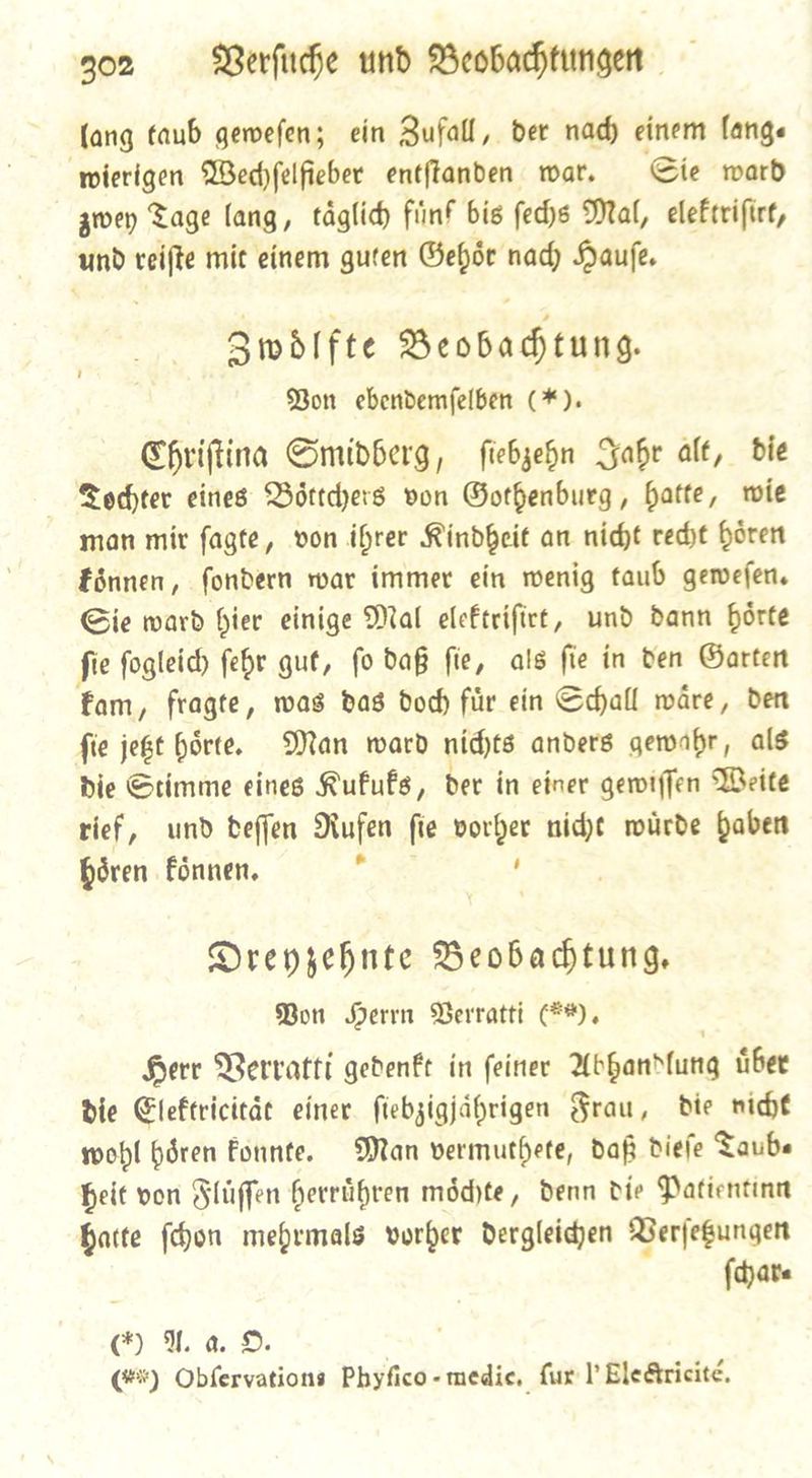 (ang taub gewefen; ein Zufall, der nad) einem lange wierigen Wechſelfieber entftanden war. Sie ward zwey Tage lang, tâglid) fünf bis ſechs Mal, elektriſirt, und veifte mit einem guten Gehoͤr nady Hauſe. Zwoͤlfte Beobadtung. Bon ebendemfelben (*). Chritina Smidberg, ſiebzehn Jahr alt, bie Tochter eines DBörtdjers von Gothenburg, batte, wie man mir fagte, von ihrer Rindheit an nicht recht bren Eönnen, fondern rar immer ein wenig taub geween. Sie ward hier einige Mal eleftrifict, und dann hoͤrte fie fogleid) febr gut, fo daß fie, als fie in den Garten fam, fragte, was das dod für ein Sdhall wâre, den fie je6t börte. Man ward nichts anders gewabr, als die Stimme eines RufuÊs, der in einer gewiſſen Weite rief, und beffen Rufen fie vorher nicht würde Gaben hören Fönnen, 7 ’ Dreyzehnte Beobachtung. Bon Herrn Verratti *), Herr Verratti gedenkt in ſeiner Abhandlung uͤber Die Elektricitaͤt einer ſiebzigjaͤhrigen Frau, die vicht wohl hoͤren konnte. Man vermuthete, daß dieſe Taub— heit von Fluͤſſen herruͤhren moͤchte, denn die Patientinn hatte ſchon mehrmals vorher dergleichen Verſetzungen ſchar⸗ ua ©. (#%) Obfervations Phyfico- medie, {ux l Ele&amp;ricité,