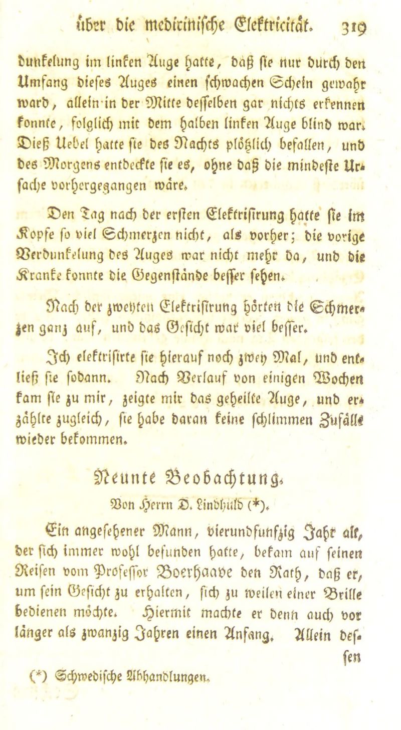 dunkelung im linfen Auge hatte, daß fle tur durch dert Umfang dieſes Auges einen ſchwachen Schein gewahr ward, allein in der Mitte deſſelben gar nichts erkennen konnte, folglich mit dem halben linken Auge blind wart Dieß Uebel hatte ſie des Nachts ploͤtzlich befallen, und des Morgens entdeckte ſie es, ohne * die mindeſte Ura fade vorbergegangen waͤre. Den Tag nad) der erften Elektriſirung hatte fie im Kopfe fo viel Sdymerzen nicht, als vorher; Die vorige Berdunfelung des Auges mar nicht mehr da, und bie Kranke Eonnte die Gegenftände beffer ſehen. Nac) der zweyten Elektriſtrung hoͤrten Die Schmer⸗ zen ganz auf, und das Geſicht war viel beſſer. Id) elektriſirte ſie hierauf noch zwey Mal, und ente ließ fie fodann. Nad Verlauf von einigen Wochen fam (le zu mir, zeigte mir das gebeilte Auge, und era zaͤhlte zugleich, fie habe daran Feine ſchlimmen Zufaͤlle wieder bekommen. Neunte Beobachtung. Bon Herrn D. Lindhuld (*). Ein angeſehener Mann, vierundfunfzig Jaht alt, der ſich immer wohl befunden hatte, bekam auf ſeinen Reiſen vom Profeſſor Boerhaave den Rath, daß er, um ſein Geſicht zu erhalten, ſich zu weilen einer Brille bedienen moͤchte. Hiermit machte er denn auch vor laͤnger als zwanzig Jahren einen Anfang. Allein deſ— ſen G) Schwediſche Abhandlungen.