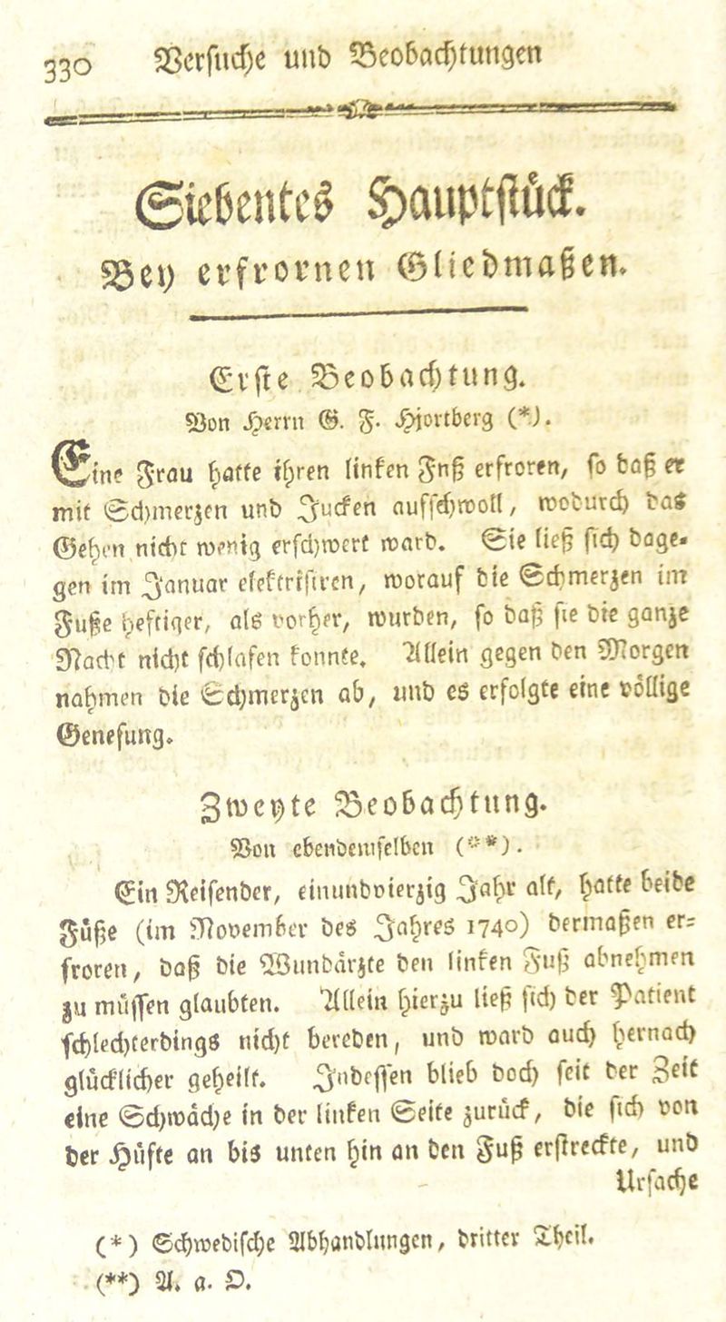 2  { — — — | Siebentes Hauptſtuͤck. F Bey erfrornen Gliedmaßen.  Erſte Beobachtung. Bon Herrn G. F. Hjortberg (). € Frau batte ihren linfen Fuß erfroren, fo daß er mit Sdymerzen und Fuen aufſchwoll, woburd das Geben nicht wenig erfdywert ward. Sie liefs fid) dage— gen ím Januar elektriſtren, worauf die Schmerzen im Fuße heftiger, als vorher, wurden, ſo daß ſie die ganze Naͤcht nicht ſchlafen konnte. Allein gegen den Morgen nahmen die Schmerzen ab, und es erfolgte eine voͤllige Genefung. — Zweyte Beobachtung. di} Bon vebendemfelben (**). Ein Keifender, einundvierzig Fabr alf, hatte beide Fuͤße (tm Movember des Jahres 1740) dermaßen erz froren, daß die Wundaͤrzte den linten Fuß abnehmen zu muͤſſen glaubten. Allein hierzu ließ ſich der Patient ſchlechterdings nicht bereden, und ward auch hernach gluͤcklicher geheilt. Indeſſen blieb dod) ſeit der Zeit eine Schwaͤche in der linken Seite zuruͤck, die ſich von der Huͤfte an bis unten hin an den Fuß erſtreckte, und Urſache (*) Schwediſche Abhandlungen, dritter Theil. (A) Wa. DO,