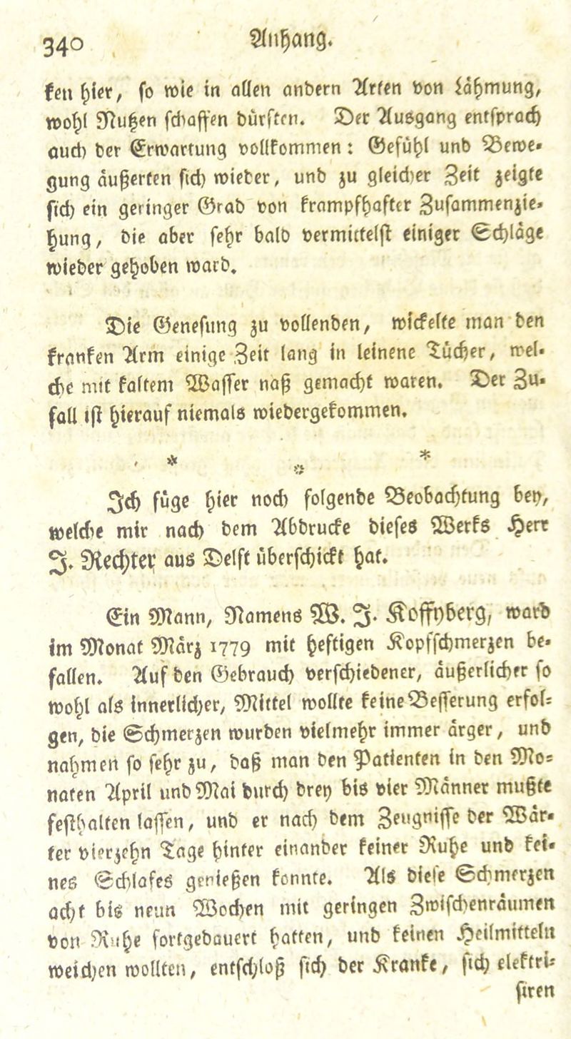 ken bier, fo wie in allen andern Arten von Laͤhmung, wohl Nutzen ſchaffen dürften. Der Ausgang entſprach aud) ber Erwartung vollkommen: Gefuͤhl und Demer gung aͤußerten ſich wieder, und zu gleicher Zeit zeigte fid ein geringer Grad von krampfhafter Zuſammenzie— bung, die aber fehr bald vermictelft einiger Schlaͤge wieder gehoben ward, Peas Die Genefung zu vollenden, wicelte man ben granen Arm einige-Zeit lang in leinene Tuͤcher, wel che mit Faltem Waffer naf gemacht oaren. Der Zu fall ift hierauf niemals wiedergekommen. | * * * Ich fuͤge hier nod folgende Beobachtung ben, welde mir nad dem Abdrucke dieſes Werks Herr J. Rechter aus Delft überfdjict hat, Ein Mann, Namens W. J. Koffyberg, ward im Monat Maͤrz 1779 mit Geftigen Kopfſchmerzen bee fallen. Auf den Gebraud) verſchiedener, aͤußerlicher fo wohl als innerlicher, Mittel wollte keine Beſſerung erfol⸗ gen, die Schmerzen wurden vielmehr immer aͤrger, und nahmen ſo ſehr zu, daß man den Patienten in den Mo⸗ naten April und Mai durch drey bis vier Maͤnner mußte feſthalten laſſen, und er nach dem Zeugniſſe der Waͤr⸗ for vierzehn Tage hinter einander keiner Ruhe und kei— nes Schlafes genießen Eonnte, Als dieſe Schmerzen acht bis neun Wochen mit geringen Zwiſchenraͤumen von Ruhe fortgedauert hatten, und keinen Heilmitteln weichen wollten, entſchloß ſich der Kranke, ſich elektri— ſiren