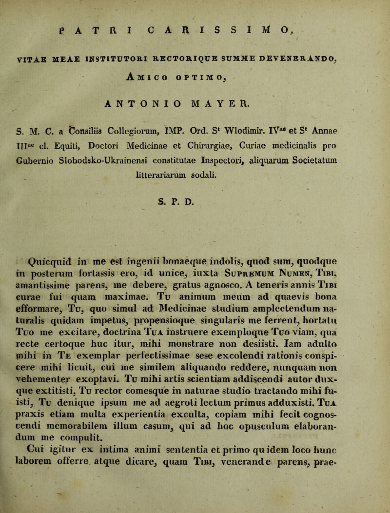 PATRI CARISSIMO, VITAE MEAE INSTITUTORI RECTORIQUE SUMME DEVENERANDO, Amico optimo, ANTONIO M A Y E R. S. M. C. a Consiliis Collegiorum* IMP. Ord. Sl Wlodimir. IVae et Sl Annae IIIae cl. Equiti, Doctori Medicinae et Chirurgiae, Curiae medicinalis pro Gubernio Slobodsko-Ukrainensi constitutae Inspectori, aliquarum Societatum litterariarum sodali. S. P. D. Qnicquid in me est ingenii bonaeque indolis, quod sura, quodque in posterum fortassis ero, id unice, iuxta Supremum Numen, Tibi, amantissime parens, me debere, gratus agnosco. A teneris annis Tibi curae fui quam maximae. Tu animum meum ad quaevis bona efformare. Tu, quo simul ad Medicinae studium amplectendum na- turalis quidam impetus, propensioque singularis me ferrent, hortatu Tuo me excitare, doctrina Tua instruere exemploque Tuo viam, qua recte certoque huc itur, mihi monstrare non desiisti. Iam adulto inihi in Te exemplar perfectissimae sese excolendi rationis conspi- cere mihi licuit, cui me similem aliquando reddere, nunquam non vehementer exoptavi. Tu mihi artis scientiam addiscendi autor dux- que extitisti. Tu rector comesque in naturae studio tractando mihi fu- isti, Tu denique ipsum me ad aegroti lectum primus adduxisti. Tua praxis etiam multa experientia exculta, copiam mihi fecit cognos- cendi memorabilem illum casum, qui ad hoc opusculum elaboran- dum me compulit. Cui igitur ex intima animi sententia et primo quidem loco hunc laborem offerre atque dicare, quam Tibi, venerande parens, prae-