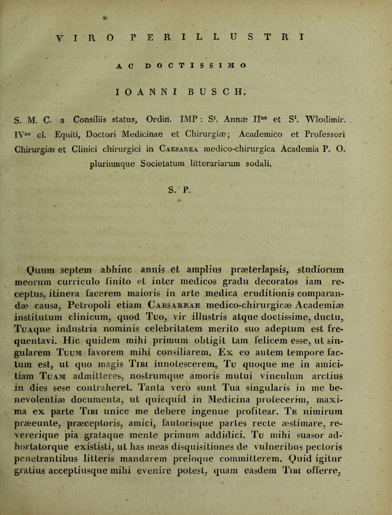 • / AC DOCTISSIMO IOANNI B U S C H. S. M. C. a Consiliis status, Ordin. IMF: Sfc. Annae IIae et S1. Wlodimir. . jjr v ' .* * ' ■ - I , . IVae cl. Equiti, Doctori Medicinae et Chirurgiae- Academico et Professori Chirurgiae et Clinici chirurgici in Caesarea medico-chirurgica Academia P. O. pluriumque Societatum litterariarum sodali. S. P, Quum septem abhinc annis et amplius praeterlapsis, studiorum meorum curriculo linito et inter medicos gradu decoratos iam re- ceptus, itinera facerem maioris in arte medica eruditionis comparan- dae causa, Petropoli etiam Caesareae medico-chirurgicae Academiae institutum clinicum, quod Tuo, vir illustris atque doctissime, ductu, TuAque industria nominis celebritatem merito suo adeptum est fre- quentavi. Hic quidem mihi primum obtigit tam felicem esse, ut sin- gularem Tuum favorem mihi consiliarem. Ex eo autem tempore fac- tum est, ut quo magis Tibi innotescerem. Tu quoque me in amici- tiam Tuam admitteres, nostrumque amoris mutui vinculum arctius in dies sese contraheret. Tanta vero sunt Tua singularis in me be- nevolentiae documenta, ut quicquid in Medicina profecerim, maxi- ma ex parte Tibi unice me debere ingenue profitear. Te nimirum praeeunte, praeceptoris, amici, fautorisque partes recte aestimare, re- vereri que pia grataque mente primum addidici. Tu mihi suasor ad- hortatorque exististi, ut has meas disquisitiones de vulneribus pectoris penetrantibus litteris mandarem preloque committerem. Quid igitur gratius acceptiusque mihi evenire potest, quam easdem Tibi offerre,