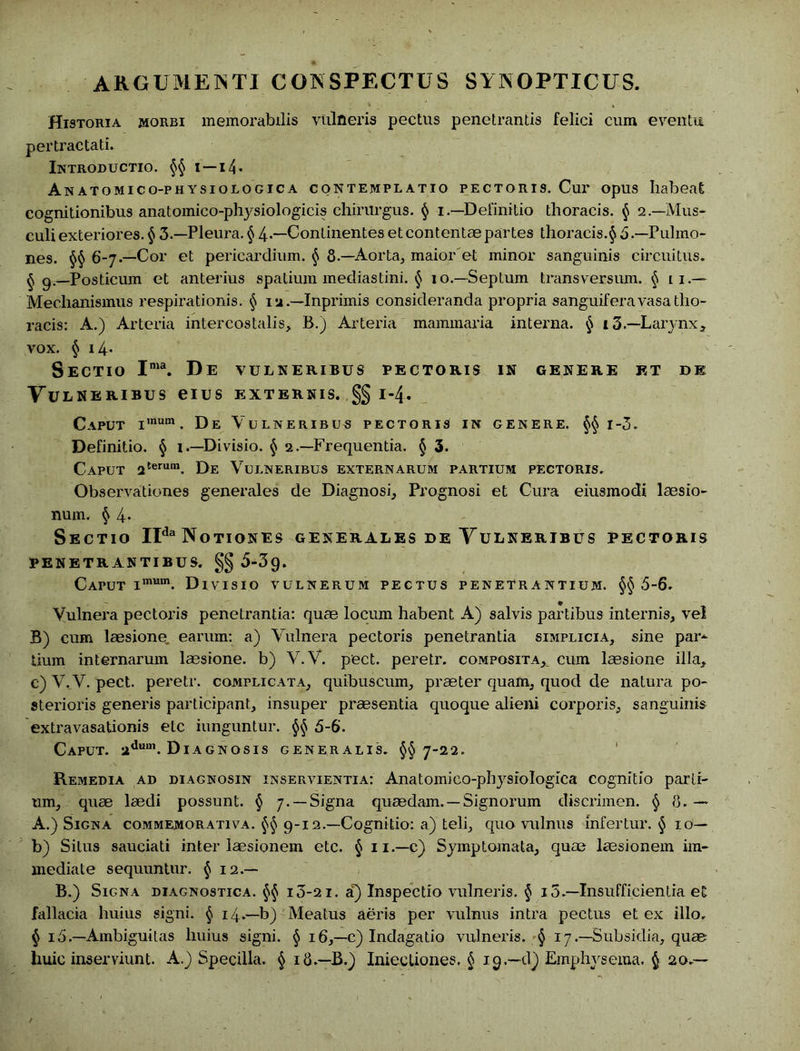 ARGUMENTI CONSPECTUS SYNOPTICUS. Historia morbi memorabilis vulneris pectus penetrantis felici cum eventu pertractati. Introductio. §§ t—14 • Anatomico-physiologica contemplatio pectoris. Cur opus habeat cognitionibus anatomico-physiologicis chirurgus. § i—Definitio thoracis. § 2.—Mus- culi exteriores. § 3 — Pleura. § 4“Conlinentes et contentae partes thoracis.§ 5 .—Pulmo- nes. §§ 6-7.—Cor et pericardium. § 8.—Aorta, maior'et minor sanguinis circuitus. § 9.—Posticum et anterius spatium mediastini. § 10.—Septum transversum. § 11.- Mechanismus respirationis. § 1 a.—Inprimis consideranda propria sanguiferavasatho- racis: A.) Arteria intercostalis, B.) Arteria mammaria interna. § 13.—Larynx, vox. § i4- Sectio Ima. De vulneribus pectoris in genere et de Vv lneribus eius externis. §§ 1-4. Caput imum. De Vulneribus pectoris in genere. §§ i-3. Definitio. § 1.—Divisio. § 2.—Frequentia. § 3. Caput 2terum. De Vulneribus externarum partium pectoris. Observationes generales de Diagnosi, Prognosi et Cura eiusmodi laesio- num. § 4- Sectio IIda Notiones generales de Yulneribus pectoris PENETRANTIBUS. §§ 5-39. Caput imum. Divisio vulnerum pectus penetrantium. §§5-6. Vulnera pectoris penetrantia: quae locum habent A) salvis partibus internis, vel B) cum laesione, earum: a) Vulnera pectoris penetrantia simplicia, sine par-^ tium internarum laesione, b) V.V. pect. peretr. composita,_ cum laesione illa, c) V. V. pect. peretr. complicata, quibuscum, praeter quam, quod de natura po- sterioris generis participant, insuper praesentia quoque alieni corporis, sanguinis extravasationis etc iunguntur. §§ 5-6. Caput. adum. Diagnosis generalis. §§7-22. Remedia ad diagnosin inservientia: Anatomico-physiologica cognitio parti- um, quae laedi possunt. § 7. —Signa quaedam. —Signorum discrimen. § 8. — A.) Signa commemorativa. §§ 9-12.—Cognitio: a) teli, quo vulnus infertur. § 10- b) Situs sauciati inter laesionem etc. § ii.-c) Symptomata, quae laesionem im- mediate sequuntur. § 12.— B.) Signa diagnostica. §§ i3-2i. a) Inspectio vulneris. § i5.—Insufficientia et fallacia huius signi. § 14.—b) Meatus aeris per vulnus intra pectus et ex illo. § 15.—Ambiguitas huius signi. § 16,—c) Indagatio vulneris. § 17.—Subsidia, quae huic inserviunt. A.) Specilla. § 18.—B.) Inieeliones. § 19.—d) Emphysema. § 20.—